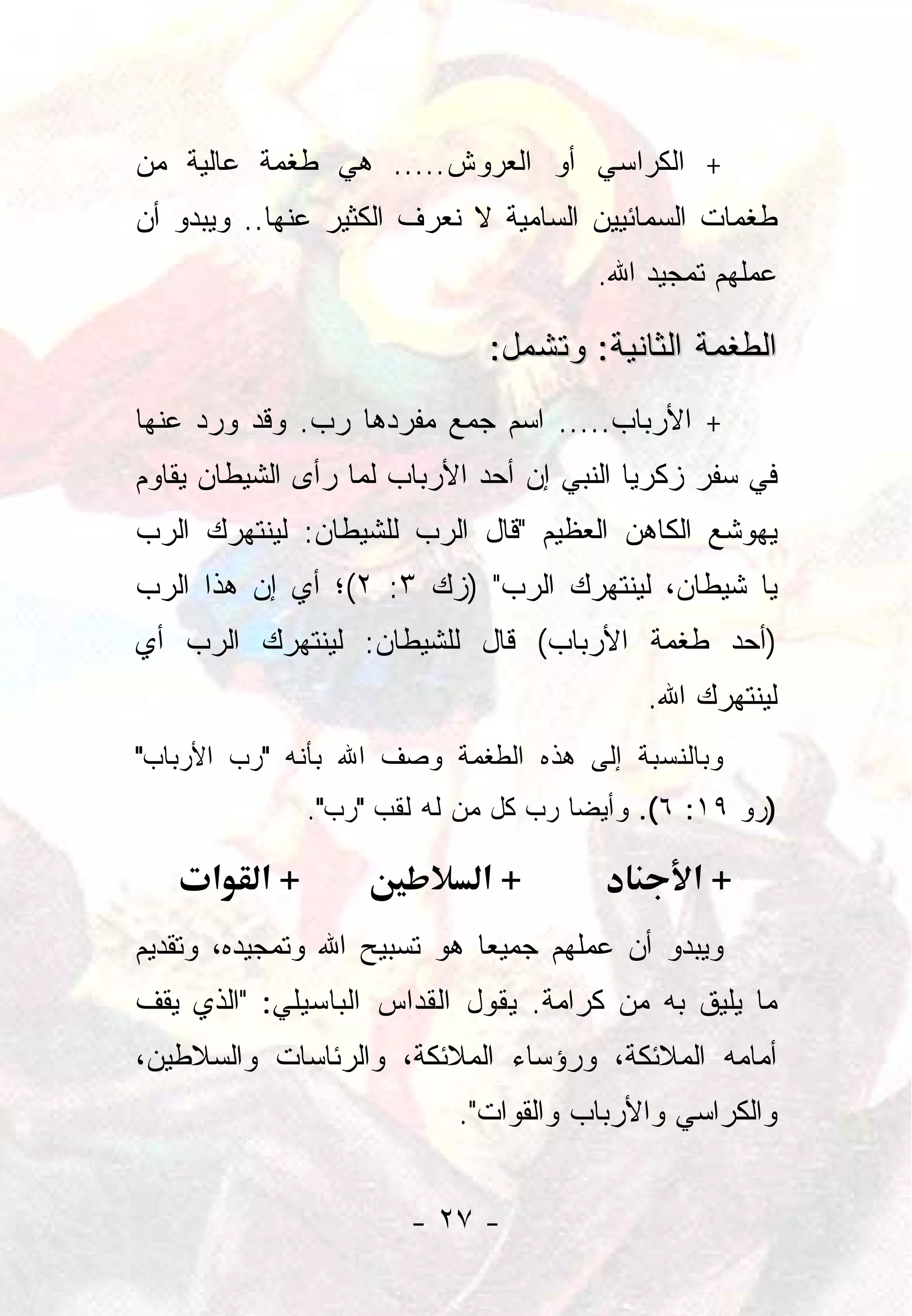 ‫+ ﺍﻟﻜﺭﺍﺴﻲ ﺃﻭ ﺍﻟﻌﺭﻭﺵ..... ﻫﻲ ﻁﻐﻤﺔ ﻋﺎﻟﻴﺔ ﻤﻥ‬
‫ﻁﻐﻤﺎﺕ ﺍﻟﺴﻤﺎﺌﻴﻴﻥ ﺍﻟﺴﺎﻤﻴﺔ ﻻ ﻨﻌﺭﻑ ﺍﻟﻜﺜﻴﺭ ﻋﻨﻬﺎ.. ﻭﻴﺒﺩﻭ ﺃﻥ‬
                                       ‫ﻋﻤﻠﻬﻡ ﺘﻤﺠﻴﺩ ﺍﷲ.‬

                              ‫ﺍﻟﻁﻐﻤﺔ ﺍﻟﺜﺎﻨﻴﺔ: ﻭﺘﺸﻤل:‬
‫+ ﺍﻷﺭﺒﺎﺏ..... ﺍﺴﻡ ﺠﻤﻊ ﻤﻔﺭﺩﻫﺎ ﺭﺏ. ﻭﻗﺩ ﻭﺭﺩ ﻋﻨﻬﺎ‬
‫ﻓﻲ ﺴﻔﺭ ﺯﻜﺭﻴﺎ ﺍﻟﻨﺒﻲ ﺇﻥ ﺃﺤﺩ ﺍﻷﺭﺒﺎﺏ ﻟﻤﺎ ﺭﺃﻯ ﺍﻟﺸﻴﻁﺎﻥ ﻴﻘﺎﻭﻡ‬
‫ﻴﻬﻭﺸﻊ ﺍﻟﻜﺎﻫﻥ ﺍﻟﻌﻅﻴﻡ "ﻗﺎل ﺍﻟﺭﺏ ﻟﻠﺸﻴﻁﺎﻥ: ﻟﻴﻨﺘﻬﺭﻙ ﺍﻟﺭﺏ‬
‫ﻴﺎ ﺸﻴﻁﺎﻥ، ﻟﻴﻨﺘﻬﺭﻙ ﺍﻟﺭﺏ" )ﺯﻙ ٣: ٢(؛ ﺃﻱ ﺇﻥ ﻫﺫﺍ ﺍﻟﺭﺏ‬
‫)ﺃﺤﺩ ﻁﻐﻤﺔ ﺍﻷﺭﺒﺎﺏ( ﻗﺎل ﻟﻠﺸﻴﻁﺎﻥ: ﻟﻴﻨﺘﻬﺭﻙ ﺍﻟﺭﺏ ﺃﻱ‬
                                           ‫ﻟﻴﻨﺘﻬﺭﻙ ﺍﷲ.‬
‫ﻭﺒﺎﻟﻨﺴﺒﺔ ﺇﻟﻰ ﻫﺫﻩ ﺍﻟﻁﻐﻤﺔ ﻭﺼﻑ ﺍﷲ ﺒﺄﻨﻪ "ﺭﺏ ﺍﻷﺭﺒﺎﺏ"‬
               ‫)ﺭﻭ ٩١: ٦(. ﻭﺃﻴﻀﺎ ﺭﺏ ﻜل ﻤﻥ ﻟﻪ ﻟﻘﺏ "ﺭﺏ".‬
                                      ‫‪‬‬

      ‫א‬   ‫+א‬                 ‫+א‬                ‫+א‬
‫ﻭﻴﺒﺩﻭ ﺃﻥ ﻋﻤﻠﻬﻡ ﺠﻤﻴﻌﺎ ﻫﻭ ﺘﺴﺒﻴﺢ ﺍﷲ ﻭﺘﻤﺠﻴﺩﻩ، ﻭﺘﻘﺩﻴﻡ‬
                             ‫‪‬‬
‫ﻤﺎ ﻴﻠﻴﻕ ﺒﻪ ﻤﻥ ﻜﺭﺍﻤﺔ. ﻴﻘﻭل ﺍﻟﻘﺩﺍﺱ ﺍﻟﺒﺎﺴﻴﻠﻲ: "ﺍﻟﺫﻱ ﻴﻘﻑ‬
‫ﺃﻤﺎﻤﻪ ﺍﻟﻤﻼﺌﻜﺔ، ﻭﺭﺅﺴﺎﺀ ﺍﻟﻤﻼﺌﻜﺔ، ﻭﺍﻟﺭﺌﺎﺴﺎﺕ ﻭﺍﻟﺴﻼﻁﻴﻥ،‬
                           ‫ﻭﺍﻟﻜﺭﺍﺴﻲ ﻭﺍﻷﺭﺒﺎﺏ ﻭﺍﻟﻘﻭﺍﺕ".‬


                       ‫- ٧٢ -‬
 