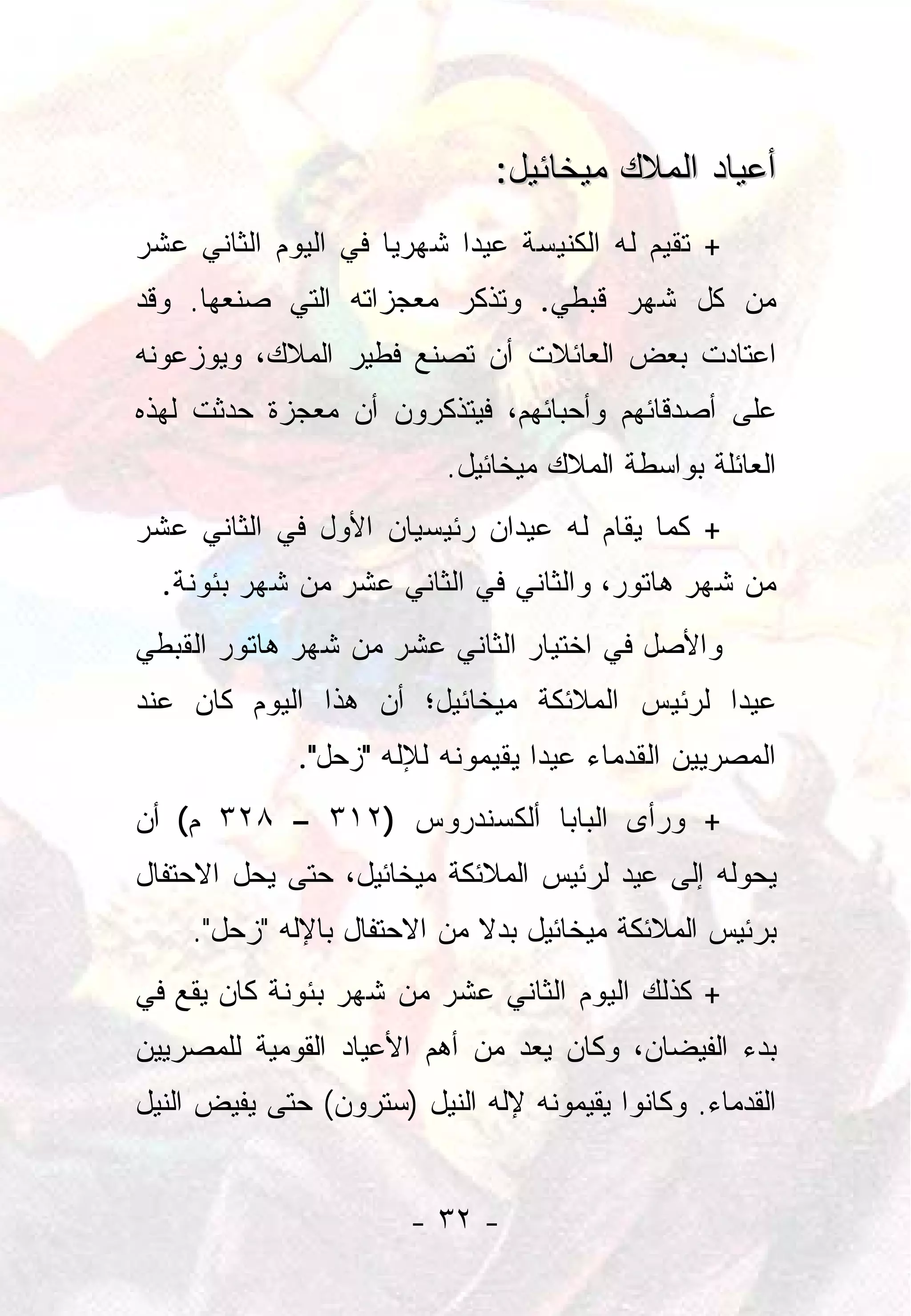 ‫ﺃﻋﻴﺎﺩ ﺍﻟﻤﻼﻙ ﻤﻴﺨﺎﺌﻴل:‬
‫+ ﺘﻘﻴﻡ ﻟﻪ ﺍﻟﻜﻨﻴﺴﺔ ﻋﻴﺩﺍ ﺸﻬﺭﻴﺎ ﻓﻲ ﺍﻟﻴﻭﻡ ﺍﻟﺜﺎﻨﻲ ﻋﺸﺭ‬
                     ‫‪‬‬     ‫‪‬‬
‫ﻤﻥ ﻜل ﺸﻬﺭ ﻗﺒﻁﻲ. ﻭﺘﺫﻜﺭ ﻤﻌﺠﺯﺍﺘﻪ ﺍﻟﺘﻲ ﺼﻨﻌﻬﺎ. ﻭﻗﺩ‬
‫ﺍﻋﺘﺎﺩﺕ ﺒﻌﺽ ﺍﻟﻌﺎﺌﻼﺕ ﺃﻥ ﺘﺼﻨﻊ ﻓﻁﻴﺭ ﺍﻟﻤﻼﻙ، ﻭﻴﻭﺯﻋﻭﻨﻪ‬
‫ﻋﻠﻰ ﺃﺼﺩﻗﺎﺌﻬﻡ ﻭﺃﺤﺒﺎﺌﻬﻡ، ﻓﻴﺘﺫﻜﺭﻭﻥ ﺃﻥ ﻤﻌﺠﺯﺓ ﺤﺩﺜﺕ ﻟﻬﺫﻩ‬
                           ‫ﺍﻟﻌﺎﺌﻠﺔ ﺒﻭﺍﺴﻁﺔ ﺍﻟﻤﻼﻙ ﻤﻴﺨﺎﺌﻴل.‬
‫+ ﻜﻤﺎ ﻴﻘﺎﻡ ﻟﻪ ﻋﻴﺩﺍﻥ ﺭﺌﻴﺴﻴﺎﻥ ﺍﻷﻭل ﻓﻲ ﺍﻟﺜﺎﻨﻲ ﻋﺸﺭ‬
  ‫ﻤﻥ ﺸﻬﺭ ﻫﺎﺘﻭﺭ، ﻭﺍﻟﺜﺎﻨﻲ ﻓﻲ ﺍﻟﺜﺎﻨﻲ ﻋﺸﺭ ﻤﻥ ﺸﻬﺭ ﺒﺌﻭﻨﺔ.‬
‫ﻭﺍﻷﺼل ﻓﻲ ﺍﺨﺘﻴﺎﺭ ﺍﻟﺜﺎﻨﻲ ﻋﺸﺭ ﻤﻥ ﺸﻬﺭ ﻫﺎﺘﻭﺭ ﺍﻟﻘﺒﻁﻲ‬
‫ﻋﻴﺩﺍ ﻟﺭﺌﻴﺱ ﺍﻟﻤﻼﺌﻜﺔ ﻤﻴﺨﺎﺌﻴل؛ ﺃﻥ ﻫﺫﺍ ﺍﻟﻴﻭﻡ ﻜﺎﻥ ﻋﻨﺩ‬
                                             ‫‪‬‬
              ‫ﺍﻟﻤﺼﺭﻴﻴﻥ ﺍﻟﻘﺩﻤﺎﺀ ﻋﻴﺩﺍ ﻴﻘﻴﻤﻭﻨﻪ ﻟﻺﻟﻪ "ﺯﺤل".‬
                                   ‫‪‬‬
‫+ ﻭﺭﺃﻯ ﺍﻟﺒﺎﺒﺎ ﺃﻟﻜﺴﻨﺩﺭﻭﺱ )٢١٣ – ٨٢٣ ﻡ( ﺃﻥ‬
‫ﻴﺤﻭﻟﻪ ﺇﻟﻰ ﻋﻴﺩ ﻟﺭﺌﻴﺱ ﺍﻟﻤﻼﺌﻜﺔ ﻤﻴﺨﺎﺌﻴل، ﺤﺘﻰ ﻴﺤل ﺍﻻﺤﺘﻔﺎل‬
    ‫ﺒﺭﺌﻴﺱ ﺍﻟﻤﻼﺌﻜﺔ ﻤﻴﺨﺎﺌﻴل ﺒﺩﻻ ﻤﻥ ﺍﻻﺤﺘﻔﺎل ﺒﺎﻹﻟﻪ "ﺯﺤل".‬
                            ‫ﹰ‬
‫+ ﻜﺫﻟﻙ ﺍﻟﻴﻭﻡ ﺍﻟﺜﺎﻨﻲ ﻋﺸﺭ ﻤﻥ ﺸﻬﺭ ﺒﺌﻭﻨﺔ ﻜﺎﻥ ﻴﻘﻊ ﻓﻲ‬
‫ﺒﺩﺀ ﺍﻟﻔﻴﻀﺎﻥ، ﻭﻜﺎﻥ ﻴﻌﺩ ﻤﻥ ﺃﻫﻡ ﺍﻷﻋﻴﺎﺩ ﺍﻟﻘﻭﻤﻴﺔ ﻟﻠﻤﺼﺭﻴﻴﻥ‬
‫ﺍﻟﻘﺩﻤﺎﺀ. ﻭﻜﺎﻨﻭﺍ ﻴﻘﻴﻤﻭﻨﻪ ﻹﻟﻪ ﺍﻟﻨﻴل )ﺴﺘﺭﻭﻥ( ﺤﺘﻰ ﻴﻔﻴﺽ ﺍﻟﻨﻴل‬


                       ‫- ٢٣ -‬
 