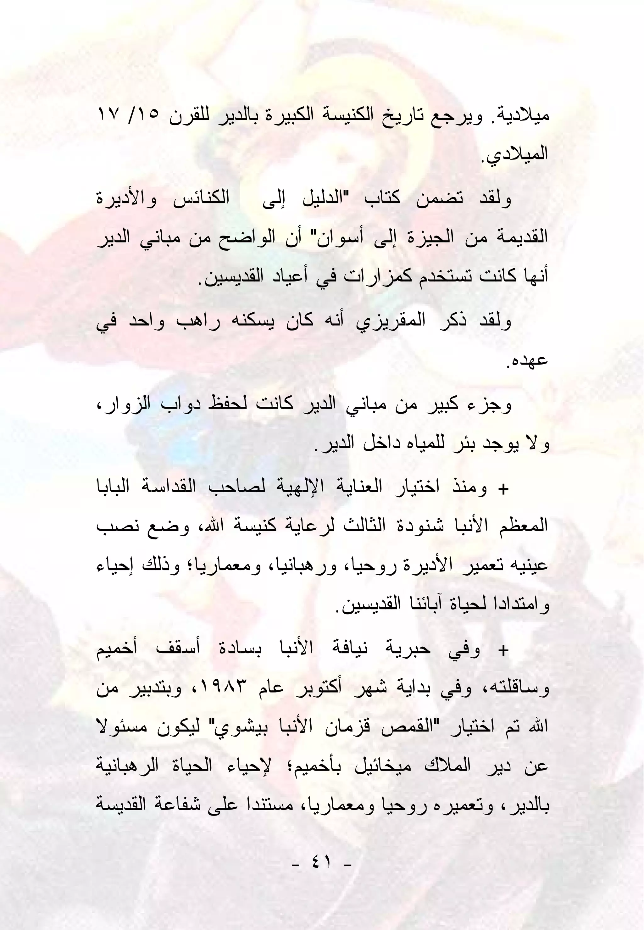 ‫ﻤﻴﻼﺩﻴﺔ. ﻭﻴﺭﺠﻊ ﺘﺎﺭﻴﺦ ﺍﻟﻜﻨﻴﺴﺔ ﺍﻟﻜﺒﻴﺭﺓ ﺒﺎﻟﺩﻴﺭ ﻟﻠﻘﺭﻥ ٥١/ ٧١‬
                                                  ‫ﺍﻟﻤﻴﻼﺩﻱ.‬
‫ﺍﻟﻜﻨﺎﺌﺱ ﻭﺍﻷﺩﻴﺭﺓ‬     ‫ﻭﻟﻘﺩ ﺘﻀﻤﻥ ﻜﺘﺎﺏ "ﺍﻟﺩﻟﻴل ﺇﻟﻰ‬
‫ﺍﻟﻘﺩﻴﻤﺔ ﻤﻥ ﺍﻟﺠﻴﺯﺓ ﺇﻟﻰ ﺃﺴﻭﺍﻥ" ﺃﻥ ﺍﻟﻭﺍﻀﺢ ﻤﻥ ﻤﺒﺎﻨﻲ ﺍﻟﺩﻴﺭ‬
            ‫ﺃﻨﻬﺎ ﻜﺎﻨﺕ ﺘﺴﺘﺨﺩﻡ ﻜﻤﺯﺍﺭﺍﺕ ﻓﻲ ﺃﻋﻴﺎﺩ ﺍﻟﻘﺩﻴﺴﻴﻥ.‬
‫ﻭﻟﻘﺩ ﺫﻜﺭ ﺍﻟﻤﻘﺭﻴﺯﻱ ﺃﻨﻪ ﻜﺎﻥ ﻴﺴﻜﻨﻪ ﺭﺍﻫﺏ ﻭﺍﺤﺩ ﻓﻲ‬
                                                     ‫ﻋﻬﺩﻩ.‬
‫ﻭﺠﺯﺀ ﻜﺒﻴﺭ ﻤﻥ ﻤﺒﺎﻨﻲ ﺍﻟﺩﻴﺭ ﻜﺎﻨﺕ ﻟﺤﻔﻅ ﺩﻭﺍﺏ ﺍﻟﺯﻭﺍﺭ،‬
                          ‫ﻭﻻ ﻴﻭﺠﺩ ﺒﺌﺭ ﻟﻠﻤﻴﺎﻩ ﺩﺍﺨل ﺍﻟﺩﻴﺭ.‬
‫+ ﻭﻤﻨﺫ ﺍﺨﺘﻴﺎﺭ ﺍﻟﻌﻨﺎﻴﺔ ﺍﻹﻟﻬﻴﺔ ﻟﺼﺎﺤﺏ ﺍﻟﻘﺩﺍﺴﺔ ﺍﻟﺒﺎﺒﺎ‬
‫ﺍﻟﻤﻌﻅﻡ ﺍﻷﻨﺒﺎ ﺸﻨﻭﺩﺓ ﺍﻟﺜﺎﻟﺙ ﻟﺭﻋﺎﻴﺔ ﻜﻨﻴﺴﺔ ﺍﷲ، ﻭﻀﻊ ﻨﺼﺏ‬
‫ﻋﻴﻨﻴﻪ ﺘﻌﻤﻴﺭ ﺍﻷﺩﻴﺭﺓ ﺭﻭﺤﻴﺎ، ﻭﺭﻫﺒﺎﻨﻴﺎ، ﻭﻤﻌﻤﺎﺭﻴﺎ؛ ﻭﺫﻟﻙ ﺇﺤﻴﺎﺀ‬
‫‪‬‬            ‫‪‬‬         ‫‪‬‬         ‫‪‬‬
                             ‫ﻭﺍﻤﺘﺩﺍﺩﺍ ﻟﺤﻴﺎﺓ ﺁﺒﺎﺌﻨﺎ ﺍﻟﻘﺩﻴﺴﻴﻥ.‬
                                                     ‫‪‬‬
‫+ ﻭﻓﻲ ﺤﺒﺭﻴﺔ ﻨﻴﺎﻓﺔ ﺍﻷﻨﺒﺎ ﺒﺴﺎﺩﺓ ﺃﺴﻘﻑ ﺃﺨﻤﻴﻡ‬
‫ﻭﺴﺎﻗﻠﺘﻪ، ﻭﻓﻲ ﺒﺩﺍﻴﺔ ﺸﻬﺭ ﺃﻜﺘﻭﺒﺭ ﻋﺎﻡ ٣٨٩١، ﻭﺒﺘﺩﺒﻴﺭ ﻤﻥ‬
‫ﺍﷲ ﺘﻡ ﺍﺨﺘﻴﺎﺭ "ﺍﻟﻘﻤﺹ ﻗﺯﻤﺎﻥ ﺍﻷﻨﺒﺎ ﺒﻴﺸﻭﻱ" ﻟﻴﻜﻭﻥ ﻤﺴﺌﻭﻻ‬
‫ﹰ‬
‫ﻋﻥ ﺩﻴﺭ ﺍﻟﻤﻼﻙ ﻤﻴﺨﺎﺌﻴل ﺒﺄﺨﻤﻴﻡ؛ ﻹﺤﻴﺎﺀ ﺍﻟﺤﻴﺎﺓ ﺍﻟﺭﻫﺒﺎﻨﻴﺔ‬
‫ﺒﺎﻟﺩﻴﺭ، ﻭﺘﻌﻤﻴﺭﻩ ﺭﻭﺤﻴﺎ ﻭﻤﻌﻤﺎﺭﻴﺎ، ﻤﺴﺘﻨﺩﺍ ﻋﻠﻰ ﺸﻔﺎﻋﺔ ﺍﻟﻘﺩﻴﺴﺔ‬
                   ‫‪‬‬       ‫‪‬‬        ‫‪‬‬

                        ‫- ١٤ -‬
 