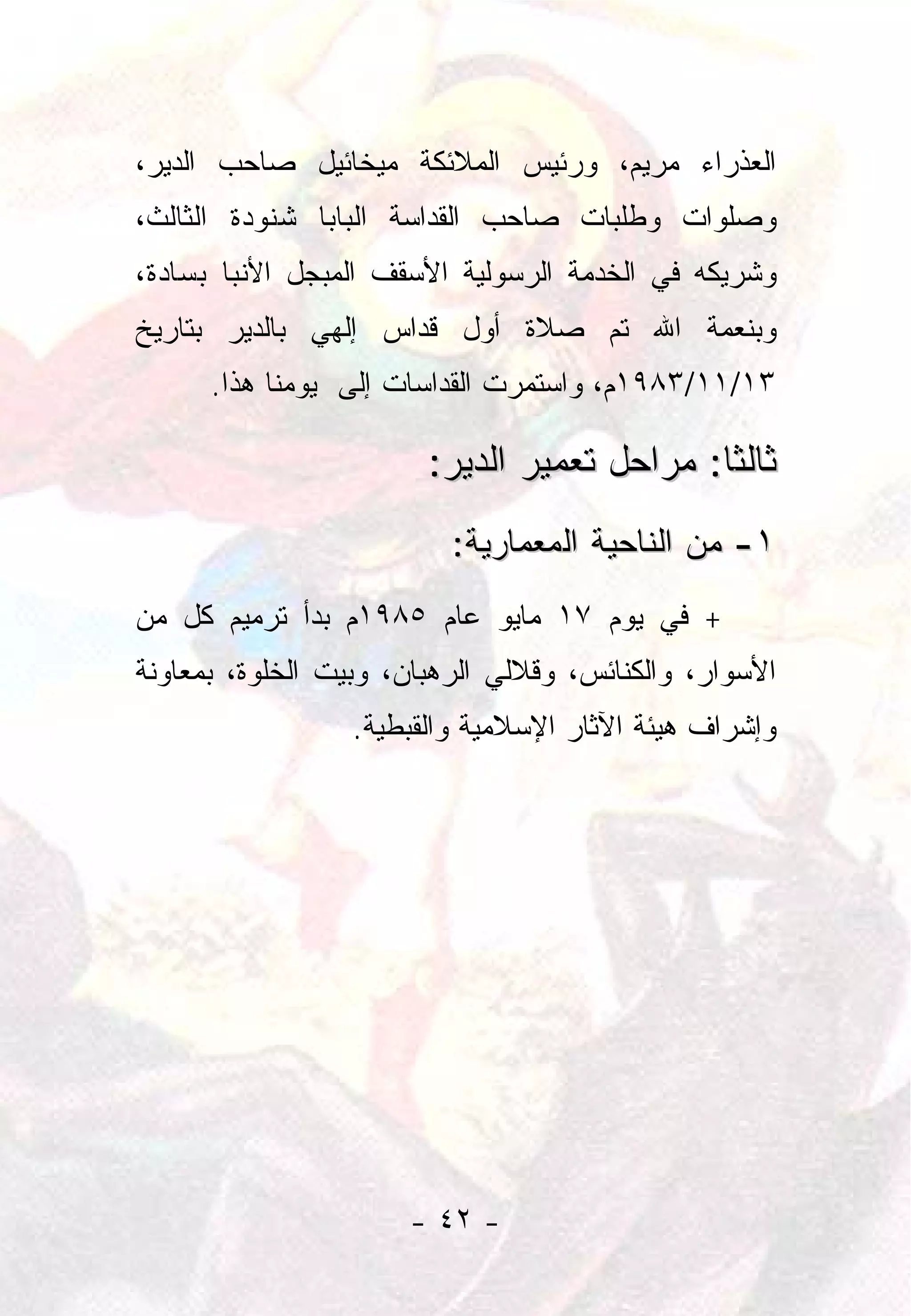 ‫ﺍﻟﻌﺫﺭﺍﺀ ﻤﺭﻴﻡ، ﻭﺭﺌﻴﺱ ﺍﻟﻤﻼﺌﻜﺔ ﻤﻴﺨﺎﺌﻴل ﺼﺎﺤﺏ ﺍﻟﺩﻴﺭ،‬
‫ﻭﺼﻠﻭﺍﺕ ﻭﻁﻠﺒﺎﺕ ﺼﺎﺤﺏ ﺍﻟﻘﺩﺍﺴﺔ ﺍﻟﺒﺎﺒﺎ ﺸﻨﻭﺩﺓ ﺍﻟﺜﺎﻟﺙ،‬
‫ﻭﺸﺭﻴﻜﻪ ﻓﻲ ﺍﻟﺨﺩﻤﺔ ﺍﻟﺭﺴﻭﻟﻴﺔ ﺍﻷﺴﻘﻑ ﺍﻟﻤﺒﺠل ﺍﻷﻨﺒﺎ ﺒﺴﺎﺩﺓ،‬
‫ﻭﺒﻨﻌﻤﺔ ﺍﷲ ﺘﻡ ﺼﻼﺓ ﺃﻭل ﻗﺩﺍﺱ ﺇﻟﻬﻲ ﺒﺎﻟﺩﻴﺭ ﺒﺘﺎﺭﻴﺦ‬
      ‫٣١/١١/٣٨٩١ﻡ، ﻭﺍﺴﺘﻤﺭﺕ ﺍﻟﻘﺩﺍﺴﺎﺕ ﺇﻟﻰ ﻴﻭﻤﻨﺎ ﻫﺫﺍ.‬

                        ‫ﺜﺎﻟﺜﺎ: ﻤﺭﺍﺤل ﺘﻌﻤﻴﺭ ﺍﻟﺩﻴﺭ:‬
                                             ‫ﹰ‬
                          ‫١- ﻤﻥ ﺍﻟﻨﺎﺤﻴﺔ ﺍﻟﻤﻌﻤﺎﺭﻴﺔ:‬
‫+ ﻓﻲ ﻴﻭﻡ ٧١ ﻤﺎﻴﻭ ﻋﺎﻡ ٥٨٩١ﻡ ﺒﺩﺃ ﺘﺭﻤﻴﻡ ﻜل ﻤﻥ‬
‫ﺍﻷﺴﻭﺍﺭ، ﻭﺍﻟﻜﻨﺎﺌﺱ، ﻭﻗﻼﻟﻲ ﺍﻟﺭﻫﺒﺎﻥ، ﻭﺒﻴﺕ ﺍﻟﺨﻠﻭﺓ، ﺒﻤﻌﺎﻭﻨﺔ‬
                 ‫ﻭﺇﺸﺭﺍﻑ ﻫﻴﺌﺔ ﺍﻵﺜﺎﺭ ﺍﻹﺴﻼﻤﻴﺔ ﻭﺍﻟﻘﺒﻁﻴﺔ.‬




                      ‫- ٢٤ -‬
 