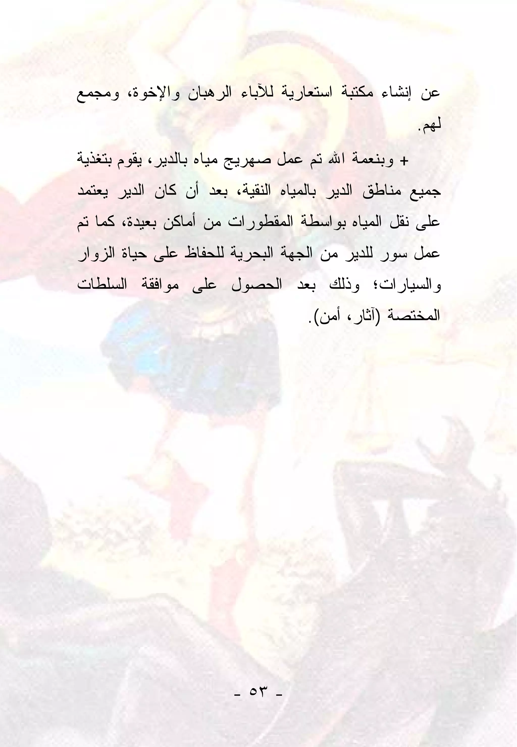 ‫ﻋﻥ ﺇﻨﺸﺎﺀ ﻤﻜﺘﺒﺔ ﺍﺴﺘﻌﺎﺭﻴﺔ ﻟﻶﺒﺎﺀ ﺍﻟﺭﻫﺒﺎﻥ ﻭﺍﻹﺨﻭﺓ، ﻭﻤﺠﻤﻊ‬
                                                    ‫ﻟﻬﻡ.‬
‫+ ﻭﺒﻨﻌﻤﺔ ﺍﷲ ﺘﻡ ﻋﻤل ﺼﻬﺭﻴﺞ ﻤﻴﺎﻩ ﺒﺎﻟﺩﻴﺭ، ﻴﻘﻭﻡ ﺒﺘﻐﺫﻴﺔ‬
‫ﺠﻤﻴﻊ ﻤﻨﺎﻁﻕ ﺍﻟﺩﻴﺭ ﺒﺎﻟﻤﻴﺎﻩ ﺍﻟﻨﻘﻴﺔ، ﺒﻌﺩ ﺃﻥ ﻜﺎﻥ ﺍﻟﺩﻴﺭ ﻴﻌﺘﻤﺩ‬
‫ﻋﻠﻰ ﻨﻘل ﺍﻟﻤﻴﺎﻩ ﺒﻭﺍﺴﻁﺔ ﺍﻟﻤﻘﻁﻭﺭﺍﺕ ﻤﻥ ﺃﻤﺎﻜﻥ ﺒﻌﻴﺩﺓ، ﻜﻤﺎ ﺘﻡ‬
‫ﻋﻤل ﺴﻭﺭ ﻟﻠﺩﻴﺭ ﻤﻥ ﺍﻟﺠﻬﺔ ﺍﻟﺒﺤﺭﻴﺔ ﻟﻠﺤﻔﺎﻅ ﻋﻠﻰ ﺤﻴﺎﺓ ﺍﻟﺯﻭﺍﺭ‬
‫ﻭﺍﻟﺴﻴﺎﺭﺍﺕ؛ ﻭﺫﻟﻙ ﺒﻌﺩ ﺍﻟﺤﺼﻭل ﻋﻠﻰ ﻤﻭﺍﻓﻘﺔ ﺍﻟﺴﻠﻁﺎﺕ‬
                                  ‫ﺍﻟﻤﺨﺘﺼﺔ )ﺁﺜﺎﺭ، ﺃﻤﻥ(.‬




                       ‫- ٣٥ -‬
 