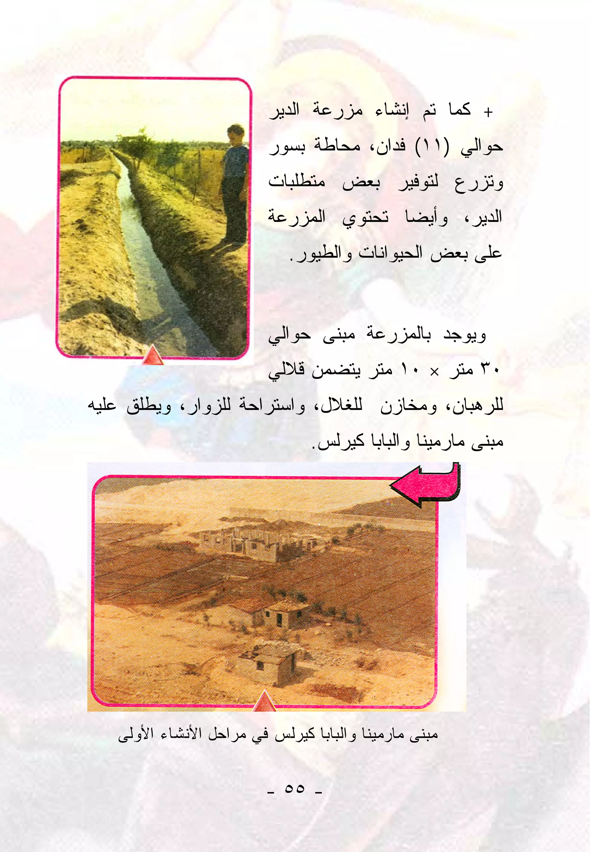 ‫+ ﻜﻤﺎ ﺘﻡ ﺇﻨﺸﺎﺀ ﻤﺯﺭﻋﺔ ﺍﻟﺩﻴﺭ‬
                         ‫ﺤﻭﺍﻟﻲ )١١( ﻓﺩﺍﻥ، ﻤﺤﺎﻁﺔ ﺒﺴﻭﺭ‬
                         ‫ﻭﺘﺯﺭﻉ ﻟﺘﻭﻓﻴﺭ ﺒﻌﺽ ﻤﺘﻁﻠﺒﺎﺕ‬
                         ‫ﺍﻟﺩﻴﺭ، ﻭﺃﻴﻀﺎ ﺘﺤﺘﻭﻱ ﺍﻟﻤﺯﺭﻋﺔ‬
                                        ‫‪‬‬
                            ‫ﻋﻠﻰ ﺒﻌﺽ ﺍﻟﺤﻴﻭﺍﻨﺎﺕ ﻭﺍﻟﻁﻴﻭﺭ.‬


                         ‫ﻭﻴﻭﺠﺩ ﺒﺎﻟﻤﺯﺭﻋﺔ ﻤﺒﻨﻰ ﺤﻭﺍﻟﻲ‬
                         ‫٠٣ ﻤﺘﺭ × ٠١ ﻤﺘﺭ ﻴﺘﻀﻤﻥ ﻗﻼﻟﻲ‬
‫ﻟﻠﺭﻫﺒﺎﻥ، ﻭﻤﺨﺎﺯﻥ ﻟﻠﻐﻼل، ﻭﺍﺴﺘﺭﺍﺤﺔ ﻟﻠﺯﻭﺍﺭ، ﻭﻴﻁﻠﻕ ﻋﻠﻴﻪ‬
                               ‫ﻤﺒﻨﻰ ﻤﺎﺭﻤﻴﻨﺎ ﻭﺍﻟﺒﺎﺒﺎ ﻜﻴﺭﻟﺱ.‬




   ‫ﻤﺒﻨﻰ ﻤﺎﺭﻤﻴﻨﺎ ﻭﺍﻟﺒﺎﺒﺎ ﻜﻴﺭﻟﺱ ﻓﻲ ﻤﺭﺍﺤل ﺍﻷﻨﺸﺎﺀ ﺍﻷﻭﻟﻰ‬


                         ‫- ٥٥ -‬
 