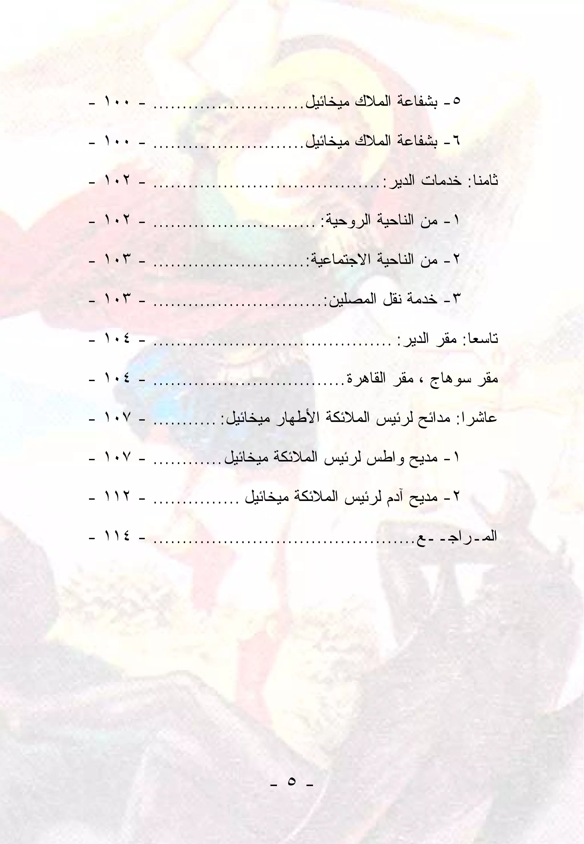 ‫٥- ﺒﺸﻔﺎﻋﺔ ﺍﻟﻤﻼﻙ ﻤﻴﺨﺎﺌﻴل.......................... - ٠٠١ -‬

‫٦- ﺒﺸﻔﺎﻋﺔ ﺍﻟﻤﻼﻙ ﻤﻴﺨﺎﺌﻴل.......................... - ٠٠١ -‬

‫ﺜﺎﻤ ﹰﺎ: ﺨﺩﻤﺎﺕ ﺍﻟﺩﻴﺭ: ....................................... - ٢٠١ -‬
                                                               ‫ﻨ‬

‫١- ﻤﻥ ﺍﻟﻨﺎﺤﻴﺔ ﺍﻟﺭﻭﺤﻴﺔ: ............................ - ٢٠١ -‬

‫٢- ﻤﻥ ﺍﻟﻨﺎﺤﻴﺔ ﺍﻻﺠﺘﻤﺎﻋﻴﺔ:.......................... - ٣٠١ -‬

‫٣- ﺨﺩﻤﺔ ﻨﻘل ﺍﻟﻤﺼﻠﻴﻥ:............................. - ٣٠١ -‬

‫ﺘﺎﺴ ‪‬ﺎ: ﻤﻘﺭ ﺍﻟﺩﻴﺭ: ......................................... - ٤٠١ -‬
                                                               ‫ﻌ‬

‫ﻤﻘﺭ ﺴﻭﻫﺎﺝ ، ﻤﻘﺭ ﺍﻟﻘﺎﻫﺭﺓ ................................. - ٤٠١ -‬

‫ﻋﺎﺸ ‪‬ﺍ: ﻤﺩﺍﺌﺢ ﻟﺭﺌﻴﺱ ﺍﻟﻤﻼﺌﻜﺔ ﺍﻷﻁﻬﺎﺭ ﻤﻴﺨﺎﺌﻴل: ........... - ٧٠١ -‬
                                                          ‫ﺭ‬

‫١- ﻤﺩﻴﺢ ﻭﺍﻁﺱ ﻟﺭﺌﻴﺱ ﺍﻟﻤﻼﺌﻜﺔ ﻤﻴﺨﺎﺌﻴل ............ - ٧٠١ -‬

‫٢- ﻤﺩﻴﺢ ﺁﺩﻡ ﻟﺭﺌﻴﺱ ﺍﻟﻤﻼﺌﻜﺔ ﻤﻴﺨﺎﺌﻴل ............... - ٢١١ -‬

‫ﺍﻟﻤـﺭﺍﺠــﻊ ............................................. - ٤١١ -‬




                              ‫-٥-‬
 