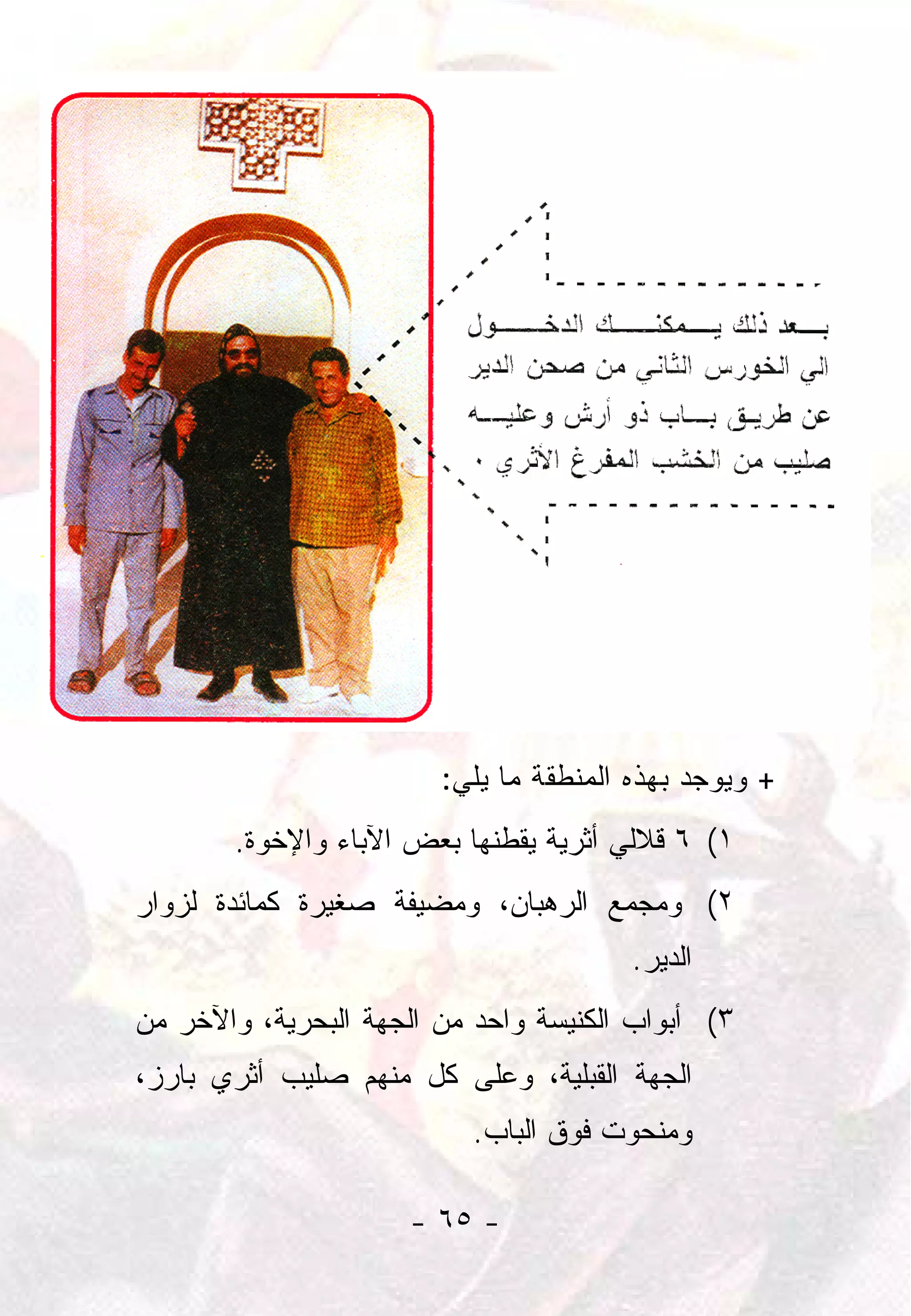 ‫+ ﻭﻴﻭﺠﺩ ﺒﻬﺫﻩ ﺍﻟﻤﻨﻁﻘﺔ ﻤﺎ ﻴﻠﻲ:‬
       ‫١( ٦ ﻗﻼﻟﻲ ﺃﺜﺭﻴﺔ ﻴﻘﻁﻨﻬﺎ ﺒﻌﺽ ﺍﻵﺒﺎﺀ ﻭﺍﻹﺨﻭﺓ.‬
‫٢( ﻭﻤﺠﻤﻊ ﺍﻟﺭﻫﺒﺎﻥ، ﻭﻤﻀﻴﻔﺔ ﺼﻐﻴﺭﺓ ﻜﻤﺎﺌﺩﺓ ﻟﺯﻭﺍﺭ‬
                                       ‫ﺍﻟﺩﻴﺭ.‬
‫٣( ﺃﺒﻭﺍﺏ ﺍﻟﻜﻨﻴﺴﺔ ﻭﺍﺤﺩ ﻤﻥ ﺍﻟﺠﻬﺔ ﺍﻟﺒﺤﺭﻴﺔ، ﻭﺍﻵﺨﺭ ﻤﻥ‬
‫ﺍﻟﺠﻬﺔ ﺍﻟﻘﺒﻠﻴﺔ، ﻭﻋﻠﻰ ﻜل ﻤﻨﻬﻡ ﺼﻠﻴﺏ ﺃﺜﺭﻱ ﺒﺎﺭﺯ،‬
                           ‫ﻭﻤﻨﺤﻭﺕ ﻓﻭﻕ ﺍﻟﺒﺎﺏ.‬

                     ‫- ٥٦ -‬
 