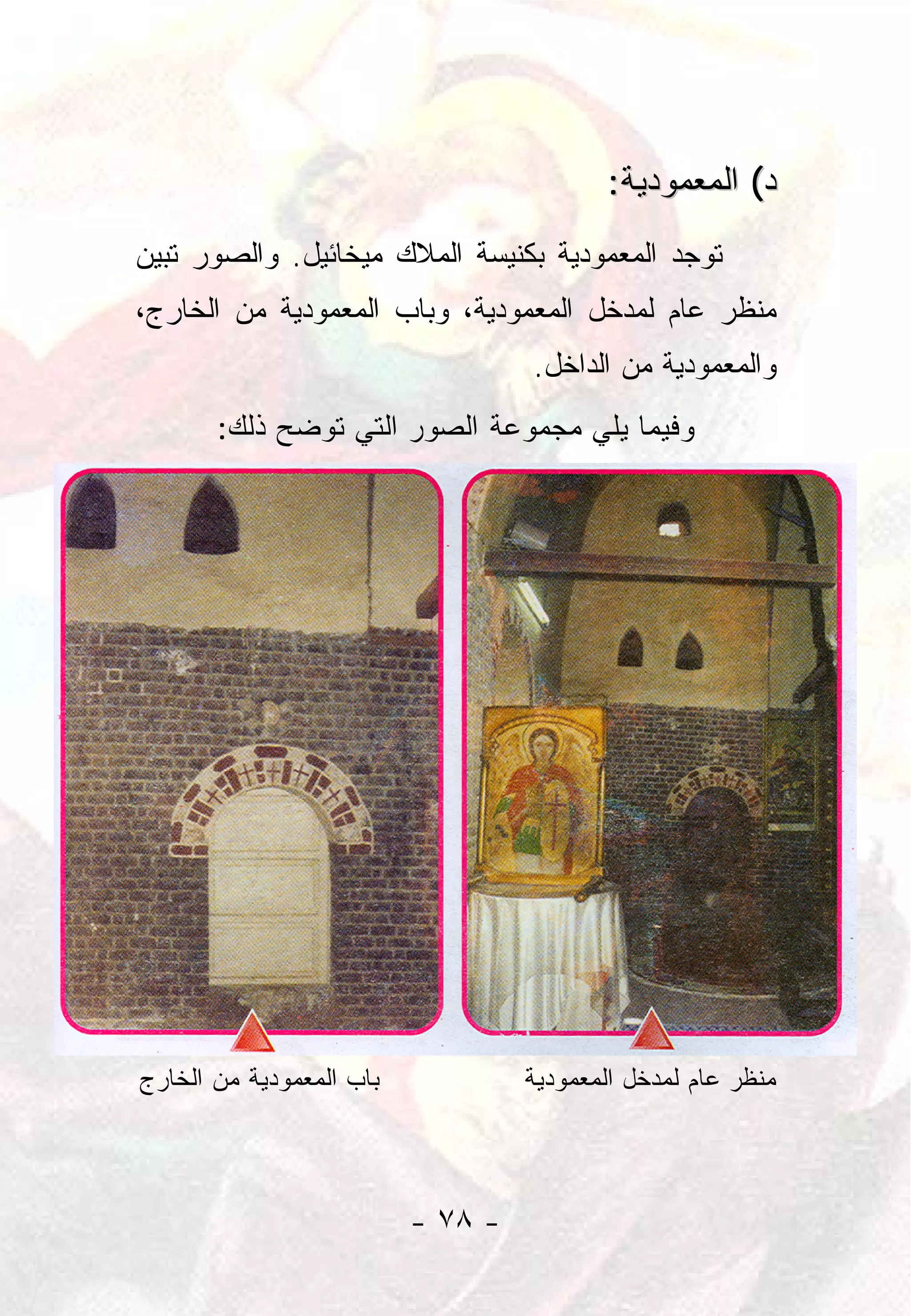 ‫ﺩ( ﺍﻟﻤﻌﻤﻭﺩﻴﺔ:‬
‫ﺘﻭﺠﺩ ﺍﻟﻤﻌﻤﻭﺩﻴﺔ ﺒﻜﻨﻴﺴﺔ ﺍﻟﻤﻼﻙ ﻤﻴﺨﺎﺌﻴل. ﻭﺍﻟﺼﻭﺭ ﺘﺒﻴﻥ‬
‫ﻤﻨﻅﺭ ﻋﺎﻡ ﻟﻤﺩﺨل ﺍﻟﻤﻌﻤﻭﺩﻴﺔ، ﻭﺒﺎﺏ ﺍﻟﻤﻌﻤﻭﺩﻴﺔ ﻤﻥ ﺍﻟﺨﺎﺭﺝ،‬
                                   ‫ﻭﺍﻟﻤﻌﻤﻭﺩﻴﺔ ﻤﻥ ﺍﻟﺩﺍﺨل.‬
       ‫ﻭﻓﻴﻤﺎ ﻴﻠﻲ ﻤﺠﻤﻭﻋﺔ ﺍﻟﺼﻭﺭ ﺍﻟﺘﻲ ﺘﻭﻀﺢ ﺫﻟﻙ:‬




‫ﺒﺎﺏ ﺍﻟﻤﻌﻤﻭﺩﻴﺔ ﻤﻥ ﺍﻟﺨﺎﺭﺝ‬            ‫ﻤﻨﻅﺭ ﻋﺎﻡ ﻟﻤﺩﺨل ﺍﻟﻤﻌﻤﻭﺩﻴﺔ‬




                          ‫- ٨٧ -‬
 