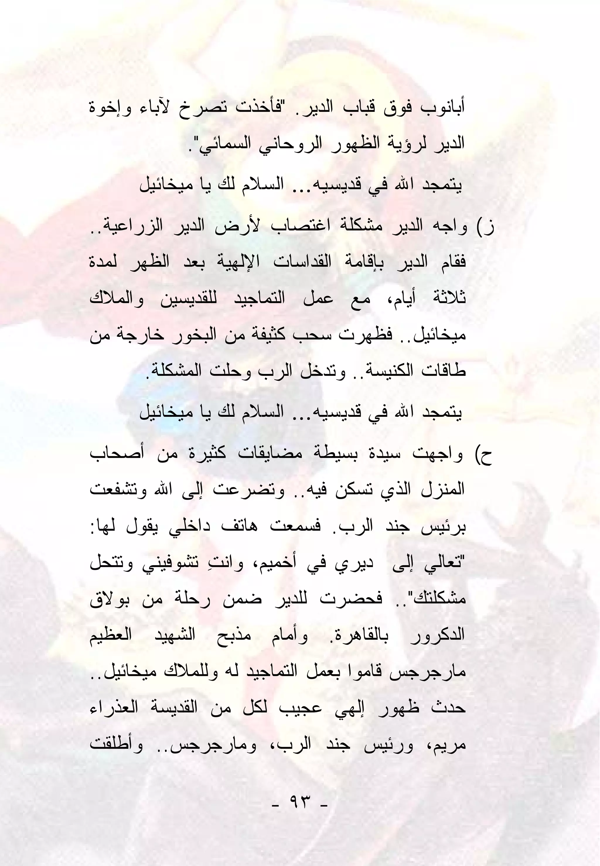 ‫ﺃﺒﺎﻨﻭﺏ ﻓﻭﻕ ﻗﺒﺎﺏ ﺍﻟﺩﻴﺭ. "ﻓﺄﺨﺫﺕ ﺘﺼﺭﺥ ﻵﺒﺎﺀ ﻭﺇﺨﻭﺓ‬
            ‫ﺍﻟﺩﻴﺭ ﻟﺭﺅﻴﺔ ﺍﻟﻅﻬﻭﺭ ﺍﻟﺭﻭﺤﺎﻨﻲ ﺍﻟﺴﻤﺎﺌﻲ".‬
      ‫ﻴﺘﻤﺠﺩ ﺍﷲ ﻓﻲ ﻗﺩﻴﺴﻴﻪ... ﺍﻟﺴﻼﻡ ﻟﻙ ﻴﺎ ﻤﻴﺨﺎﺌﻴل‬
‫ﺯ( ﻭﺍﺠﻪ ﺍﻟﺩﻴﺭ ﻤﺸﻜﻠﺔ ﺍﻏﺘﺼﺎﺏ ﻷﺭﺽ ﺍﻟﺩﻴﺭ ﺍﻟﺯﺭﺍﻋﻴﺔ..‬
‫ﻓﻘﺎﻡ ﺍﻟﺩﻴﺭ ﺒﺈﻗﺎﻤﺔ ﺍﻟﻘﺩﺍﺴﺎﺕ ﺍﻹﻟﻬﻴﺔ ﺒﻌﺩ ﺍﻟﻅﻬﺭ ﻟﻤﺩﺓ‬
‫ﺜﻼﺜﺔ ﺃﻴﺎﻡ، ﻤﻊ ﻋﻤل ﺍﻟﺘﻤﺎﺠﻴﺩ ﻟﻠﻘﺩﻴﺴﻴﻥ ﻭﺍﻟﻤﻼﻙ‬
‫ﻤﻴﺨﺎﺌﻴل.. ﻓﻅﻬﺭﺕ ﺴﺤﺏ ﻜﺜﻴﻔﺔ ﻤﻥ ﺍﻟﺒﺨﻭﺭ ﺨﺎﺭﺠﺔ ﻤﻥ‬
       ‫ﻁﺎﻗﺎﺕ ﺍﻟﻜﻨﻴﺴﺔ.. ﻭﺘﺩﺨل ﺍﻟﺭﺏ ﻭﺤﻠﺕ ﺍﻟﻤﺸﻜﻠﺔ.‬
      ‫ﻴﺘﻤﺠﺩ ﺍﷲ ﻓﻲ ﻗﺩﻴﺴﻴﻪ... ﺍﻟﺴﻼﻡ ﻟﻙ ﻴﺎ ﻤﻴﺨﺎﺌﻴل‬
‫ﺡ( ﻭﺍﺠﻬﺕ ﺴﻴﺩﺓ ﺒﺴﻴﻁﺔ ﻤﻀﺎﻴﻘﺎﺕ ﻜﺜﻴﺭﺓ ﻤﻥ ﺃﺼﺤﺎﺏ‬
‫ﺍﻟﻤﻨﺯل ﺍﻟﺫﻱ ﺘﺴﻜﻥ ﻓﻴﻪ.. ﻭﺘﻀﺭﻋﺕ ﺇﻟﻰ ﺍﷲ ﻭﺘﺸﻔﻌﺕ‬
‫ﺒﺭﺌﻴﺱ ﺠﻨﺩ ﺍﻟﺭﺏ. ﻓﺴﻤﻌﺕ ﻫﺎﺘﻑ ﺩﺍﺨﻠﻲ ﻴﻘﻭل ﻟﻬﺎ:‬
‫"ﺘﻌﺎﻟﻲ ﺇﻟﻰ ﺩﻴﺭﻱ ﻓﻲ ﺃﺨﻤﻴﻡ، ﻭﺍﻨﺕ ﺘﺸﻭﻓﻴﻨﻲ ﻭﺘﺘﺤل‬
              ‫ِ‬
‫ﻤﺸﻜﻠﺘﻙ".. ﻓﺤﻀﺭﺕ ﻟﻠﺩﻴﺭ ﻀﻤﻥ ﺭﺤﻠﺔ ﻤﻥ ﺒﻭﻻﻕ‬
‫ﺍﻟﺩﻜﺭﻭﺭ ﺒﺎﻟﻘﺎﻫﺭﺓ. ﻭﺃﻤﺎﻡ ﻤﺫﺒﺢ ﺍﻟﺸﻬﻴﺩ ﺍﻟﻌﻅﻴﻡ‬
‫ﻤﺎﺭﺠﺭﺠﺱ ﻗﺎﻤﻭﺍ ﺒﻌﻤل ﺍﻟﺘﻤﺎﺠﻴﺩ ﻟﻪ ﻭﻟﻠﻤﻼﻙ ﻤﻴﺨﺎﺌﻴل..‬
‫ﺤﺩﺙ ﻅﻬﻭﺭ ﺇﻟﻬﻲ ﻋﺠﻴﺏ ﻟﻜل ﻤﻥ ﺍﻟﻘﺩﻴﺴﺔ ﺍﻟﻌﺫﺭﺍﺀ‬
‫ﻤﺭﻴﻡ، ﻭﺭﺌﻴﺱ ﺠﻨﺩ ﺍﻟﺭﺏ، ﻭﻤﺎﺭﺠﺭﺠﺱ.. ﻭﺃﻁﻠﻘﺕ‬

                       ‫- ٣٩ -‬
 