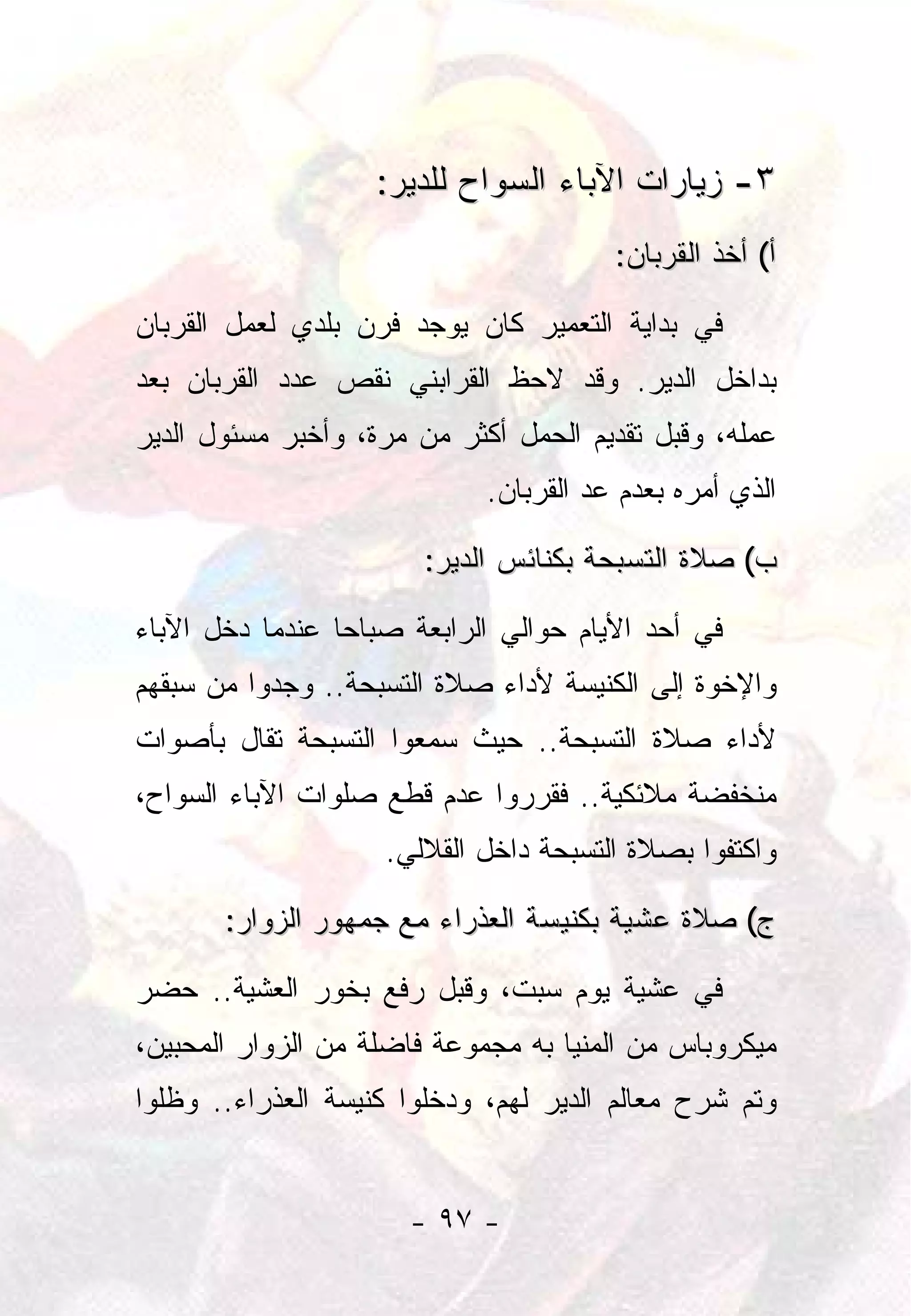 ‫٣- ﺯﻴﺎﺭﺍﺕ ﺍﻵﺒﺎﺀ ﺍﻟﺴﻭﺍﺡ ﻟﻠﺩﻴﺭ:‬
                                        ‫ﺃ( ﺃﺨﺫ ﺍﻟﻘﺭﺒﺎﻥ:‬

‫ﻓﻲ ﺒﺩﺍﻴﺔ ﺍﻟﺘﻌﻤﻴﺭ ﻜﺎﻥ ﻴﻭﺠﺩ ﻓﺭﻥ ﺒﻠﺩﻱ ﻟﻌﻤل ﺍﻟﻘﺭﺒﺎﻥ‬
‫ﺒﺩﺍﺨل ﺍﻟﺩﻴﺭ. ﻭﻗﺩ ﻻﺤﻅ ﺍﻟﻘﺭﺍﺒﻨﻲ ﻨﻘﺹ ﻋﺩﺩ ﺍﻟﻘﺭﺒﺎﻥ ﺒﻌﺩ‬
‫ﻋﻤﻠﻪ، ﻭﻗﺒل ﺘﻘﺩﻴﻡ ﺍﻟﺤﻤل ﺃﻜﺜﺭ ﻤﻥ ﻤﺭﺓ، ﻭﺃﺨﺒﺭ ﻤﺴﺌﻭل ﺍﻟﺩﻴﺭ‬
                             ‫ﺍﻟﺫﻱ ﺃﻤﺭﻩ ﺒﻌﺩﻡ ﻋﺩ ﺍﻟﻘﺭﺒﺎﻥ.‬

                       ‫ﺏ( ﺼﻼﺓ ﺍﻟﺘﺴﺒﺤﺔ ﺒﻜﻨﺎﺌﺱ ﺍﻟﺩﻴﺭ:‬

‫ﻓﻲ ﺃﺤﺩ ﺍﻷﻴﺎﻡ ﺤﻭﺍﻟﻲ ﺍﻟﺭﺍﺒﻌﺔ ﺼﺒﺎﺤﺎ ﻋﻨﺩﻤﺎ ﺩﺨل ﺍﻵﺒﺎﺀ‬
                 ‫‪‬‬
‫ﻭﺍﻹﺨﻭﺓ ﺇﻟﻰ ﺍﻟﻜﻨﻴﺴﺔ ﻷﺩﺍﺀ ﺼﻼﺓ ﺍﻟﺘﺴﺒﺤﺔ.. ﻭﺠﺩﻭﺍ ﻤﻥ ﺴﺒﻘﻬﻡ‬
‫ﻷﺩﺍﺀ ﺼﻼﺓ ﺍﻟﺘﺴﺒﺤﺔ.. ﺤﻴﺙ ﺴﻤﻌﻭﺍ ﺍﻟﺘﺴﺒﺤﺔ ﺘﻘﺎل ﺒﺄﺼﻭﺍﺕ‬
‫ﻤﻨﺨﻔﻀﺔ ﻤﻼﺌﻜﻴﺔ.. ﻓﻘﺭﺭﻭﺍ ﻋﺩﻡ ﻗﻁﻊ ﺼﻠﻭﺍﺕ ﺍﻵﺒﺎﺀ ﺍﻟﺴﻭﺍﺡ،‬
                    ‫ﻭﺍﻜﺘﻔﻭﺍ ﺒﺼﻼﺓ ﺍﻟﺘﺴﺒﺤﺔ ﺩﺍﺨل ﺍﻟﻘﻼﻟﻲ.‬

       ‫ﺝ( ﺼﻼﺓ ﻋﺸﻴﺔ ﺒﻜﻨﻴﺴﺔ ﺍﻟﻌﺫﺭﺍﺀ ﻤﻊ ﺠﻤﻬﻭﺭ ﺍﻟﺯﻭﺍﺭ:‬

‫ﻓﻲ ﻋﺸﻴﺔ ﻴﻭﻡ ﺴﺒﺕ، ﻭﻗﺒل ﺭﻓﻊ ﺒﺨﻭﺭ ﺍﻟﻌﺸﻴﺔ.. ﺤﻀﺭ‬
‫ﻤﻴﻜﺭﻭﺒﺎﺱ ﻤﻥ ﺍﻟﻤﻨﻴﺎ ﺒﻪ ﻤﺠﻤﻭﻋﺔ ﻓﺎﻀﻠﺔ ﻤﻥ ﺍﻟﺯﻭﺍﺭ ﺍﻟﻤﺤﺒﻴﻥ،‬
‫ﻭﺘﻡ ﺸﺭﺡ ﻤﻌﺎﻟﻡ ﺍﻟﺩﻴﺭ ﻟﻬﻡ، ﻭﺩﺨﻠﻭﺍ ﻜﻨﻴﺴﺔ ﺍﻟﻌﺫﺭﺍﺀ.. ﻭﻅﻠﻭﺍ‬


                      ‫- ٧٩ -‬
 