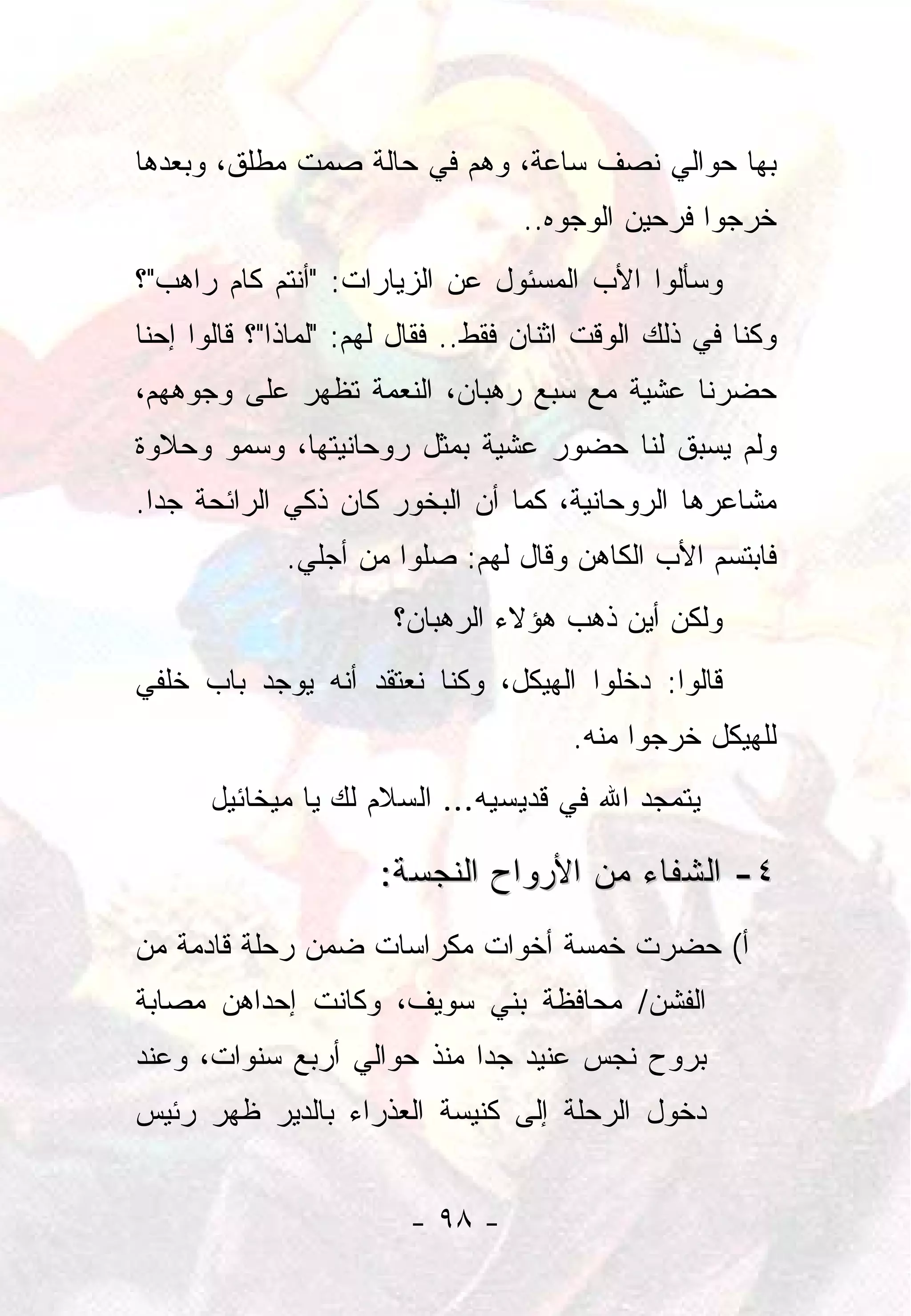 ‫ﺒﻬﺎ ﺤﻭﺍﻟﻲ ﻨﺼﻑ ﺴﺎﻋﺔ، ﻭﻫﻡ ﻓﻲ ﺤﺎﻟﺔ ﺼﻤﺕ ﻤﻁﻠﻕ، ﻭﺒﻌﺩﻫﺎ‬
                                   ‫ﺨﺭﺠﻭﺍ ﻓﺭﺤﻴﻥ ﺍﻟﻭﺠﻭﻩ..‬
‫ﻭﺴﺄﻟﻭﺍ ﺍﻷﺏ ﺍﻟﻤﺴﺌﻭل ﻋﻥ ﺍﻟﺯﻴﺎﺭﺍﺕ: "ﺃﻨﺘﻡ ﻜﺎﻡ ﺭﺍﻫﺏ"؟‬
‫ﻭﻜﻨﺎ ﻓﻲ ﺫﻟﻙ ﺍﻟﻭﻗﺕ ﺍﺜﻨﺎﻥ ﻓﻘﻁ.. ﻓﻘﺎل ﻟﻬﻡ: "ﻟﻤﺎﺫﺍ"؟ ﻗﺎﻟﻭﺍ ﺇﺤﻨﺎ‬
‫ﺤﻀﺭﻨﺎ ﻋﺸﻴﺔ ﻤﻊ ﺴﺒﻊ ﺭﻫﺒﺎﻥ، ﺍﻟﻨﻌﻤﺔ ﺘﻅﻬﺭ ﻋﻠﻰ ﻭﺠﻭﻫﻬﻡ،‬
‫ﻭﻟﻡ ﻴﺴﺒﻕ ﻟﻨﺎ ﺤﻀﻭﺭ ﻋﺸﻴﺔ ﺒﻤﺜل ﺭﻭﺤﺎﻨﻴﺘﻬﺎ، ﻭﺴﻤﻭ ﻭﺤﻼﻭﺓ‬
‫ﻤﺸﺎﻋﺭﻫﺎ ﺍﻟﺭﻭﺤﺎﻨﻴﺔ، ﻜﻤﺎ ﺃﻥ ﺍﻟﺒﺨﻭﺭ ﻜﺎﻥ ﺫﻜﻲ ﺍﻟﺭﺍﺌﺤﺔ ﺠﺩﺍ.‬
  ‫‪‬‬
             ‫ﻓﺎﺒﺘﺴﻡ ﺍﻷﺏ ﺍﻟﻜﺎﻫﻥ ﻭﻗﺎل ﻟﻬﻡ: ﺼﻠﻭﺍ ﻤﻥ ﺃﺠﻠﻲ.‬
                       ‫ﻭﻟﻜﻥ ﺃﻴﻥ ﺫﻫﺏ ﻫﺅﻻﺀ ﺍﻟﺭﻫﺒﺎﻥ؟‬
‫ﻗﺎﻟﻭﺍ: ﺩﺨﻠﻭﺍ ﺍﻟﻬﻴﻜل، ﻭﻜﻨﺎ ﻨﻌﺘﻘﺩ ﺃﻨﻪ ﻴﻭﺠﺩ ﺒﺎﺏ ﺨﻠﻔﻲ‬
                                        ‫ﻟﻠﻬﻴﻜل ﺨﺭﺠﻭﺍ ﻤﻨﻪ.‬
      ‫ﻴﺘﻤﺠﺩ ﺍﷲ ﻓﻲ ﻗﺩﻴﺴﻴﻪ... ﺍﻟﺴﻼﻡ ﻟﻙ ﻴﺎ ﻤﻴﺨﺎﺌﻴل‬

                      ‫٤- ﺍﻟﺸﻔﺎﺀ ﻤﻥ ﺍﻷﺭﻭﺍﺡ ﺍﻟﻨﺠﺴﺔ:‬
‫ﺃ( ﺤﻀﺭﺕ ﺨﻤﺴﺔ ﺃﺨﻭﺍﺕ ﻤﻜﺭﺍﺴﺎﺕ ﻀﻤﻥ ﺭﺤﻠﺔ ﻗﺎﺩﻤﺔ ﻤﻥ‬
‫ﺍﻟﻔﺸﻥ/ ﻤﺤﺎﻓﻅﺔ ﺒﻨﻲ ﺴﻭﻴﻑ، ﻭﻜﺎﻨﺕ ﺇﺤﺩﺍﻫﻥ ﻤﺼﺎﺒﺔ‬
‫ﺒﺭﻭﺡ ﻨﺠﺱ ﻋﻨﻴﺩ ﺠﺩﺍ ﻤﻨﺫ ﺤﻭﺍﻟﻲ ﺃﺭﺒﻊ ﺴﻨﻭﺍﺕ، ﻭﻋﻨﺩ‬
                            ‫‪‬‬
‫ﺩﺨﻭل ﺍﻟﺭﺤﻠﺔ ﺇﻟﻰ ﻜﻨﻴﺴﺔ ﺍﻟﻌﺫﺭﺍﺀ ﺒﺎﻟﺩﻴﺭ ﻅﻬﺭ ﺭﺌﻴﺱ‬


                         ‫- ٨٩ -‬
 