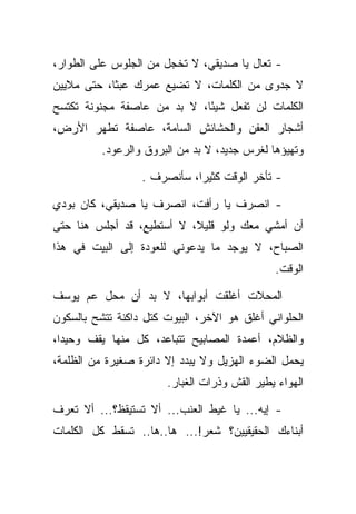 ‫- ﺘﻌﺎل ﻴﺎ ﺼﺩﻴﻘﻲ، ﻻ ﺘﺨﺠل ﻤﻥ ﺍﻟﺠﻠﻭﺱ ﻋﻠﻰ ﺍﻟﻁﻭﺍﺭ،‬
‫ﻻ ﺠﺩﻭﻯ ﻤﻥ ﺍﻟﻜﻠﻤﺎﺕ، ﻻ ﺘﻀﻴﻊ ﻋﻤﺭﻙ ﻋﺒﺜﺎ، ﺤﺘﻰ ﻤﻼﻴﻴﻥ‬
            ‫ﹰ‬
‫ﺍﻟﻜﻠﻤﺎﺕ ﻟﻥ ﺘﻔﻌل ﺸﻴ ًﺎ، ﻻ ﺒﺩ ﻤﻥ ﻋﺎﺼﻔﺔ ﻤﺠﻨﻭﻨﺔ ﺘﻜﺘﺴﺢ‬
                             ‫ﺌ‬
‫ﺃﺸﺠﺎﺭ ﺍﻟﻌﻔﻥ ﻭﺍﻟﺤﺸﺎﺌﺵ ﺍﻟﺴﺎﻤﺔ، ﻋﺎﺼﻔﺔ ﺘﻁﻬﺭ ﺍﻷﺭﺽ،‬
          ‫ﻭﺘﻬﻴﺅﻫﺎ ﻟﻐﺭﺱ ﺠﺩﻴﺩ، ﻻ ﺒﺩ ﻤﻥ ﺍﻟﺒﺭﻭﻕ ﻭﺍﻟﺭﻋﻭﺩ.‬

                  ‫- ﺘﺄﺨﺭ ﺍﻟﻭﻗﺕ ﻜﺜﻴﺭﺍ، ﺴﺄﻨﺼﺭﻑ .‬
                             ‫‪‬‬

‫- ﺍﻨﺼﺭﻑ ﻴﺎ ﺭﺃﻓﺕ، ﺍﻨﺼﺭﻑ ﻴﺎ ﺼﺩﻴﻘﻲ، ﻜﺎﻥ ﺒﻭﺩﻱ‬
 ‫‪‬‬
‫ﺃﻥ ﺃﻤﺸﻲ ﻤﻌﻙ ﻭﻟﻭ ﻗﻠﻴ ﹰ، ﻻ ﺃﺴﺘﻁﻴﻊ، ﻗﺩ ﺃﺠﻠﺱ ﻫﻨﺎ ﺤﺘﻰ‬
                           ‫ﻼ‬
‫ﺍﻟﺼﺒﺎﺡ، ﻻ ﻴﻭﺠﺩ ﻤﺎ ﻴﺩﻋﻭﻨﻲ ﻟﻠﻌﻭﺩﺓ ﺇﻟﻰ ﺍﻟﺒﻴﺕ ﻓﻲ ﻫﺫﺍ‬
                                              ‫ﺍﻟﻭﻗﺕ.‬

‫ﺍﻟﻤﺤﻼﺕ ﺃﻏﻠﻘﺕ ﺃﺒﻭﺍﺒﻬﺎ، ﻻ ﺒﺩ ﺃﻥ ﻤﺤل ﻋﻡ ﻴﻭﺴﻑ‬
‫ﺍﻟﺤﻠﻭﺍﻨﻲ ﺃﻏﻠﻕ ﻫﻭ ﺍﻵﺨﺭ، ﺍﻟﺒﻴﻭﺕ ﻜﺘل ﺩﺍﻜﻨﺔ ﺘﺘﺸﺢ ﺒﺎﻟﺴﻜﻭﻥ‬
‫ﻭﺍﻟﻅﻼﻡ، ﺃﻋﻤﺩﺓ ﺍﻟﻤﺼﺎﺒﻴﺢ ﺘﺘﺒﺎﻋﺩ، ﻜل ﻤﻨﻬﺎ ﻴﻘﻑ ﻭﺤﻴ ‪‬ﺍ،‬
  ‫ﺩ‬
‫ﻴﺤﻤل ﺍﻟﻀﻭﺀ ﺍﻟﻬﺯﻴل ﻭﻻ ﻴﺒﺩﺩ ﺇﻻ ﺩﺍﺌﺭﺓ ﺼﻐﻴﺭﺓ ﻤﻥ ﺍﻟﻅﻠﻤﺔ،‬
                       ‫ﺍﻟﻬﻭﺍﺀ ﻴﻁﻴﺭ ﺍﻟﻘﺵ ﻭﺫﺭﺍﺕ ﺍﻟﻐﺒﺎﺭ.‬
                                           ‫‪‬‬

‫- ﺇﻴﻪ... ﻴﺎ ﻏﻴﻁ ﺍﻟﻌﻨﺏ... ﺃﻻ ﺘﺴﺘﻴﻘﻅ؟... ﺃﻻ ﺘﻌﺭﻑ‬
‫ﺃﺒﻨﺎﺀﻙ ﺍﻟﺤﻘﻴﻘﻴﻴﻥ؟ ﺸﻌﺭ!... ﻫﺎ..ﻫﺎ.. ﺘﺴﻘﻁ ﻜل ﺍﻟﻜﻠﻤﺎﺕ‬
 