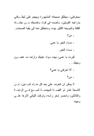‫ﺴﻴﻌﺭﻓﻨﻲ، ﺴﻴﻁﻠﻕ ﺼﻴﺤﺘﻪ ﺍﻟﻤﺸﻬﻭﺭﺓ ﻭﻴﻬﺠﻡ ﻋﻠﻲ ﻟﻴﻁـﻭﻗﻨﻲ‬
         ‫‪َ‬‬
‫ﺒﺫﺭﺍﻋﻴﻪ ﺍﻟﻘﻭﻴﺘﻴﻥ، ﺴﺄﻀﻤﻪ ﻓﻲ ﻗﻭﺓ، ﺴﺄﻀﺤﻙ ﻤـﻥ ﺠﻠﺴـﺘﻪ‬
‫ﺍﻟﻘﻠﻘﺔ ﻭﺘﺸﻭﻴﺤﻪ ﺍﻟﻜﺜﻴﺭ ﺒﻴﺩﻩ، ﻭﺴﻨﻨﻁﻠﻕ ﻤﻌﺎ ﺇﻟﻰ ﺒﻘﻴﺔ ﺍﻟﺼﺤﺎﺏ.‬
                  ‫‪‬‬

                                            ‫- ﻤﻥ؟‬

                             ‫- ﻤﺴﺎﺀ ﺍﻟﺨﻴﺭ ﻴﺎ ﻋﻤﻲ.‬

                                     ‫- ﻤﺴﺎﺀ ﺍﻟﺨﻴﺭ.‬

‫ﻜﺒﺭﺕ ﻴﺎ ﻋﻤﻲ، ﺒﻬﺕ ﺴﻭﺍﺩ ﻋﻴﻨﻴﻙ ﻭﺍﺭﺘﺨـﺕ ﻏﻀـﻭﻥ‬
                                              ‫ﻭﺠﻬﻙ....‬

                              ‫- ﺃﻻ ﺘﻌﺭﻓﻨﻲ ﻴﺎ ﻋﻤﻲ؟‬

                                            ‫- ﻤﻥ؟‬

‫ﻻ ﻴﻤﻜﻥ ﺃﻥ ﺘﺘﻌﺭﻑ ﻋﻠﻲ ﺒﻌﺩ ﻜل ﻫـﺫﻩ ﺍﻟﺴـﻨﻴﻥ، ﺍﺒـﻥ‬
                          ‫‪َ‬‬
‫ﺍﻟﺘﺎﺴﻌﺔ ﻋﺸﺭ ﺫﻭ ﺍﻟﻘﺼـﺔ ﺍﻟﻤﻬﻨﺩﻤـﺔ ﺃﺼـﺒﺢ ﻓـﻲ ﺍﻟﺭﺍﺒﻌـﺔ‬
‫ﻭﺍﻟﺜﻼﺜﻴﻥ، ﻭﺍﻨﺤﺴﺭ ﺸﻌﺭ ﺭﺃﺴﻪ، ﻭﺘﺭﻜﺕ ﺍﻟﻠﻴﺎﻟﻲ ﺁﺜﺎﺭﻫﺎ ﻋﻠـﻰ‬
                                                 ‫ﻭﺠﻬﻪ.‬
 