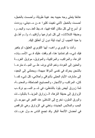 ‫ﻋﺎﺸﻘﺎ ﻴﺘﻤﻠﻰ ﻭﺠﻪ ﺤﺒﻴﺒﻪ ﺒﻌﺩ ﻏﻴﺒﺔ ﻁﻭﻴﻠﺔ، ﻭﺃﺤﺴﺴﺕ ﺒﺎﻟﺨﺠل،‬
                                                ‫ﹰ‬
‫ﺃﺤﺴﺴﺕ ﺒﺎﻟﺨﺠل ﻷﻨﻨﻲ ﺘﻐﻴﺒﺕ ﻜﺜﻴﺭﺍ ﻋـﻥ ﻤـﺩﻴﻨﺘﻲ، ﻭﻭﺩﺩﺕ‬
                    ‫‪‬‬
‫ﻟﻭ ﺃﺴﺭﻉ ﺇﻟﻰ ﻜل ﻤﻜﺎﻥ ﺃﻟﻔﺘﻪ ﻓﻴﻬﺎ، ﻏـﻴﻁ ﺍﻟﻌﻨـﺏ، ﻭﺍﻟﺒﺤـﺭ،‬
‫ﻭﺤﺩﻴﻘﺔ ﺍﻟﺸﻼﻻﺕ، ﺇﻟﻰ ﻜل ﺸﻭﺍﺭﻋﻬﺎ ﻭﺃﺯﻗﺘﻬـﺎ، ﻭﻟـﻡ ﺃﻁـﻕ‬
           ‫ﻴﺎ ﺤﻴﻨﺎ ﺍﻟﺤﺒﻴﺏ ﺃﻥ ﺃﺒﻴﺕ ﻟﻴﻠﺔ ﺩﻭﻥ ﺃﻥ ﺃﻨﻁﻠﻕ ﺇﻟﻴﻙ.‬
                                                    ‫‪‬‬

‫ﻭﺃﻨﺕ ﻴﺎ ﻜﻭﺒﺭﻱ ﺭﺍﻏﺏ، ﺃﻴﻬﺎ ﺍﻟﻜﻭﺒﺭﻱ ﺍﻟﻌﺘﻴﻕ، ﻟﻡ ﻴﺘﻐﻴﺭ‬
‫ﻓﻴﻙ ﺸﻲﺀ، ﻜﻡ ﺘﻤﺸﻨﻴﺎ ﻫﻨﺎ، ﻜﻡ ﻭﻗﻔﺕ ﻋﻠﻴﻙ ﻓـﻲ ﺍﻷﻤﺴـﻴﺎﺕ،‬
‫ﺍﻟﺘﺭﻋﺔ، ﻭﺍﻟﻤﺭﺍﻜﺏ، ﻭﺍﻟﻤﺭﺍﻜﺒﻴﺔ، ﻭﺍﻟﻤﻭﺍﻭﻴل، ﻤﻭﺍﻭﻴل ﺍﻟﻐﺭﺒـﺔ‬
‫ﻭﺍﻟﺤﻨﻴﻥ ﺇﻟﻰ ﺍﻟﻌﻭﺩﺓ، ﻭﻨﻐﻡ ﺍﻟﻨﺎﻱ ﻴﺭﻑ ﻋﻠـﻰ ﺍﻟﻤﻴـﺎﻩ ﻤﺘﺭ ‪‬ـﺎ‬
  ‫ﻋ‬                   ‫‪‬‬
‫ﺒﺎﻟﺸﺠﻥ ﻴﺤﺭﻙ ﻓﻲ ﻨﻔﺴﻲ ﺃﺸﻭﺍ ﹰﺎ ﻤﺒﻬﻤﺔ، ﻭﻴﺤﻤﻠﻨﻲ ﺇﻟﻰ ﺍﻟﺒﻌﻴﺩ،‬
                            ‫ﻗ‬
‫ﺇﻟﻰ ﻤﺸﺎﺭﻑ ﺍﻷﻴﺎﻡ ﺍﻟﺤﺒﻠﻰ ﺒﺄﺸﻭﺍﻗﻲ ﻭﺃﺤﻼﻤﻲ، ﻜل ﺸﻲﺀ ﻜﻤـﺎ‬
‫ﻜﺎﻥ، ﺍﻟﻤﺭﺍﻜﺏ، ﻭﺍﻷﺸﺠﺎﺭ، ﻭﺍﻟﻤﺼﺎﺒﻴﺢ ﺍﻟﻀﺎﺤﻜﺔ، ﻭﺍﻟﻤﻌﺩﻴـﺔ،‬
    ‫‪‬‬
‫ﺜﻤﺔ ﺯﻭﺭﻕ ﺃﺒﻴﺽ ﻴﻠﻭﺫ ﺒﺎﻟﺸﺎﻁﺊ، ﻓﻲ ﺸـﻡ ﺍﻟﻨﺴـﻴﻡ ﻨﺭﻜـﺏ‬
‫ﺍﻟﺯﻭﺍﺭﻕ ﺇﻟﻰ ﺤﺩﻴﻘﺔ ﺍﻟﻨﺯﻫﺔ، ﺍﻟـﺯﻭﺍﺭﻕ ﺍﻟﻤﺯﻴﻨـﺔ ﺒﺎﻟﺒﺎﻟﻭﻨـﺎﺕ‬
‫ﻭﺍﻟﻭﺭﻕ ﺍﻟﻤﻠﻭﻥ، ﻨﺨﺭﺝ ﺇﻟﻰ ﺍﻟﺸﺎﻁﺊ ﻋﻨﺩ ﺍﻟﻔﺠﺭ ﻓﻲ ﻤﻬﺭﺠـﺎﻥ‬
‫ﺍﻟﺒﻤﺏ ﻭﺍﻟﻤﻼﺒﺱ ﺍﻟﺠﺩﻴﺩﺓ، ﻭﻨﻐﻨﻲ ﻓﻲ ﺍﻟﺯﻭﺍﺭﻕ ﻭﻫﻲ ﺘﺘﺭﺍﻗﺹ‬
‫ﻓﻲ ﺃﺤﻀﺎﻥ ﺍﻷﺸﻌﺔ ﺍﻟﺒﻜﺭ ﻭﻗﺩ ﺘﺠﻤﻊ ﺍﻟﻨﺎﺱ ﺤـﻭل ﻋﺭﺒـﺎﺕ‬
                   ‫‪‬‬
 