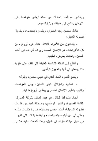 ‫ﻭﻴﺨﺘﻠﺱ ﻋﻡ ﺃﺤﻤﺩ ﻟﺤﻅﺎﺕ ﻤﻥ ﻋﻤﻠﻪ ﻟﻴﺠﻠﺱ ﻤﻘﺭﻓ ‪‬ﺎ ﻋﻠﻰ‬
     ‫ﺼ‬
                   ‫ﺍﻷﺭﺽ ﻴﺴﺘﻤﻊ ﺇﻟﻰ ﺤﺩﻴﺜﻨﺎ، ﻭﻴﺸﺎﺭﻙ ﻓﻴﻪ.‬

‫ﻴﺘﺄﻤل ﻤﺤﺴﻥ ﻭﺠﻪ ﺍﻟﻌﺠﻭﺯ، ﻭﻴﺸـﺭﺩ ﺒﻌﻴﻨﻴـﻪ، ﻭﻴﻘـﻭل‬
                                          ‫ﺒﺼﻭﺘﻪ ﺍﻟﻌﻤﻴﻕ:‬

‫- ﻴﺘﺤﺩﺜﻭﻥ ﻋﻥ ﺍﻷﻫﺭﺍﻡ ﺍﻟﺜﻼﺜﺔ، ﻫﻨﺎﻙ ﻫﺭﻡ ﺃﺭﻭﻉ ﻤـﻥ‬
‫ﻜل ﺍﻷﻫﺭﺍﻤﺎﺕ، ﻫﻭ ﺍﻹﻨﺴﺎﻥ ﺍﻟﻤﺼـﺭﻱ ﺍﻟـﺫﻱ ﻋـﺎﻨﻰ ﺁﻻﻑ‬
                          ‫ﺍﻟﺴﻨﻴﻥ، ﻭﺍﺤﺘﻔﻅ ﺒﺠﻭﻫﺭﻩ ﺍﻟﻁﻴﺏ.‬

‫ﻭﺃﺘﻁﻠﻊ ﺇﻟﻰ ﺍﻟﻨﺨﻠﺔ ﺍﻟﺸﺎﻤﺨﺔ ﺍﻟﻌﺘﻴﻘﺔ ﺍﻟﺘﻲ ﺘﻘﻑ ﻋﻠﻰ ﻤﻘﺭﺒﺔ‬
                      ‫ﻤﻨﺎ ﻭﻴﺨﻁﺭ ﻟﻲ ﺃﻨﻬﺎ ﻭﺍﻟﻌﺠﻭﺯ ﺘﻭﺃﻤﺎﻥ.‬

   ‫ﻭﻴﻠﺘﻤﻊ ﺍﻟﻀﻭﺀ ﺍﻟﺤﺎﺩ ﺍﻟﻨﺩﻱ ﻓﻲ ﻋﻴﻨﻲ ﻤﺤﺴﻥ، ﻭﻴﻘﻭل:‬

‫- ﺍﻟﺴﻠﺒﻴﺔ ﻭﺍﻟﺘﻭﺍﻜل ﻏﺒﺎﺭ ﺍﻟﺴﻨﻴﻥ، ﻭﻓﻲ ﺍﻟﻌﻭﺍﺼﻑ‬
      ‫ﻭﺍﻟﻠﻬﺏ ﻴﺘﻁﻬﺭ ﺍﻹﻨﺴﺎﻥ ﺍﻟﻤﺼﺭﻯ ﻭﻴﻅﻬﺭ ﺃﺭﻭﻉ ﻤﺎ ﻓﻴﻪ.‬

‫ﺃﺤﻴﺎ ﹰﺎ ﻴﺸﺎﺭﻜﻨﺎ ﺍﻟﻨﻘﺎﺵ ﻋﻡ ﻋﺒﺩﻩ ﺍﻟﻌﺎﻤل ﺒﺸﺭﻜﺔ ﺍﻟﻐـﺯل،‬
                                             ‫ﻨ‬
‫ﺍﻟﻘﺎﻤﺔ ﺍﻟﻘﺼﻴﺭﺓ، ﻭﺍﻟﺸﻌﺭ ﺍﻟﺭﻤﺎﺩﻱ، ﻭﻀﺤﻜﺔ ﺍﻟﻌﻴﻨـﻴﻥ ﺨﻠـﻑ‬
‫ﻨﻅﺎﺭﺘﻪ ﺍﻟﺴﻤﻴﻜﺔ، ﺃﺴﺘﺎﺫ ﻤﺤﺴﻥ ﻭﺼﺩﻴﻘﻪ، ﻤـﺭﺓ ﻁﻠﺒـﺕ ﻤﻨـﻪ‬
‫ﻴﺤﻜﻲ ﻟﻲ ﻋﻥ ﺃﻴﺎﻡ ﺴﺠﻨﻪ ﻭﺘﻌﺫﻴﺒﻪ ﻭﺍﻻﻀﻁﻬﺎﺩﺍﺕ ﺍﻟﺘﻲ ﻟﻘﻴﻬـﺎ‬
‫ﻓﻲ ﺴﺒﻴل ﻤﺒﺎﺩﺌﻪ ﻓﺘﺭﺩﺩ ﻓﻲ ﺨﺠل، ﻭﻋﻨﺩ ﺃﻟﺤﺤﺕ ﻋﻠﻴﻪ ﺤﻜـﻰ‬
 