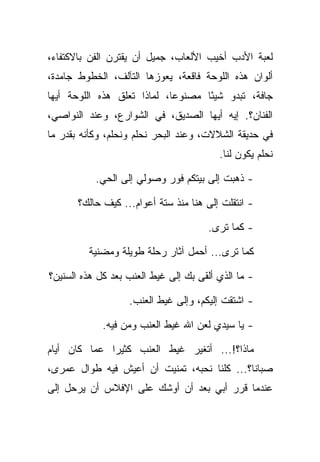 ‫ﻟﻌﺒﺔ ﺍﻷﺩﺏ ﺃﺨﻴﺏ ﺍﻷﻟﻌﺎﺏ، ﺠﻤﻴل ﺃﻥ ﻴﻘﺘﺭﻥ ﺍﻟﻔﻥ ﺒﺎﻻﻜﺘﻔﺎﺀ،‬
‫ﺃﻟﻭﺍﻥ ﻫﺫﻩ ﺍﻟﻠﻭﺤﺔ ﻓﺎﻗﻌﺔ، ﻴﻌﻭﺯﻫﺎ ﺍﻟﺘﺂﻟﻑ، ﺍﻟﺨﻁﻭﻁ ﺠﺎﻤﺩﺓ،‬
‫ﺠﺎﻓﺔ، ﺘﺒﺩﻭ ﺸﻴ ًﺎ ﻤﺼﻨﻭﻋﺎ، ﻟﻤﺎﺫﺍ ﺘﻌﻠﻕ ﻫﺫﻩ ﺍﻟﻠﻭﺤﺔ ﺃﻴﻬﺎ‬
                             ‫‪‬‬      ‫ﺌ‬
‫ﺍﻟﻔﻨﺎﻥ؟. ﺇﻴﻪ ﺃﻴﻬﺎ ﺍﻟﺼﺩﻴﻕ، ﻓﻲ ﺍﻟﺸﻭﺍﺭﻉ، ﻭﻋﻨﺩ ﺍﻟﻨﻭﺍﺼﻲ،‬
‫ﻓﻲ ﺤﺩﻴﻘﺔ ﺍﻟﺸﻼﻻﺕ، ﻭﻋﻨﺩ ﺍﻟﺒﺤﺭ ﻨﺤﻠﻡ ﻭﻨﺤﻠﻡ، ﻭﻜﺄﻨﻪ ﺒﻘﺩﺭ ﻤﺎ‬
                                         ‫ﻨﺤﻠﻡ ﻴﻜﻭﻥ ﻟﻨﺎ.‬

           ‫- ﺫﻫﺒﺕ ﺇﻟﻰ ﺒﻴﺘﻜﻡ ﻓﻭﺭ ﻭﺼﻭﻟﻲ ﺇﻟﻰ ﺍﻟﺤﻲ.‬

       ‫- ﺍﻨﺘﻘﻠﺕ ﺇﻟﻰ ﻫﻨﺎ ﻤﻨﺫ ﺴﺘﺔ ﺃﻋﻭﺍﻡ... ﻜﻴﻑ ﺤﺎﻟﻙ؟‬

                                      ‫- ﻜﻤﺎ ﺘﺭﻯ.‬

         ‫ﻜﻤﺎ ﺘﺭﻯ... ﺃﺤﻤل ﺁﺜﺎﺭ ﺭﺤﻠﺔ ﻁﻭﻴﻠﺔ ﻭﻤﻀﻨﻴﺔ‬

‫- ﻤﺎ ﺍﻟﺫﻱ ﺃﻟﻘﻰ ﺒﻙ ﺇﻟﻰ ﻏﻴﻁ ﺍﻟﻌﻨﺏ ﺒﻌﺩ ﻜل ﻫﺫﻩ ﺍﻟﺴﻨﻴﻥ؟‬

                   ‫- ﺍﺸﺘﻘﺕ ﺇﻟﻴﻜﻡ، ﻭﺇﻟﻰ ﻏﻴﻁ ﺍﻟﻌﻨﺏ.‬

             ‫- ﻴﺎ ﺴﻴﺩﻱ ﻟﻌﻥ ﺍﷲ ﻏﻴﻁ ﺍﻟﻌﻨﺏ ﻭﻤﻥ ﻓﻴﻪ.‬

‫ﻤﺎﺫﺍ؟!... ﺃﺘﻐﻴﺭ ﻏﻴﻁ ﺍﻟﻌﻨﺏ ﻜﺜﻴ ‪‬ﺍ ﻋﻤﺎ ﻜﺎﻥ ﺃﻴﺎﻡ‬
              ‫ﺭ‬
‫ﺼﺒﺎﻨﺎ؟... ﻜﻠﻨﺎ ﻨﺤﺒﻪ، ﺘﻤﻨﻴﺕ ﺃﻥ ﺃﻋﻴﺵ ﻓﻴﻪ ﻁﻭﺍل ﻋﻤﺭﻯ،‬
‫ﻋﻨﺩﻤﺎ ﻗﺭﺭ ﺃﺒﻲ ﺒﻌﺩ ﺃﻥ ﺃﻭﺸﻙ ﻋﻠﻰ ﺍﻹﻓﻼﺱ ﺃﻥ ﻴﺭﺤل ﺇﻟﻰ‬
 