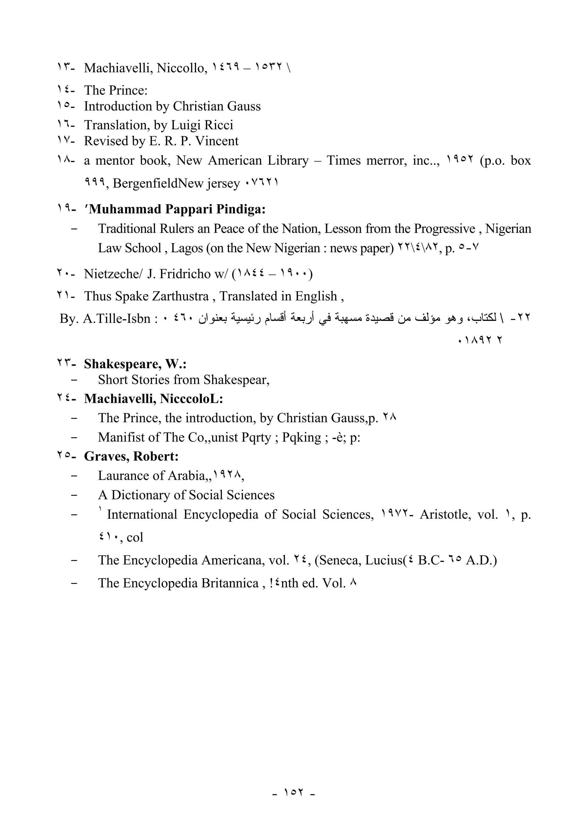 ١٣- Machiavelli, Niccollo, ١٤٦٩ – ١٥٣٢ 
١٤-   The Prince:
١٥-   Introduction by Christian Gauss
١٦-   Translation, by Luigi Ricci
١٧-   Revised by E. R. P. Vincent
١٨-   a mentor book, New American Library – Times merror, inc.., ١٩٥٢ (p.o. box
      ٩٩٩, BergenfieldNew jersey ٠٧٦٢١
١٩- ’Muhammad Pappari Pindiga:
  - Traditional Rulers an Peace of the Nation, Lesson from the Progressive , Nigerian
      Law School , Lagos (on the New Nigerian : news paper) ٢٢٤٨٢, p. ٥-٧
٢٠- Nietzeche/ J. Fridricho w/ (١٨٤٤ – ١٩٠٠)
٢١- Thus Spake Zarthustra , Translated in English ,
By. A.Tille-Isbn : ٠ ٤٦٠ ‫٢٢-  ﻟﻜﺘﺎﺏ، ﻭﻫﻭ ﻤﺅﻟﻑ ﻤﻥ ﻗﺼﻴﺩﺓ ﻤﺴﻬﺒﺔ ﻓﻲ ﺃﺭﺒﻌﺔ ﺃﻗﺴﺎﻡ ﺭﺌﻴﺴﻴﺔ ﺒﻌﻨﻭﺍﻥ‬
                                                                           ٠١٨٩٢ ٢
٢٣- Shakespeare, W.:
  - Short Stories from Shakespear,
٢٤- Machiavelli, NicccoloL:
  - The Prince, the introduction, by Christian Gauss,p. ٢٨
  - Manifist of The Co,,unist Pqrty ; Pqking ; -è; p:
٢٥- Graves, Robert:
  - Laurance of Arabia,,١٩٢٨,
  - A Dictionary of Social Sciences
  - ١ International Encyclopedia of Social Sciences, ١٩٧٢- Aristotle, vol. ١, p.
        ٤١٠, col
  -     The Encyclopedia Americana, vol. ٢٤, (Seneca, Lucius(٤ B.C- ٦٥ A.D.)
  -     The Encyclopedia Britannica , !٤nth ed. Vol. ٨




                                        - ١٥٢ -
 