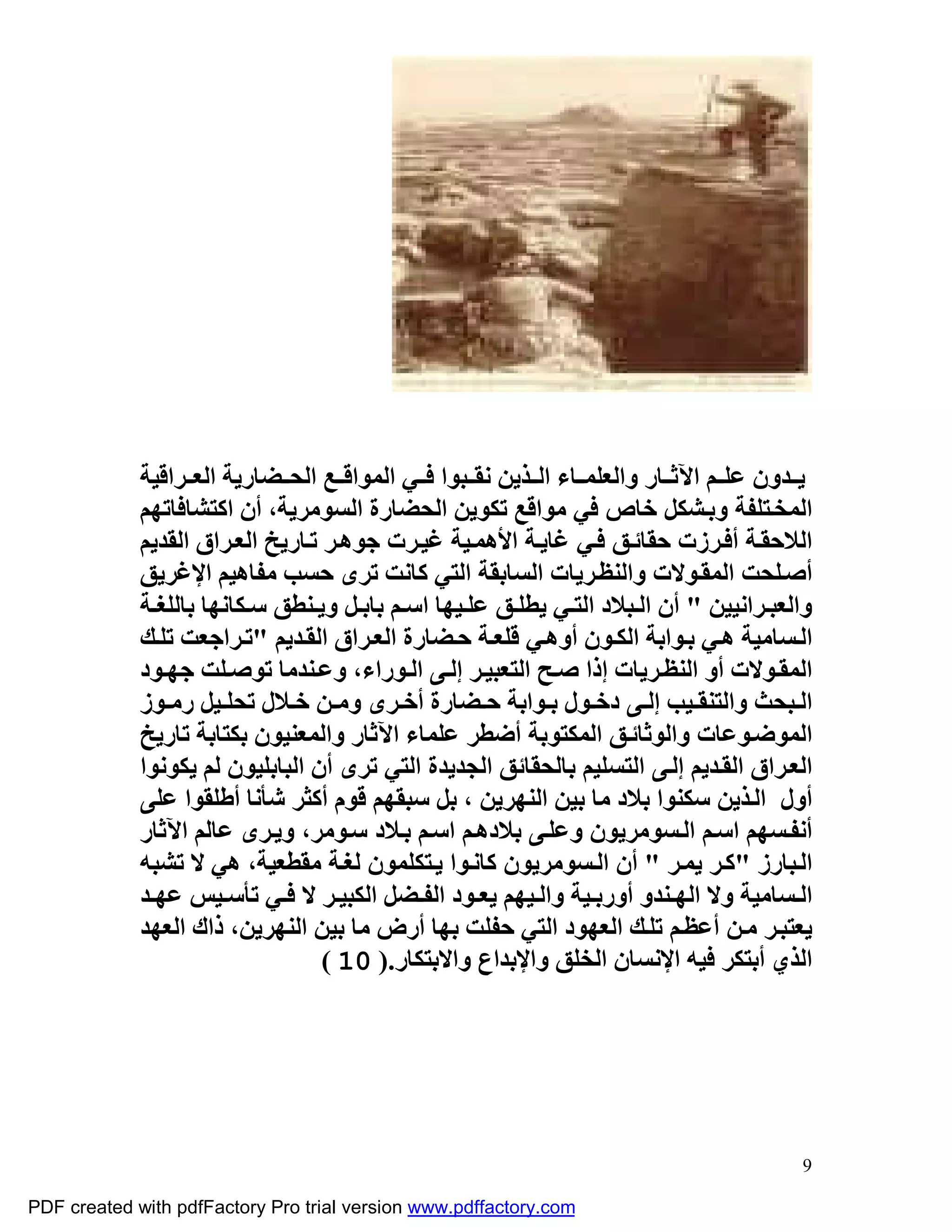 ‫ﯾ ﺪون ﻋﻠ ﻢ اﻵﺛ ﺎر واﻟﻌﻠﻤ ﺎء اﻟ ﺬﯾﻦ ﻧﻘ ﺒﻮا ﻓ ﻲ اﻟﻤﻮاﻗ ﻊ اﻟﺤ ﻀﺎرﯾﺔ اﻟﻌ ﺮاﻗﯿﺔ‬
             ‫اﻟﻤﺨ ﺘﻠﻔﺔ وﺑ ﺸﻜﻞ ﺧﺎص ﻓﻲ ﻣﻮاﻗﻊ ﺗﻜﻮﯾﻦ اﻟﺤﻀﺎرة اﻟﺴﻮﻣﺮﯾﺔ، أن اﻛﺘﺸﺎﻓﺎﺗﮭﻢ‬
             ‫اﻟﻼﺣﻘ ﺔ أﻓ ﺮزت ﺣﻘﺎﺋ ﻖ ﻓ ﻲ ﻏﺎﯾ ﺔ اﻷھﻤ ﯿﺔ ﻏﯿ ﺮت ﺟﻮھ ﺮ ﺗ ﺎرﯾﺦ اﻟﻌ ﺮاق اﻟﻘﺪﯾﻢ‬
             ‫أﺻ ﻠﺤﺖ اﻟﻤﻘ ﻮﻻت واﻟﻨﻈ ﺮﯾﺎت اﻟﺴﺎﺑﻘﺔ اﻟﺘﻲ ﻛﺎﻧﺖ ﺗﺮى ﺣﺴﺐ ﻣﻔﺎھﯿﻢ اﻹﻏﺮﯾﻖ‬
             ‫واﻟﻌﺒ ﺮاﻧﯿﯿﻦ " أن اﻟ ﺒﻼد اﻟﺘ ﻲ ﯾﻄﻠ ﻖ ﻋﻠ ﯿﮭﺎ اﺳ ﻢ ﺑﺎﺑ ﻞ وﯾ ﻨﻄﻖ ﺳ ﻜﺎﻧﮭﺎ ﺑﺎﻟﻠﻐ ﺔ‬
             ‫اﻟ ﺴﺎﻣﯿﺔ ھ ﻲ ﺑ ﻮاﺑﺔ اﻟﻜ ﻮن أوھ ﻲ ﻗﻠﻌ ﺔ ﺣ ﻀﺎرة اﻟﻌ ﺮاق اﻟﻘ ﺪﯾﻢ "ﺗ ﺮاﺟﻌﺖ ﺗﻠ ﻚ‬
             ‫اﻟﻤﻘ ﻮﻻت أو اﻟﻨﻈ ﺮﯾﺎت إذا ﺻ ﺢ اﻟﺘﻌﺒﯿ ﺮ إﻟ ﻰ اﻟ ﻮراء، وﻋ ﻨﺪﻣﺎ ﺗﻮﺻ ﻠﺖ ﺟﮭ ﻮد‬
             ‫اﻟ ﺒﺤﺚ واﻟﺘﻨﻘ ﯿﺐ إﻟ ﻰ دﺧ ﻮل ﺑ ﻮاﺑﺔ ﺣ ﻀﺎرة أﺧ ﺮى وﻣ ﻦ ﺧ ﻼل ﺗﺤﻠ ﯿﻞ رﻣ ﻮز‬
             ‫اﻟﻤﻮﺿ ﻮﻋﺎت واﻟﻮﺛﺎﺋ ﻖ اﻟﻤﻜﺘﻮﺑﺔ أﺿﻄﺮ ﻋﻠﻤﺎء اﻵﺛﺎر واﻟﻤﻌﻨﯿﻮن ﺑﻜﺘﺎﺑﺔ ﺗﺎرﯾﺦ‬
             ‫اﻟﻌ ﺮاق اﻟﻘ ﺪﯾﻢ إﻟ ﻰ اﻟﺘﺴﻠﯿﻢ ﺑﺎﻟﺤﻘﺎﺋﻖ اﻟﺠﺪﯾﺪة اﻟﺘﻲ ﺗﺮى أن اﻟﺒﺎﺑﻠﯿﻮن ﻟﻢ ﯾﻜﻮﻧﻮا‬
             ‫أول اﻟ ﺬﯾﻦ ﺳﻜﻨﻮا ﺑﻼد ﻣﺎ ﺑﯿﻦ اﻟﻨﮭﺮﯾﻦ ، ﺑﻞ ﺳﺒﻘﮭﻢ ﻗﻮم أﻛﺜﺮ ﺷﺄﻧﺎ أﻃﻠﻘﻮا ﻋﻠﻰ‬
             ‫أﻧﻔ ﺴﮭﻢ اﺳ ﻢ اﻟ ﺴﻮﻣﺮﯾﻮن وﻋﻠ ﻰ ﺑﻼدھ ﻢ اﺳ ﻢ ﺑ ﻼد ﺳ ﻮﻣﺮ، وﯾ ﺮى ﻋﺎﻟﻢ اﻵﺛﺎر‬
             ‫اﻟ ﺒﺎرز "ﻛ ﺮ ﯾﻤ ﺮ " أن اﻟ ﺴﻮﻣﺮﯾﻮن ﻛﺎﻧ ﻮا ﯾ ﺘﻜﻠﻤﻮن ﻟﻐ ﺔ ﻣﻘﻄﻌﯿﺔ، ھﻲ ﻻ ﺗﺸﺒﮫ‬
             ‫اﻟ ﺴﺎﻣﯿﺔ وﻻ اﻟﮭ ﻨﺪو أورﺑ ﯿﺔ واﻟ ﯿﮭﻢ ﯾﻌ ﻮد اﻟﻔ ﻀﻞ اﻟﻜﺒﯿ ﺮ ﻻ ﻓ ﻲ ﺗﺄﺳ ﯿﺲ ﻋﮭ ﺪ‬
             ‫ﯾﻌﺘﺒ ﺮ ﻣ ﻦ أﻋﻈ ﻢ ﺗﻠ ﻚ اﻟﻌﮭﻮد اﻟﺘﻲ ﺣﻔﻠﺖ ﺑﮭﺎ أرض ﻣﺎ ﺑﯿﻦ اﻟﻨﮭﺮﯾﻦ، ذاك اﻟﻌﮭﺪ‬
                                   ‫اﻟﺬي أﺑﺘﻜﺮ ﻓﯿﮫ اﻹﻧﺴﺎن اﻟﺨﻠﻖ واﻹﺑﺪاع واﻻﺑﺘﻜﺎر.) 01 (‬




                                                                                        ‫9‬

‫‪PDF created with pdfFactory Pro trial version www.pdffactory.com‬‬
 