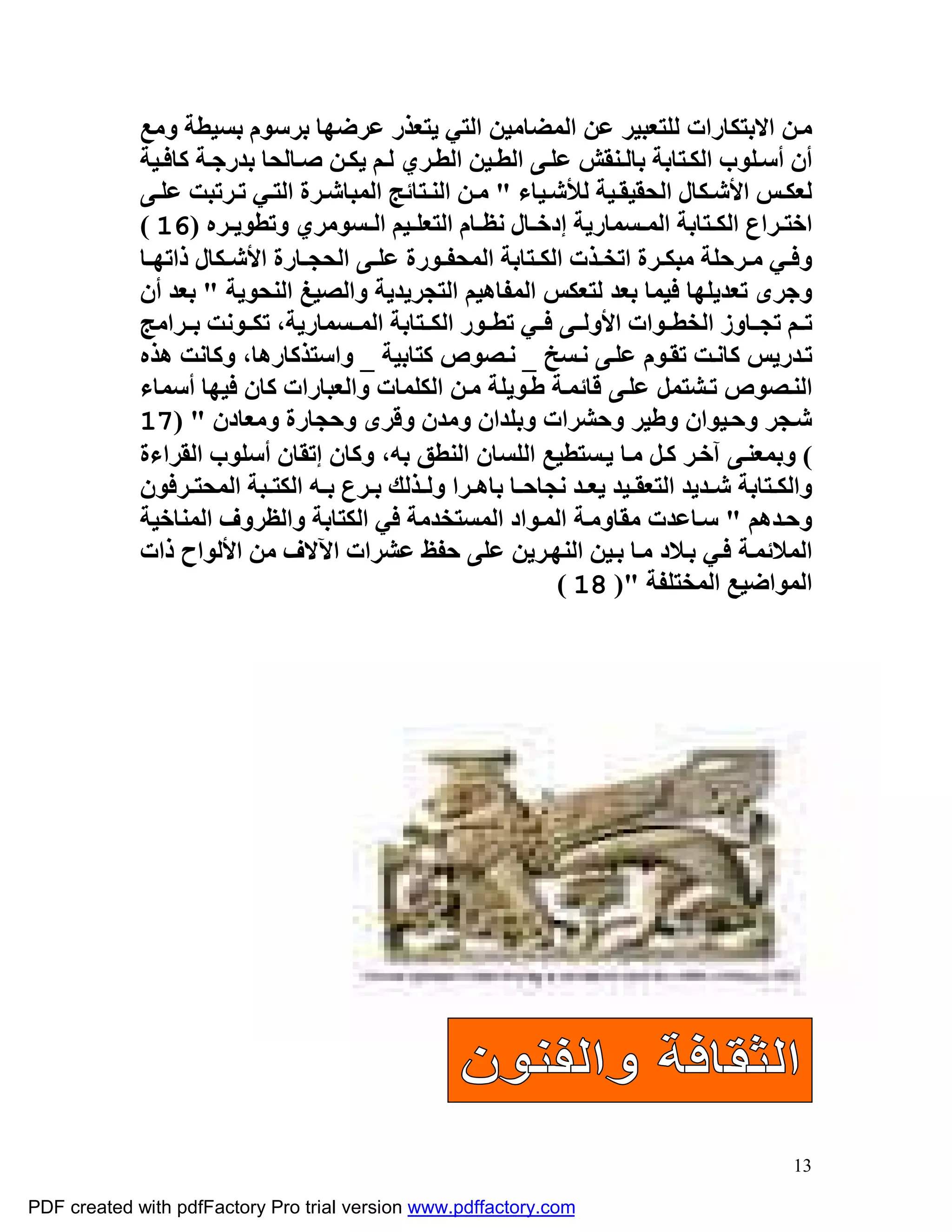 ‫ﻣ ﻦ اﻻﺑﺘﻜﺎرات ﻟﻠﺘﻌﺒﯿﺮ ﻋﻦ اﻟﻤﻀﺎﻣﯿﻦ اﻟﺘﻲ ﯾﺘﻌﺬر ﻋﺮﺿﮭﺎ ﺑﺮﺳﻮم ﺑﺴﯿﻄﺔ وﻣﻊ‬
             ‫أن أﺳ ﻠﻮب اﻟﻜ ﺘﺎﺑﺔ ﺑﺎﻟ ﻨﻘﺶ ﻋﻠ ﻰ اﻟﻄ ﯿﻦ اﻟﻄ ﺮي ﻟ ﻢ ﯾﻜ ﻦ ﺻ ﺎﻟﺤﺎ ﺑﺪرﺟ ﺔ ﻛﺎﻓ ﯿﺔ‬
             ‫ﻟﻌﻜ ﺲ اﻷﺷ ﻜﺎل اﻟﺤﻘﯿﻘ ﯿﺔ ﻟﻸﺷ ﯿﺎء " ﻣ ﻦ اﻟﻨ ﺘﺎﺋﺞ اﻟﻤﺒﺎﺷ ﺮة اﻟﺘ ﻲ ﺗ ﺮﺗﺒﺖ ﻋﻠ ﻰ‬
             ‫اﺧﺘ ﺮاع اﻟﻜ ﺘﺎﺑﺔ اﻟﻤ ﺴﻤﺎرﯾﺔ إدﺧ ﺎل ﻧﻈ ﺎم اﻟﺘﻌﻠ ﯿﻢ اﻟ ﺴﻮﻣﺮي وﺗﻄﻮﯾ ﺮه )61 (‬
             ‫وﻓ ﻲ ﻣ ﺮﺣﻠﺔ ﻣﺒﻜ ﺮة اﺗﺨ ﺬت اﻟﻜ ﺘﺎﺑﺔ اﻟﻤﺤﻔ ﻮرة ﻋﻠ ﻰ اﻟﺤﺠ ﺎرة اﻷﺷ ﻜﺎل ذاﺗﮭ ﺎ‬
             ‫وﺟﺮى ﺗﻌﺪﯾﻠﮭﺎ ﻓﯿﻤﺎ ﺑﻌﺪ ﻟﺘﻌﻜﺲ اﻟﻤﻔﺎھﯿﻢ اﻟﺘﺠﺮﯾﺪﯾﺔ واﻟﺼﯿﻎ اﻟﻨﺤﻮﯾﺔ " ﺑﻌﺪ أن‬
             ‫ﺗ ﻢ ﺗﺠ ﺎوز اﻟﺨﻄ ﻮات اﻷوﻟ ﻰ ﻓ ﻲ ﺗﻄ ﻮر اﻟﻜ ﺘﺎﺑﺔ اﻟﻤ ﺴﻤﺎرﯾﺔ، ﺗﻜ ﻮﻧﺖ ﺑ ﺮاﻣﺞ‬
             ‫ﺗ ﺪرﯾﺲ ﻛﺎﻧ ﺖ ﺗﻘ ﻮم ﻋﻠ ﻰ ﻧ ﺴﺦ _ ﻧ ﺼﻮص ﻛﺘﺎﺑﯿﺔ _ واﺳﺘﺬﻛﺎرھﺎ، وﻛﺎﻧﺖ ھﺬه‬
             ‫اﻟﻨ ﺼﻮص ﺗ ﺸﺘﻤﻞ ﻋﻠ ﻰ ﻗﺎﺋﻤ ﺔ ﻃ ﻮﯾﻠﺔ ﻣ ﻦ اﻟﻜﻠﻤﺎت واﻟﻌﺒﺎرات ﻛﺎن ﻓﯿﮭﺎ أﺳﻤﺎء‬
             ‫ﺷ ﺠﺮ وﺣ ﯿﻮان وﻃﯿﺮ وﺣﺸﺮات وﺑﻠﺪان وﻣﺪن وﻗﺮى وﺣﺠﺎرة وﻣﻌﺎدن " )71‬
             ‫( وﺑﻤﻌﻨ ﻰ آﺧ ﺮ ﻛ ﻞ ﻣ ﺎ ﯾ ﺴﺘﻄﯿﻊ اﻟﻠﺴﺎن اﻟﻨﻄﻖ ﺑﮫ، وﻛﺎن إﺗﻘﺎن أﺳﻠﻮب اﻟﻘﺮاءة‬
             ‫واﻟﻜ ﺘﺎﺑﺔ ﺷ ﺪﯾﺪ اﻟﺘﻌﻘ ﯿﺪ ﯾﻌ ﺪ ﻧﺠﺎﺣ ﺎ ﺑﺎھ ﺮا وﻟ ﺬﻟﻚ ﺑ ﺮع ﺑ ﮫ اﻟﻜﺘ ﺒﺔ اﻟﻤﺤﺘ ﺮﻓﻮن‬
             ‫وﺣ ﺪھﻢ " ﺳ ﺎﻋﺪت ﻣﻘﺎوﻣ ﺔ اﻟﻤ ﻮاد اﻟﻤﺴﺘﺨﺪﻣﺔ ﻓﻲ اﻟﻜﺘﺎﺑﺔ واﻟﻈﺮوف اﻟﻤﻨﺎﺧﯿﺔ‬
             ‫اﻟﻤﻼﺋﻤ ﺔ ﻓ ﻲ ﺑ ﻼد ﻣ ﺎ ﺑ ﯿﻦ اﻟﻨﮭ ﺮﯾﻦ ﻋﻠﻰ ﺣﻔﻆ ﻋﺸﺮات اﻵﻻف ﻣﻦ اﻷﻟﻮاح ذات‬
                                                            ‫اﻟﻤﻮاﺿﯿﻊ اﻟﻤﺨﺘﻠﻔﺔ ") 81 (‬




                                                                                        ‫31‬

‫‪PDF created with pdfFactory Pro trial version www.pdffactory.com‬‬
 