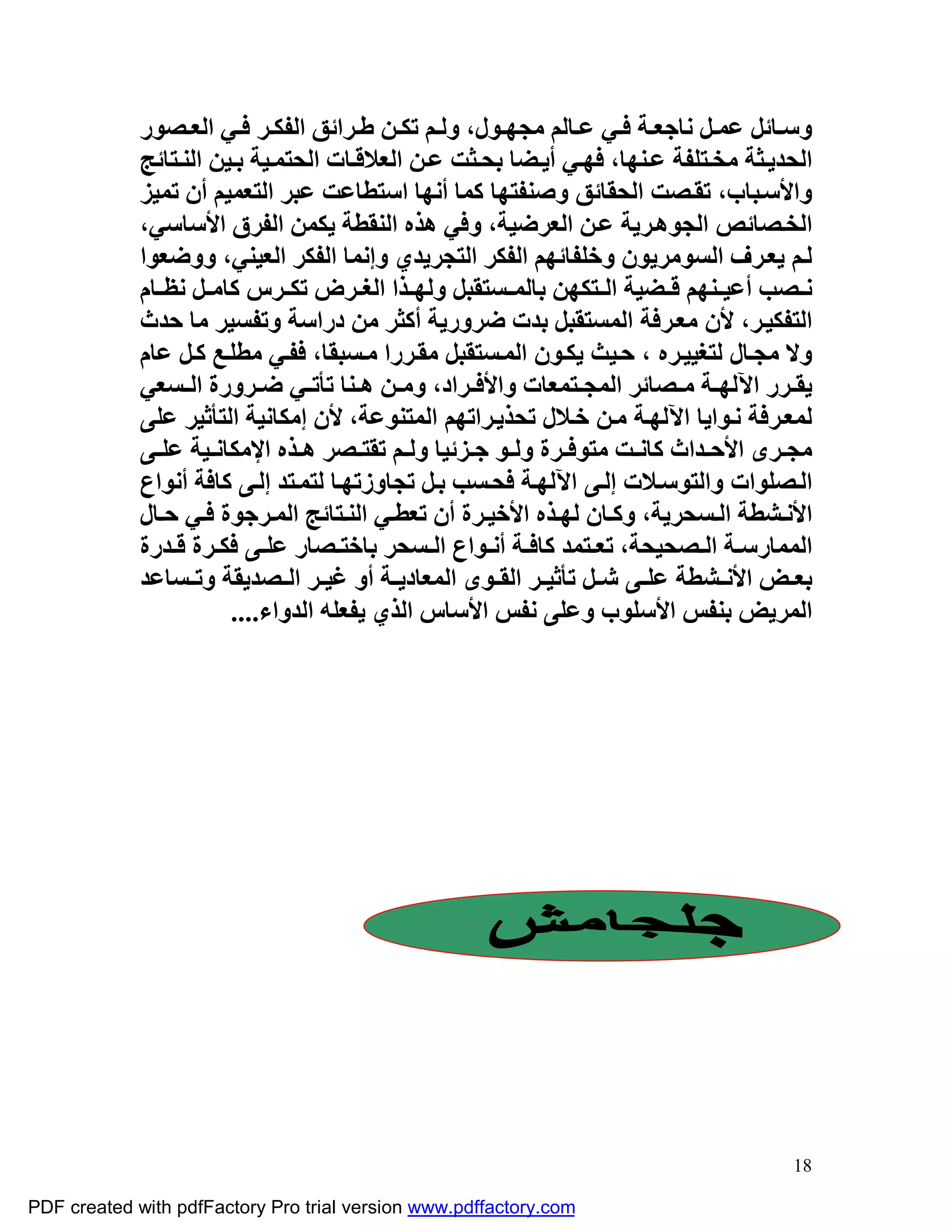 ‫وﺳ ﺎﺋﻞ ﻋﻤ ﻞ ﻧﺎﺟﻌ ﺔ ﻓ ﻲ ﻋ ﺎﻟﻢ ﻣﺠﮭ ﻮل، وﻟ ﻢ ﺗﻜ ﻦ ﻃ ﺮاﺋﻖ اﻟﻔﻜ ﺮ ﻓ ﻲ اﻟﻌ ﺼﻮر‬
             ‫اﻟﺤﺪﯾ ﺜﺔ ﻣﺨ ﺘﻠﻔﺔ ﻋ ﻨﮭﺎ، ﻓﮭ ﻲ أﯾ ﻀﺎ ﺑﺤ ﺜﺖ ﻋ ﻦ اﻟﻌﻼﻗ ﺎت اﻟﺤﺘﻤ ﯿﺔ ﺑ ﯿﻦ اﻟﻨ ﺘﺎﺋﺞ‬
             ‫واﻷﺳ ﺒﺎب، ﺗﻘ ﺼﺖ اﻟﺤﻘﺎﺋﻖ وﺻﻨﻔﺘﮭﺎ ﻛﻤﺎ أﻧﮭﺎ اﺳﺘﻄﺎﻋﺖ ﻋﺒﺮ اﻟﺘﻌﻤﯿﻢ أن ﺗﻤﯿﺰ‬
             ‫اﻟﺨ ﺼﺎﺋﺺ اﻟﺠﻮھ ﺮﯾﺔ ﻋ ﻦ اﻟﻌﺮﺿﯿﺔ، وﻓﻲ ھﺬه اﻟﻨﻘﻄﺔ ﯾﻜﻤﻦ اﻟﻔﺮق اﻷﺳﺎﺳﻲ،‬
             ‫ﻟ ﻢ ﯾﻌ ﺮف اﻟﺴﻮﻣﺮﯾﻮن وﺧﻠﻔﺎﺋﮭﻢ اﻟﻔﻜﺮ اﻟﺘﺠﺮﯾﺪي وإﻧﻤﺎ اﻟﻔﻜﺮ اﻟﻌﯿﻨﻲ، ووﺿﻌﻮا‬
             ‫ﻧ ﺼﺐ أﻋﯿ ﻨﮭﻢ ﻗ ﻀﯿﺔ اﻟ ﺘﻜﮭﻦ ﺑﺎﻟﻤ ﺴﺘﻘﺒﻞ وﻟﮭ ﺬا اﻟﻐ ﺮض ﺗﻜ ﺮس ﻛﺎﻣ ﻞ ﻧﻈ ﺎم‬
             ‫اﻟﺘﻔﻜﯿ ﺮ، ﻷن ﻣﻌ ﺮﻓﺔ اﻟﻤﺴﺘﻘﺒﻞ ﺑﺪت ﺿﺮورﯾﺔ أﻛﺜﺮ ﻣﻦ دراﺳﺔ وﺗﻔﺴﯿﺮ ﻣﺎ ﺣﺪث‬
             ‫وﻻ ﻣﺠ ﺎل ﻟﺘﻐﯿﯿ ﺮه ، ﺣ ﯿﺚ ﯾﻜ ﻮن اﻟﻤ ﺴﺘﻘﺒﻞ ﻣﻘ ﺮرا ﻣ ﺴﺒﻘﺎ، ﻓﻔ ﻲ ﻣﻄﻠ ﻊ ﻛ ﻞ ﻋﺎم‬
             ‫ﯾﻘ ﺮر اﻵﻟﮭ ﺔ ﻣ ﺼﺎﺋﺮ اﻟﻤﺠ ﺘﻤﻌﺎت واﻷﻓ ﺮاد، وﻣ ﻦ ھ ﻨﺎ ﺗﺄﺗ ﻲ ﺿ ﺮورة اﻟ ﺴﻌﻲ‬
             ‫ﻟﻤﻌ ﺮﻓﺔ ﻧ ﻮاﯾﺎ اﻵﻟﮭ ﺔ ﻣ ﻦ ﺧ ﻼل ﺗﺤﺬﯾ ﺮاﺗﮭﻢ اﻟﻤﺘﻨﻮﻋﺔ، ﻷن إﻣﻜﺎﻧﯿﺔ اﻟﺘﺄﺛﯿﺮ ﻋﻠﻰ‬
             ‫ﻣﺠ ﺮى اﻷﺣ ﺪاث ﻛﺎﻧ ﺖ ﻣﺘﻮﻓ ﺮة وﻟ ﻮ ﺟ ﺰﺋﯿﺎ وﻟ ﻢ ﺗﻘﺘ ﺼﺮ ھ ﺬه اﻹﻣﻜﺎﻧ ﯿﺔ ﻋﻠ ﻰ‬
             ‫اﻟ ﺼﻠﻮات واﻟﺘﻮﺳ ﻼت إﻟ ﻰ اﻵﻟﮭ ﺔ ﻓﺤ ﺴﺐ ﺑ ﻞ ﺗﺠﺎوزﺗﮭ ﺎ ﻟﺘﻤ ﺘﺪ إﻟ ﻰ ﻛﺎﻓﺔ أﻧﻮاع‬
             ‫اﻷﻧ ﺸﻄﺔ اﻟ ﺴﺤﺮﯾﺔ، وﻛ ﺎن ﻟﮭ ﺬه اﻷﺧﯿ ﺮة أن ﺗﻌﻄ ﻲ اﻟﻨ ﺘﺎﺋﺞ اﻟﻤ ﺮﺟﻮة ﻓ ﻲ ﺣ ﺎل‬
             ‫اﻟﻤﻤﺎرﺳ ﺔ اﻟ ﺼﺤﯿﺤﺔ، ﺗﻌ ﺘﻤﺪ ﻛﺎﻓ ﺔ أﻧ ﻮاع اﻟ ﺴﺤﺮ ﺑﺎﺧﺘ ﺼﺎر ﻋﻠ ﻰ ﻓﻜ ﺮة ﻗ ﺪرة‬
             ‫ﺑﻌ ﺾ اﻷﻧ ﺸﻄﺔ ﻋﻠ ﻰ ﺷ ﻞ ﺗﺄﺛﯿ ﺮ اﻟﻘ ﻮى اﻟﻤﻌﺎدﯾ ﺔ أو ﻏﯿ ﺮ اﻟ ﺼﺪﯾﻘﺔ وﺗ ﺴﺎﻋﺪ‬
                        ‫اﻟﻤﺮﯾﺾ ﺑﻨﻔﺲ اﻷﺳﻠﻮب وﻋﻠﻰ ﻧﻔﺲ اﻷﺳﺎس اﻟﺬي ﯾﻔﻌﻠﮫ اﻟﺪواء....‬




                                                                                      ‫81‬

‫‪PDF created with pdfFactory Pro trial version www.pdffactory.com‬‬
 