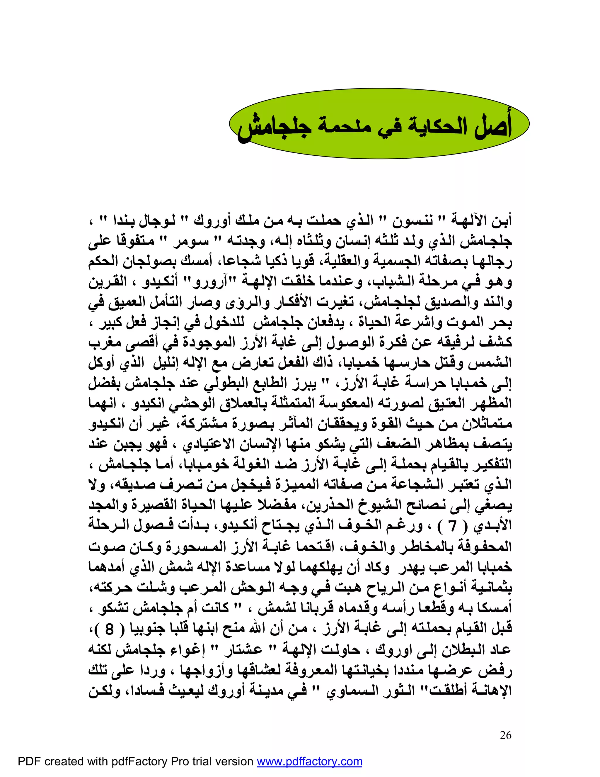 ‫أﺑ ﻦ اﻵﻟﮭ ﺔ " ﻧﻨ ﺴﻮن " اﻟ ﺬي ﺣﻤﻠ ﺖ ﺑ ﮫ ﻣ ﻦ ﻣﻠ ﻚ أوروك " ﻟ ﻮﺟﺎل ﺑ ﻨﺪا " ،‬
             ‫ﺟﻠﺠ ﺎﻣﺶ اﻟ ﺬي وﻟ ﺪ ﺛﻠ ﺜﮫ إﻧ ﺴﺎن وﺛﻠ ﺜﺎه إﻟ ﮫ، وﺟﺪﺗ ﮫ " ﺳ ﻮﻣﺮ " ﻣ ﺘﻔﻮﻗﺎ ﻋﻠﻰ‬
             ‫رﺟﺎﻟﮭ ﺎ ﺑ ﺼﻔﺎﺗﮫ اﻟﺠﺴﻤﯿﺔ واﻟﻌﻘﻠﯿﺔ، ﻗﻮﯾﺎ ذﻛﯿﺎ ﺷﺠﺎﻋﺎ، أﻣﺴﻚ ﺑﺼﻮﻟﺠﺎن اﻟﺤﻜﻢ‬
             ‫وھ ﻮ ﻓ ﻲ ﻣ ﺮﺣﻠﺔ اﻟ ﺸﺒﺎب، وﻋ ﻨﺪﻣﺎ ﺧﻠﻘ ﺖ اﻹﻟﮭ ﺔ "آرورو" أﻧﻜ ﯿﺪو ، اﻟﻘ ﺮﯾﻦ‬
             ‫واﻟ ﻨﺪ واﻟ ﺼﺪﯾﻖ ﻟﺠﻠﺠ ﺎﻣﺶ، ﺗﻐﯿ ﺮت اﻷﻓﻜ ﺎر واﻟ ﺮؤى وﺻﺎر اﻟﺘﺄﻣﻞ اﻟﻌﻤﯿﻖ ﻓﻲ‬
             ‫ﺑﺤ ﺮ اﻟﻤ ﻮت واﺷﺮﻋﺔ اﻟﺤﯿﺎة ، ﯾﺪﻓﻌﺎن ﺟﻠﺠﺎﻣﺶ ﻟﻠﺪﺧﻮل ﻓﻲ إﻧﺠﺎز ﻓﻌﻞ ﻛﺒﯿﺮ ،‬
             ‫ﻛ ﺸﻒ ﻟ ﺮﻓﯿﻘﮫ ﻋ ﻦ ﻓﻜ ﺮة اﻟﻮﺻ ﻮل إﻟ ﻰ ﻏﺎﺑﺔ اﻷرز اﻟﻤﻮﺟﻮدة ﻓﻲ أﻗﺼﻰ ﻣﻐﺮب‬
             ‫اﻟ ﺸﻤﺲ وﻗ ﺘﻞ ﺣﺎرﺳ ﮭﺎ ﺧﻤ ﺒﺎﺑﺎ، ذاك اﻟﻔﻌ ﻞ ﺗﻌﺎرض ﻣﻊ اﻹﻟﮫ إﻧﻠﯿﻞ اﻟﺬي أوﻛﻞ‬
             ‫إﻟ ﻰ ﺧﻤ ﺒﺎﺑﺎ ﺣﺮاﺳ ﺔ ﻏﺎﺑ ﺔ اﻷرز، " ﯾﺒﺮز اﻟﻄﺎﺑﻊ اﻟﺒﻄﻮﻟﻲ ﻋﻨﺪ ﺟﻠﺠﺎﻣﺶ ﺑﻔﻀﻞ‬
             ‫اﻟﻤﻈﮭ ﺮ اﻟﻌﺘ ﯿﻖ ﻟﺼﻮرﺗﮫ اﻟﻤﻌﻜﻮﺳﺔ اﻟﻤﺘﻤﺜﻠﺔ ﺑﺎﻟﻌﻤﻼق اﻟﻮﺣﺸﻲ اﻧﻜﯿﺪو ، اﻧﮭﻤﺎ‬
             ‫ﻣ ﺘﻤﺎﺛﻼن ﻣ ﻦ ﺣ ﯿﺚ اﻟﻘ ﻮة وﯾﺤﻘﻘ ﺎن اﻟﻤﺂﺛ ﺮ ﺑ ﺼﻮرة ﻣ ﺸﺘﺮﻛﺔ، ﻏﯿ ﺮ أن اﻧﻜ ﯿﺪو‬
             ‫ﯾﺘ ﺼﻒ ﺑﻤﻈﺎھ ﺮ اﻟ ﻀﻌﻒ اﻟﺘﻲ ﯾﺸﻜﻮ ﻣﻨﮭﺎ اﻹﻧﺴﺎن اﻻﻋﺘﯿﺎدي ، ﻓﮭﻮ ﯾﺠﺒﻦ ﻋﻨﺪ‬
             ‫اﻟﺘﻔﻜﯿ ﺮ ﺑﺎﻟﻘ ﯿﺎم ﺑﺤﻤﻠ ﺔ إﻟ ﻰ ﻏﺎﺑ ﺔ اﻷرز ﺿ ﺪ اﻟﻐ ﻮﻟﺔ ﺧﻮﻣ ﺒﺎﺑﺎ، أﻣ ﺎ ﺟﻠﺠ ﺎﻣﺶ ،‬
             ‫اﻟ ﺬي ﺗﻌﺘﺒ ﺮ اﻟ ﺸﺠﺎﻋﺔ ﻣ ﻦ ﺻ ﻔﺎﺗﮫ اﻟﻤﻤﯿ ﺰة ﻓ ﯿﺨﺠﻞ ﻣ ﻦ ﺗ ﺼﺮف ﺻ ﺪﯾﻘﮫ، وﻻ‬
             ‫ﯾ ﺼﻐﻲ إﻟ ﻰ ﻧ ﺼﺎﺋﺢ اﻟ ﺸﯿﻮخ اﻟﺤ ﺬرﯾﻦ، ﻣﻔ ﻀﻼ ﻋﻠ ﯿﮭﺎ اﻟﺤ ﯿﺎة اﻟﻘﺼﯿﺮة واﻟﻤﺠﺪ‬
             ‫اﻷﺑ ﺪي ) 7 ( ، ورﻏ ﻢ اﻟﺨ ﻮف اﻟ ﺬي ﯾﺠ ﺘﺎح أﻧﻜ ﯿﺪو، ﺑ ﺪأت ﻓ ﺼﻮل اﻟ ﺮﺣﻠﺔ‬
             ‫اﻟﻤﺤﻔ ﻮﻓﺔ ﺑﺎﻟﻤﺨﺎﻃ ﺮ واﻟﺨ ﻮف، اﻗ ﺘﺤﻤﺎ ﻏﺎﺑ ﺔ اﻷرز اﻟﻤ ﺴﺤﻮرة وﻛ ﺎن ﺻ ﻮت‬
             ‫ﺧﻤﺒﺎﺑﺎ اﻟﻤﺮﻋﺐ ﯾﮭﺪر وﻛﺎد أن ﯾﮭﻠﻜﮭﻤﺎ ﻟﻮﻻ ﻣﺴﺎﻋﺪة اﻹﻟﮫ ﺷﻤﺶ اﻟﺬي أﻣﺪھﻤﺎ‬
             ‫ﺑﺜﻤﺎﻧ ﯿﺔ أﻧ ﻮاع ﻣ ﻦ اﻟ ﺮﯾﺎح ھ ﺒﺖ ﻓ ﻲ وﺟ ﮫ اﻟ ﻮﺣﺶ اﻟﻤ ﺮﻋﺐ وﺷ ﻠﺖ ﺣ ﺮﻛﺘﮫ،‬
             ‫أﻣ ﺴﻜﺎ ﺑ ﮫ وﻗﻄﻌ ﺎ رأﺳ ﮫ وﻗ ﺪﻣﺎه ﻗ ﺮﺑﺎﻧﺎ ﻟﺸﻤﺶ ، " ﻛﺎﻧﺖ أم ﺟﻠﺠﺎﻣﺶ ﺗﺸﻜﻮ ،‬
             ‫ﻗ ﺒﻞ اﻟﻘ ﯿﺎم ﺑﺤﻤﻠ ﺘﮫ إﻟ ﻰ ﻏﺎﺑ ﺔ اﻷرز ، ﻣ ﻦ أن اﷲ ﻣﻨﺢ اﺑﻨﮭﺎ ﻗﻠﺒﺎ ﺟﻨﻮﺑﯿﺎ ) 8 (،‬
             ‫ﻋ ﺎد اﻟ ﺒﻄﻼن إﻟ ﻰ اوروك ، ﺣﺎوﻟ ﺖ اﻹﻟﮭ ﺔ " ﻋ ﺸﺘﺎر " إﻏ ﻮاء ﺟﻠﺠﺎﻣﺶ ﻟﻜﻨﮫ‬
             ‫رﻓ ﺾ ﻋﺮﺿ ﮭﺎ ﻣ ﻨﺪدا ﺑﺨﯿﺎﻧ ﺘﮭﺎ اﻟﻤﻌ ﺮوﻓﺔ ﻟﻌﺸﺎﻗﮭﺎ وأزواﺟﮭﺎ ، وردا ﻋﻠﻰ ﺗﻠﻚ‬
             ‫اﻹھﺎﻧ ﺔ أﻃﻠﻘ ﺖ" اﻟ ﺜﻮر اﻟ ﺴﻤﺎوي " ﻓ ﻲ ﻣﺪﯾ ﻨﺔ أوروك ﻟﯿﻌ ﯿﺚ ﻓ ﺴﺎدا، وﻟﻜ ﻦ‬

                                                                                       ‫62‬

‫‪PDF created with pdfFactory Pro trial version www.pdffactory.com‬‬
 