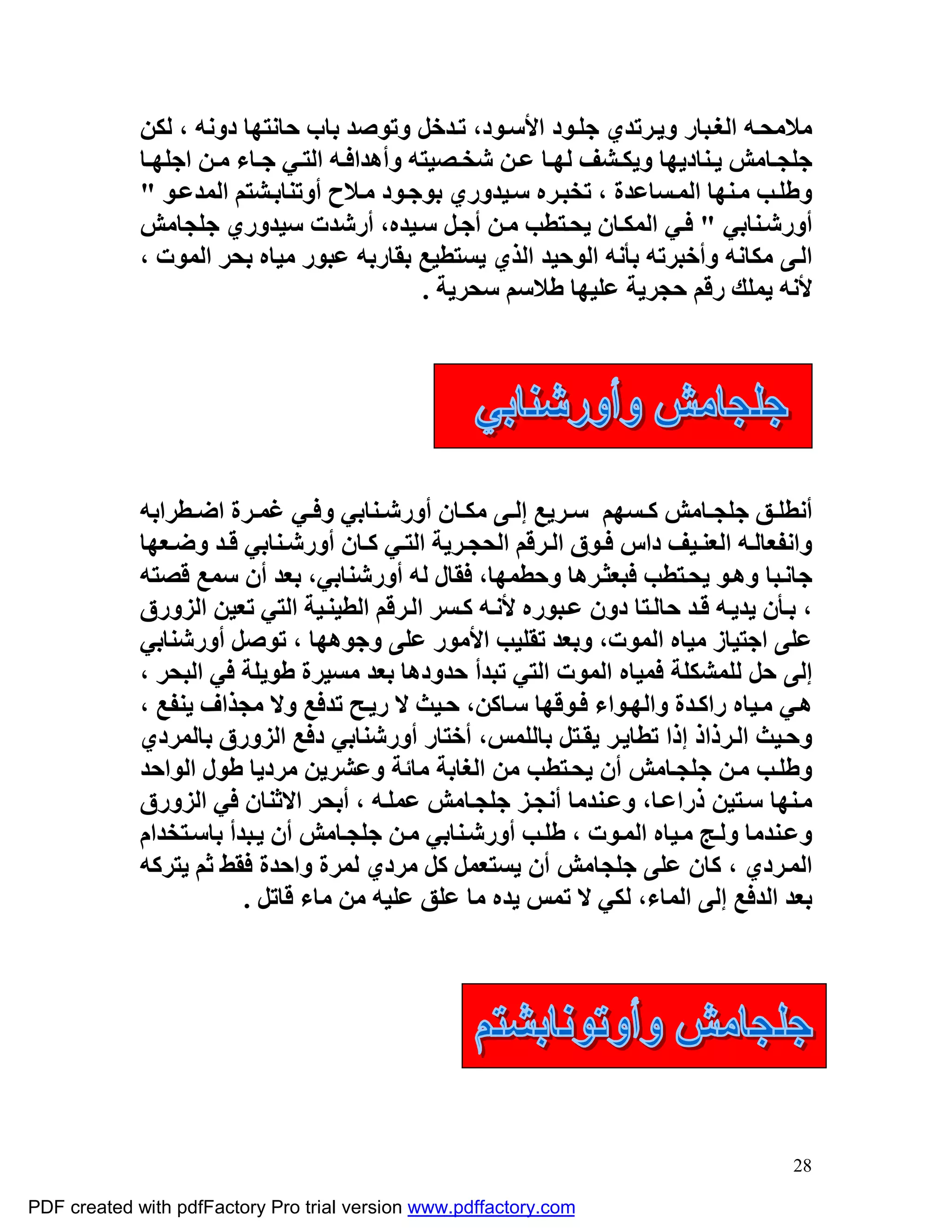 ‫ﻣﻼﻣﺤ ﮫ اﻟﻐ ﺒﺎر وﯾ ﺮﺗﺪي ﺟﻠ ﻮد اﻷﺳ ﻮد، ﺗ ﺪﺧﻞ وﺗﻮﺻﺪ ﺑﺎب ﺣﺎﻧﺘﮭﺎ دوﻧﮫ ، ﻟﻜﻦ‬
             ‫ﺟﻠﺠ ﺎﻣﺶ ﯾ ﻨﺎدﯾﮭﺎ وﯾﻜ ﺸﻒ ﻟﮭ ﺎ ﻋ ﻦ ﺷﺨ ﺼﯿﺘﮫ وأھﺪاﻓ ﮫ اﻟﺘ ﻲ ﺟ ﺎء ﻣ ﻦ اﺟﻠﮭ ﺎ‬
             ‫وﻃﻠ ﺐ ﻣ ﻨﮭﺎ اﻟﻤ ﺴﺎﻋﺪة ، ﺗﺨﺒ ﺮه ﺳ ﯿﺪوري ﺑﻮﺟ ﻮد ﻣ ﻼح أوﺗﻨﺎﺑ ﺸﺘﻢ اﻟﻤﺪﻋ ﻮ "‬
             ‫أورﺷ ﻨﺎﺑﻲ " ﻓ ﻲ اﻟﻤﻜ ﺎن ﯾﺤ ﺘﻄﺐ ﻣ ﻦ أﺟ ﻞ ﺳ ﯿﺪه، أرﺷﺪت ﺳﯿﺪوري ﺟﻠﺠﺎﻣﺶ‬
             ‫اﻟ ﻰ ﻣﻜﺎﻧﮫ وأﺧﺒﺮﺗﮫ ﺑﺄﻧﮫ اﻟﻮﺣﯿﺪ اﻟﺬي ﯾﺴﺘﻄﯿﻊ ﺑﻘﺎرﺑﮫ ﻋﺒﻮر ﻣﯿﺎه ﺑﺤﺮ اﻟﻤﻮت ،‬
                                             ‫ﻷﻧﮫ ﯾﻤﻠﻚ رﻗﻢ ﺣﺠﺮﯾﺔ ﻋﻠﯿﮭﺎ ﻃﻼﺳﻢ ﺳﺤﺮﯾﺔ .‬




             ‫أﻧﻄﻠ ﻖ ﺟﻠﺠ ﺎﻣﺶ ﻛ ﺴﮭﻢ ﺳ ﺮﯾﻊ إﻟ ﻰ ﻣﻜ ﺎن أورﺷ ﻨﺎﺑﻲ وﻓ ﻲ ﻏﻤ ﺮة اﺿ ﻄﺮاﺑﮫ‬
             ‫واﻧﻔﻌﺎﻟ ﮫ اﻟﻌﻨ ﯿﻒ داس ﻓ ﻮق اﻟ ﺮﻗﻢ اﻟﺤﺠ ﺮﯾﺔ اﻟﺘ ﻲ ﻛ ﺎن أورﺷ ﻨﺎﺑﻲ ﻗ ﺪ وﺿ ﻌﮭﺎ‬
             ‫ﺟﺎﻧ ﺒﺎ وھ ﻮ ﯾﺤ ﺘﻄﺐ ﻓﺒﻌﺜ ﺮھﺎ وﺣﻄﻤﮭﺎ، ﻓﻘﺎل ﻟﮫ أورﺷﻨﺎﺑﻲ، ﺑﻌﺪ أن ﺳﻤﻊ ﻗﺼﺘﮫ‬
             ‫، ﺑ ﺄن ﯾﺪﯾ ﮫ ﻗ ﺪ ﺣﺎﻟ ﺘﺎ دون ﻋ ﺒﻮره ﻷﻧ ﮫ ﻛ ﺴﺮ اﻟ ﺮﻗﻢ اﻟﻄﯿﻨ ﯿﺔ اﻟﺘﻲ ﺗﻌﯿﻦ اﻟﺰورق‬
             ‫ﻋﻠﻰ اﺟﺘﯿﺎز ﻣﯿﺎه اﻟﻤﻮت، وﺑﻌﺪ ﺗﻘﻠﯿﺐ اﻷﻣﻮر ﻋﻠﻰ وﺟﻮھﮭﺎ ، ﺗﻮﺻﻞ أورﺷﻨﺎﺑﻲ‬
             ‫إﻟﻰ ﺣﻞ ﻟﻠﻤﺸﻜﻠﺔ ﻓﻤﯿﺎه اﻟﻤﻮت اﻟﺘﻲ ﺗﺒﺪأ ﺣﺪودھﺎ ﺑﻌﺪ ﻣﺴﯿﺮة ﻃﻮﯾﻠﺔ ﻓﻲ اﻟﺒﺤﺮ ،‬
             ‫ھ ﻲ ﻣ ﯿﺎه راﻛ ﺪة واﻟﮭ ﻮاء ﻓ ﻮﻗﮭﺎ ﺳ ﺎﻛﻦ، ﺣ ﯿﺚ ﻻ رﯾ ﺢ ﺗﺪﻓﻊ وﻻ ﻣﺠﺬاف ﯾﻨﻔﻊ ،‬
             ‫وﺣ ﯿﺚ اﻟ ﺮذاذ إذا ﺗﻄﺎﯾ ﺮ ﯾﻘ ﺘﻞ ﺑﺎﻟﻠﻤﺲ، أﺧﺘﺎر أورﺷﻨﺎﺑﻲ دﻓﻊ اﻟﺰورق ﺑﺎﻟﻤﺮدي‬
             ‫وﻃﻠ ﺐ ﻣ ﻦ ﺟﻠﺠ ﺎﻣﺶ أن ﯾﺤ ﺘﻄﺐ ﻣﻦ اﻟﻐﺎﺑﺔ ﻣﺎﺋﺔ وﻋﺸﺮﯾﻦ ﻣﺮدﯾﺎ ﻃﻮل اﻟﻮاﺣﺪ‬
             ‫ﻣ ﻨﮭﺎ ﺳ ﺘﯿﻦ ذراﻋ ﺎ، وﻋ ﻨﺪﻣﺎ أﻧﺠ ﺰ ﺟﻠﺠ ﺎﻣﺶ ﻋﻤﻠ ﮫ ، أﺑﺤﺮ اﻻﺛﻨﺎن ﻓﻲ اﻟﺰورق‬
             ‫وﻋ ﻨﺪﻣﺎ وﻟ ﺞ ﻣ ﯿﺎه اﻟﻤ ﻮت ، ﻃﻠ ﺐ أورﺷ ﻨﺎﺑﻲ ﻣ ﻦ ﺟﻠﺠ ﺎﻣﺶ أن ﯾ ﺒﺪأ ﺑﺎﺳ ﺘﺨﺪام‬
             ‫اﻟﻤ ﺮدي ، ﻛﺎن ﻋﻠﻰ ﺟﻠﺠﺎﻣﺶ أن ﯾﺴﺘﻌﻤﻞ ﻛﻞ ﻣﺮدي ﻟﻤﺮة واﺣﺪة ﻓﻘﻂ ﺛﻢ ﯾﺘﺮﻛﮫ‬
                         ‫ﺑﻌﺪ اﻟﺪﻓﻊ إﻟﻰ اﻟﻤﺎء، ﻟﻜﻲ ﻻ ﺗﻤﺲ ﯾﺪه ﻣﺎ ﻋﻠﻖ ﻋﻠﯿﮫ ﻣﻦ ﻣﺎء ﻗﺎﺗﻞ .‬




                                                                                       ‫82‬

‫‪PDF created with pdfFactory Pro trial version www.pdffactory.com‬‬
 