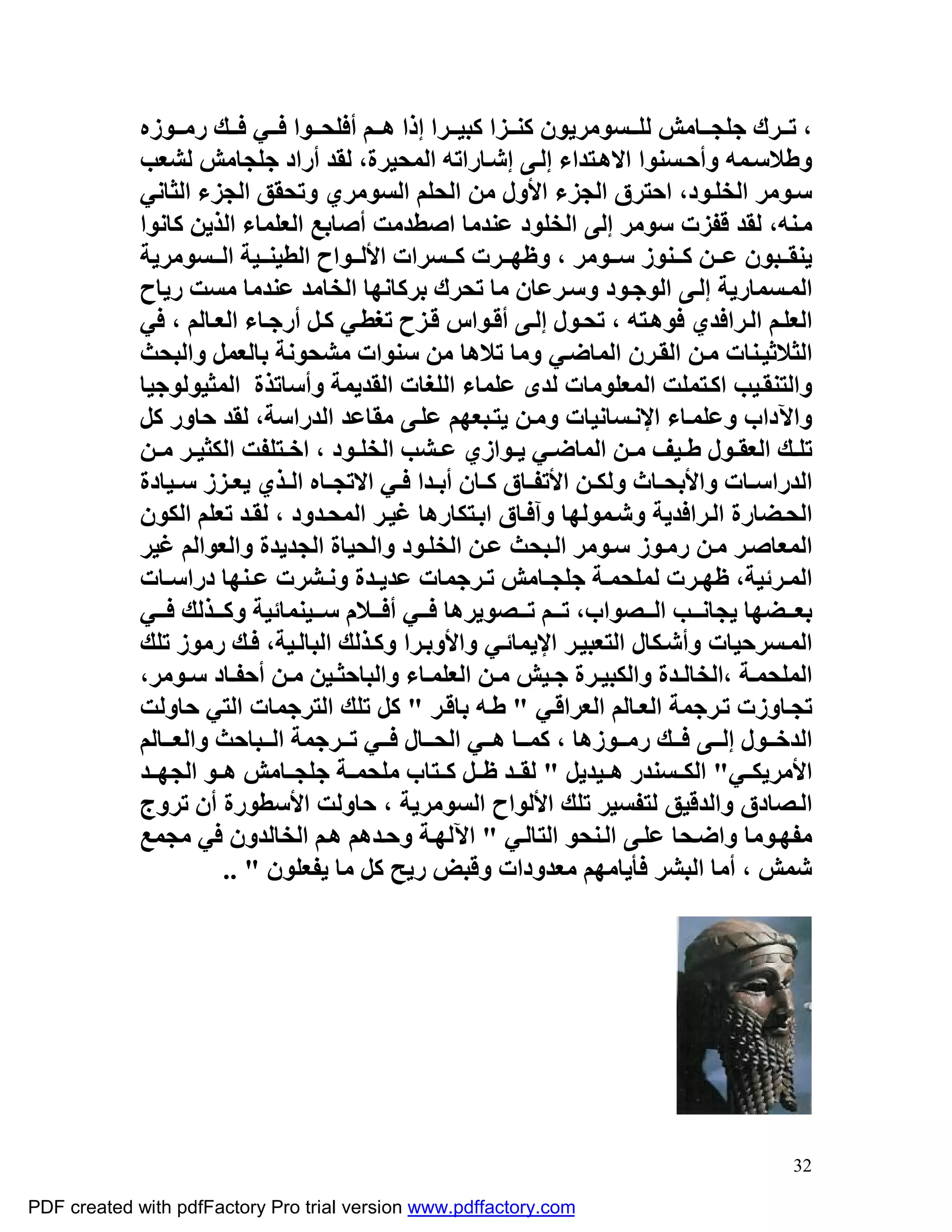 ‫، ﺗ ﺮك ﺟﻠﺠ ﺎﻣﺶ ﻟﻠ ﺴﻮﻣﺮﯾﻮن ﻛﻨ ﺰا ﻛﺒﯿ ﺮا إذا ھ ﻢ أﻓﻠﺤ ﻮا ﻓ ﻲ ﻓ ﻚ رﻣ ﻮزه‬
             ‫وﻃﻼﺳ ﻤﮫ وأﺣ ﺴﻨﻮا اﻻھ ﺘﺪاء إﻟ ﻰ إﺷ ﺎراﺗﮫ اﻟﻤﺤﯿﺮة، ﻟﻘﺪ أراد ﺟﻠﺠﺎﻣﺶ ﻟﺸﻌﺐ‬
             ‫ﺳ ﻮﻣﺮ اﻟﺨﻠ ﻮد، اﺣﺘﺮق اﻟﺠﺰء اﻷول ﻣﻦ اﻟﺤﻠﻢ اﻟﺴﻮﻣﺮي وﺗﺤﻘﻖ اﻟﺠﺰء اﻟﺜﺎﻧﻲ‬
             ‫ﻣ ﻨﮫ، ﻟﻘﺪ ﻗﻔﺰت ﺳﻮﻣﺮ إﻟﻰ اﻟﺨﻠﻮد ﻋﻨﺪﻣﺎ اﺻﻄﺪﻣﺖ أﺻﺎﺑﻊ اﻟﻌﻠﻤﺎء اﻟﺬﯾﻦ ﻛﺎﻧﻮا‬
             ‫ﯾﻨﻘ ﺒﻮن ﻋ ﻦ ﻛ ﻨﻮز ﺳ ﻮﻣﺮ ، وﻇﮭ ﺮت ﻛ ﺴﺮات اﻷﻟ ﻮاح اﻟﻄﯿﻨ ﯿﺔ اﻟ ﺴﻮﻣﺮﯾﺔ‬
             ‫اﻟﻤ ﺴﻤﺎرﯾﺔ إﻟ ﻰ اﻟﻮﺟ ﻮد وﺳ ﺮﻋﺎن ﻣﺎ ﺗﺤﺮك ﺑﺮﻛﺎﻧﮭﺎ اﻟﺨﺎﻣﺪ ﻋﻨﺪﻣﺎ ﻣﺴﺖ رﯾﺎح‬
             ‫اﻟﻌﻠ ﻢ اﻟ ﺮاﻓﺪي ﻓﻮھ ﺘﮫ ، ﺗﺤ ﻮل إﻟ ﻰ أﻗ ﻮاس ﻗ ﺰح ﺗﻐﻄ ﻲ ﻛ ﻞ أرﺟ ﺎء اﻟﻌ ﺎﻟﻢ ، ﻓﻲ‬
             ‫اﻟﺜﻼﺛﯿ ﻨﺎت ﻣ ﻦ اﻟﻘ ﺮن اﻟﻤﺎﺿ ﻲ وﻣﺎ ﺗﻼھﺎ ﻣﻦ ﺳﻨﻮات ﻣﺸﺤﻮﻧﺔ ﺑﺎﻟﻌﻤﻞ واﻟﺒﺤﺚ‬
             ‫واﻟﺘﻨﻘ ﯿﺐ اﻛ ﺘﻤﻠﺖ اﻟﻤﻌﻠﻮﻣﺎت ﻟﺪى ﻋﻠﻤﺎء اﻟﻠﻐﺎت اﻟﻘﺪﯾﻤﺔ وأﺳﺎﺗﺬة اﻟﻤﺜﯿﻮﻟﻮﺟﯿﺎ‬
             ‫واﻵداب وﻋﻠﻤ ﺎء اﻹﻧ ﺴﺎﻧﯿﺎت وﻣ ﻦ ﯾﺘ ﺒﻌﮭﻢ ﻋﻠ ﻰ ﻣﻘﺎﻋﺪ اﻟﺪراﺳﺔ، ﻟﻘﺪ ﺣﺎور ﻛﻞ‬
             ‫ﺗﻠ ﻚ اﻟﻌﻘ ﻮل ﻃ ﯿﻒ ﻣ ﻦ اﻟﻤﺎﺿ ﻲ ﯾ ﻮازي ﻋ ﺸﺐ اﻟﺨﻠ ﻮد ، اﺧ ﺘﻠﻔﺖ اﻟﻜﺜﯿ ﺮ ﻣ ﻦ‬
             ‫اﻟﺪراﺳ ﺎت واﻷﺑﺤ ﺎث وﻟﻜ ﻦ اﻷﺗﻔ ﺎق ﻛ ﺎن أﺑ ﺪا ﻓ ﻲ اﻻﺗﺠ ﺎه اﻟ ﺬي ﯾﻌ ﺰز ﺳ ﯿﺎدة‬
             ‫اﻟﺤ ﻀﺎرة اﻟ ﺮاﻓﺪﯾﺔ وﺷ ﻤﻮﻟﮭﺎ وآﻓ ﺎق اﺑ ﺘﻜﺎرھﺎ ﻏﯿ ﺮ اﻟﻤﺤ ﺪود ، ﻟﻘ ﺪ ﺗﻌﻠﻢ اﻟﻜﻮن‬
             ‫اﻟﻤﻌﺎﺻ ﺮ ﻣ ﻦ رﻣ ﻮز ﺳ ﻮﻣﺮ اﻟ ﺒﺤﺚ ﻋ ﻦ اﻟﺨﻠ ﻮد واﻟﺤﯿﺎة اﻟﺠﺪﯾﺪة واﻟﻌﻮاﻟﻢ ﻏﯿﺮ‬
             ‫اﻟﻤ ﺮﺋﯿﺔ، ﻇﮭ ﺮت ﻟﻤﻠﺤﻤ ﺔ ﺟﻠﺠ ﺎﻣﺶ ﺗ ﺮﺟﻤﺎت ﻋﺪﯾ ﺪة وﻧ ﺸﺮت ﻋ ﻨﮭﺎ دراﺳ ﺎت‬
             ‫ﺑﻌ ﻀﮭﺎ ﯾﺠﺎﻧ ﺐ اﻟ ﺼﻮاب، ﺗ ﻢ ﺗ ﺼﻮﯾﺮھﺎ ﻓ ﻲ أﻓ ﻼم ﺳ ﯿﻨﻤﺎﺋﯿﺔ وﻛ ﺬﻟﻚ ﻓ ﻲ‬
             ‫اﻟﻤ ﺴﺮﺣﯿﺎت وأﺷ ﻜﺎل اﻟﺘﻌﺒﯿ ﺮ اﻹﯾﻤﺎﺋ ﻲ واﻷوﺑ ﺮا وﻛ ﺬﻟﻚ اﻟﺒﺎﻟ ﯿﺔ، ﻓ ﻚ رﻣﻮز ﺗﻠﻚ‬
             ‫اﻟﻤﻠﺤﻤ ﺔ ،اﻟﺨﺎﻟ ﺪة واﻟﻜﺒﯿ ﺮة ﺟ ﯿﺶ ﻣ ﻦ اﻟﻌﻠﻤ ﺎء واﻟﺒﺎﺣﺜ ﯿﻦ ﻣ ﻦ أﺣﻔ ﺎد ﺳ ﻮﻣﺮ،‬
             ‫ﺗﺠ ﺎوزت ﺗ ﺮﺟﻤﺔ اﻟﻌ ﺎﻟﻢ اﻟﻌﺮاﻗ ﻲ " ﻃ ﮫ ﺑﺎﻗ ﺮ " ﻛﻞ ﺗﻠﻚ اﻟﺘﺮﺟﻤﺎت اﻟﺘﻲ ﺣﺎوﻟﺖ‬
             ‫اﻟﺪﺧ ﻮل إﻟ ﻰ ﻓ ﻚ رﻣ ﻮزھﺎ ، ﻛﻤ ﺎ ھ ﻲ اﻟﺤ ﺎل ﻓ ﻲ ﺗ ﺮﺟﻤﺔ اﻟ ﺒﺎﺣﺚ واﻟﻌ ﺎﻟﻢ‬
             ‫اﻷﻣﺮﯾﻜ ﻲ" اﻟﻜ ﺴﻨﺪر ھ ﯿﺪﯾﻞ " ﻟﻘ ﺪ ﻇ ﻞ ﻛ ﺘﺎب ﻣﻠﺤﻤ ﺔ ﺟﻠﺠ ﺎﻣﺶ ھ ﻮ اﻟﺠﮭ ﺪ‬
             ‫اﻟ ﺼﺎدق واﻟﺪﻗﯿﻖ ﻟﺘﻔﺴﯿﺮ ﺗﻠﻚ اﻷﻟﻮاح اﻟﺴﻮﻣﺮﯾﺔ ، ﺣﺎوﻟﺖ اﻷﺳﻄﻮرة أن ﺗﺮوج‬
             ‫ﻣﻔﮭ ﻮﻣﺎ واﺿ ﺤﺎ ﻋﻠ ﻰ اﻟ ﻨﺤﻮ اﻟﺘﺎﻟ ﻲ " اﻵﻟﮭ ﺔ وﺣ ﺪھﻢ ھ ﻢ اﻟﺨﺎﻟﺪون ﻓﻲ ﻣﺠﻤﻊ‬
                       ‫ﺷﻤﺶ ، أﻣﺎ اﻟﺒﺸﺮ ﻓﺄﯾﺎﻣﮭﻢ ﻣﻌﺪودات وﻗﺒﺾ رﯾﺢ ﻛﻞ ﻣﺎ ﯾﻔﻌﻠﻮن " ..‬




                                                                                       ‫23‬

‫‪PDF created with pdfFactory Pro trial version www.pdffactory.com‬‬
 