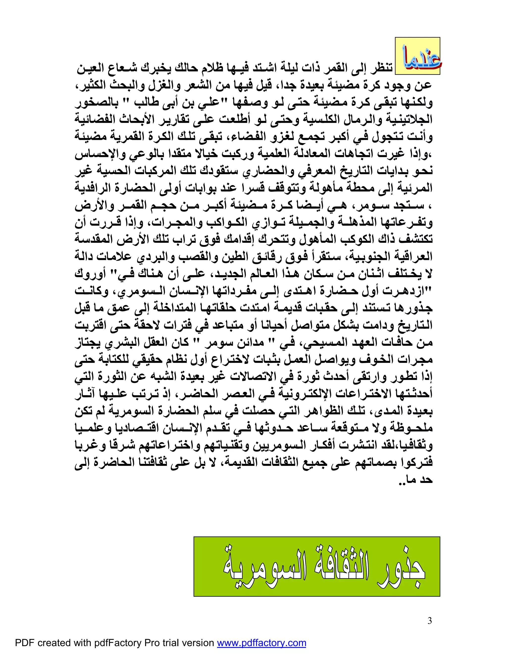 ‫ﺗﻨﻈﺮ إﻟﻰ اﻟﻘﻤﺮ ذات ﻟﯿﻠﺔ اﺷـﺘﺪ ﻓﯿـﮭﺎ ﻇﻼم ﺣﺎﻟﻚ ﯾﺨﺒﺮك ﺷـﻌﺎع اﻟﻌﯿـﻦ‬
             ‫ﻋ ﻦ وﺟﻮد ﻛﺮة ﻣﻀﯿﺌﺔ ﺑﻌﯿﺪة ﺟﺪا، ﻗﯿﻞ ﻓﯿﮭﺎ ﻣﻦ اﻟﺸﻌﺮ واﻟﻐﺰل واﻟﺒﺤﺚ اﻟﻜﺜﯿﺮ،‬
             ‫وﻟﻜ ﻨﮭﺎ ﺗﺒﻘ ﻰ ﻛ ﺮة ﻣ ﻀﯿﺌﺔ ﺣﺘ ﻰ ﻟ ﻮ وﺻ ﻔﮭﺎ "ﻋﻠ ﻲ ﺑﻦ أﺑﻰ ﻃﺎﻟﺐ " ﺑﺎﻟﺼﺨﻮر‬
             ‫اﻟﺠﻼﺗﯿﻨ ﯿﺔ واﻟ ﺮﻣﺎل اﻟﻜﻠ ﺴﯿﺔ وﺣﺘ ﻰ ﻟ ﻮ أﻃﻠﻌ ﺖ ﻋﻠ ﻰ ﺗﻘﺎرﯾ ﺮ اﻷﺑﺤﺎث اﻟﻔﻀﺎﺋﯿﺔ‬
             ‫وأﻧ ﺖ ﺗ ﺘﺠﻮل ﻓ ﻲ أﻛﺒ ﺮ ﺗﺠﻤ ﻊ ﻟﻐ ﺰو اﻟﻔ ﻀﺎء، ﺗﺒﻘ ﻰ ﺗﻠ ﻚ اﻟﻜ ﺮة اﻟﻘﻤﺮﯾﺔ ﻣﻀﯿﺌﺔ‬
             ‫،وإذا ﻏﯿﺮت اﺗﺠﺎھﺎت اﻟﻤﻌﺎدﻟﺔ اﻟﻌﻠﻤﯿﺔ ورﻛﺒﺖ ﺧﯿﺎﻻ ﻣﺘﻘﺪا ﺑﺎﻟﻮﻋﻲ واﻹﺣﺴﺎس‬
             ‫ﻧﺤ ﻮ ﺑ ﺪاﯾﺎت اﻟﺘﺎرﯾﺦ اﻟﻤﻌﺮﻓﻲ واﻟﺤﻀﺎري ﺳﺘﻘﻮدك ﺗﻠﻚ اﻟﻤﺮﻛﺒﺎت اﻟﺤﺴﯿﺔ ﻏﯿﺮ‬
             ‫اﻟﻤ ﺮﺋﯿﺔ إﻟﻰ ﻣﺤﻄﺔ ﻣﺄھﻮﻟﺔ وﺗﺘﻮﻗﻒ ﻗﺴﺮا ﻋﻨﺪ ﺑﻮاﺑﺎت أوﻟﻰ اﻟﺤﻀﺎرة اﻟﺮاﻓﺪﯾﺔ‬
             ‫، ﺳ ﺘﺠﺪ ﺳ ﻮﻣﺮ، ھ ﻲ أﯾ ﻀﺎ ﻛ ﺮة ﻣ ﻀﯿﺌﺔ أﻛﺒ ﺮ ﻣ ﻦ ﺣﺠ ﻢ اﻟﻘﻤ ﺮ واﻷرض‬
             ‫وﺗﻔ ﺮﻋﺎﺗﮭﺎ اﻟﻤﺬھﻠ ﺔ واﻟﺠﻤ ﯿﻠﺔ ﺗ ﻮازي اﻟﻜ ﻮاﻛﺐ واﻟﻤﺠ ﺮات، وإذا ﻗ ﺮرت أن‬
             ‫ﺗﻜﺘﺸﻒ ذاك اﻟﻜﻮﻛﺐ اﻟﻤﺄھﻮل وﺗﺘﺤﺮك إﻗﺪاﻣﻚ ﻓﻮق ﺗﺮاب ﺗﻠﻚ اﻷرض اﻟﻤﻘﺪﺳﺔ‬
             ‫اﻟﻌ ﺮاﻗﯿﺔ اﻟﺠﻨﻮﺑ ﯿﺔ، ﺳ ﺘﻘﺮأ ﻓ ﻮق رﻗﺎﺋ ﻖ اﻟﻄﯿﻦ واﻟﻘﺼﺐ واﻟﺒﺮدي ﻋﻼﻣﺎت داﻟﺔ‬
             ‫ﻻ ﯾﺨ ﺘﻠﻒ اﺛ ﻨﺎن ﻣ ﻦ ﺳ ﻜﺎن ھ ﺬا اﻟﻌ ﺎﻟﻢ اﻟﺠﺪﯾ ﺪ، ﻋﻠ ﻰ أن ھ ﻨﺎك ﻓ ﻲ" أوروك‬
             ‫"ازدھ ﺮت أول ﺣ ﻀﺎرة اھ ﺘﺪى إﻟ ﻰ ﻣﻔ ﺮداﺗﮭﺎ اﻹﻧ ﺴﺎن اﻟ ﺴﻮﻣﺮي، وﻛﺎﻧ ﺖ‬
             ‫ﺟ ﺬورھﺎ ﺗ ﺴﺘﻨﺪ إﻟ ﻰ ﺣﻘ ﺒﺎت ﻗﺪﯾﻤ ﺔ اﻣ ﺘﺪت ﺣﻠﻘﺎﺗﮭ ﺎ اﻟﻤﺘﺪاﺧﻠﺔ إﻟﻰ ﻋﻤﻖ ﻣﺎ ﻗﺒﻞ‬
             ‫اﻟ ﺘﺎرﯾﺦ وداﻣﺖ ﺑﺸﻜﻞ ﻣﺘﻮاﺻﻞ أﺣﯿﺎﻧﺎ أو ﻣﺘﺒﺎﻋﺪ ﻓﻲ ﻓﺘﺮات ﻻﺣﻘﺔ ﺣﺘﻰ اﻗﺘﺮﺑﺖ‬
             ‫ﻣ ﻦ ﺣﺎﻓ ﺎت اﻟﻌﮭ ﺪ اﻟﻤ ﺴﯿﺤﻲ، ﻓ ﻲ " ﻣﺪاﺋﻦ ﺳﻮﻣﺮ " ﻛﺎن اﻟﻌﻘﻞ اﻟﺒﺸﺮي ﯾﺠﺘﺎز‬
             ‫ﻣﺠ ﺮات اﻟﺨ ﻮف وﯾﻮاﺻ ﻞ اﻟﻌﻤ ﻞ ﺑﺜ ﺒﺎت ﻻﺧﺘ ﺮاع أول ﻧﻈﺎم ﺣﻘﯿﻘﻲ ﻟﻠﻜﺘﺎﺑﺔ ﺣﺘﻰ‬
             ‫إذا ﺗﻄ ﻮر وارﺗﻘﻰ أﺣﺪث ﺛﻮرة ﻓﻲ اﻻﺗﺼﺎﻻت ﻏﯿﺮ ﺑﻌﯿﺪة اﻟﺸﺒﮫ ﻋﻦ اﻟﺜﻮرة اﻟﺘﻲ‬
             ‫أﺣﺪﺛ ﺘﮭﺎ اﻻﺧﺘ ﺮاﻋﺎت اﻹﻟﻜﺘ ﺮوﻧﯿﺔ ﻓ ﻲ اﻟﻌ ﺼﺮ اﻟﺤﺎﺿ ﺮ، إذ ﺗ ﺮﺗﺐ ﻋﻠ ﯿﮭﺎ آﺛ ﺎر‬
             ‫ﺑﻌ ﯿﺪة اﻟﻤ ﺪى، ﺗﻠ ﻚ اﻟﻈﻮاھ ﺮ اﻟﺘ ﻲ ﺣﺼﻠﺖ ﻓﻲ ﺳﻠﻢ اﻟﺤﻀﺎرة اﻟﺴﻮﻣﺮﯾﺔ ﻟﻢ ﺗﻜﻦ‬
             ‫ﻣﻠﺤ ﻮﻇﺔ وﻻ ﻣ ﺘﻮﻗﻌﺔ ﺳ ﺎﻋﺪ ﺣ ﺪوﺛﮭﺎ ﻓ ﻲ ﺗﻘ ﺪم اﻹﻧ ﺴﺎن اﻗﺘ ﺼﺎدﯾﺎ وﻋﻠﻤ ﯿﺎ‬
             ‫وﺛﻘﺎﻓ ﯿﺎ،ﻟﻘﺪ اﻧﺘ ﺸﺮت أﻓﻜ ﺎر اﻟ ﺴﻮﻣﺮﯾﯿﻦ وﺗﻘﻨ ﯿﺎﺗﮭﻢ واﺧﺘ ﺮاﻋﺎﺗﮭﻢ ﺷ ﺮﻗﺎ وﻏ ﺮﺑﺎ‬
             ‫ﻓﺘ ﺮﻛﻮا ﺑﺼﻤﺎﺗﮭﻢ ﻋﻠﻰ ﺟﻤﯿﻊ اﻟﺜﻘﺎﻓﺎت اﻟﻘﺪﯾﻤﺔ، ﻻ ﺑﻞ ﻋﻠﻰ ﺛﻘﺎﻓﺘﻨﺎ اﻟﺤﺎﺿﺮة إﻟﻰ‬
                                                                                 ‫ﺣﺪ ﻣﺎ..‬




                                                                                      ‫3‬

‫‪PDF created with pdfFactory Pro trial version www.pdffactory.com‬‬
 