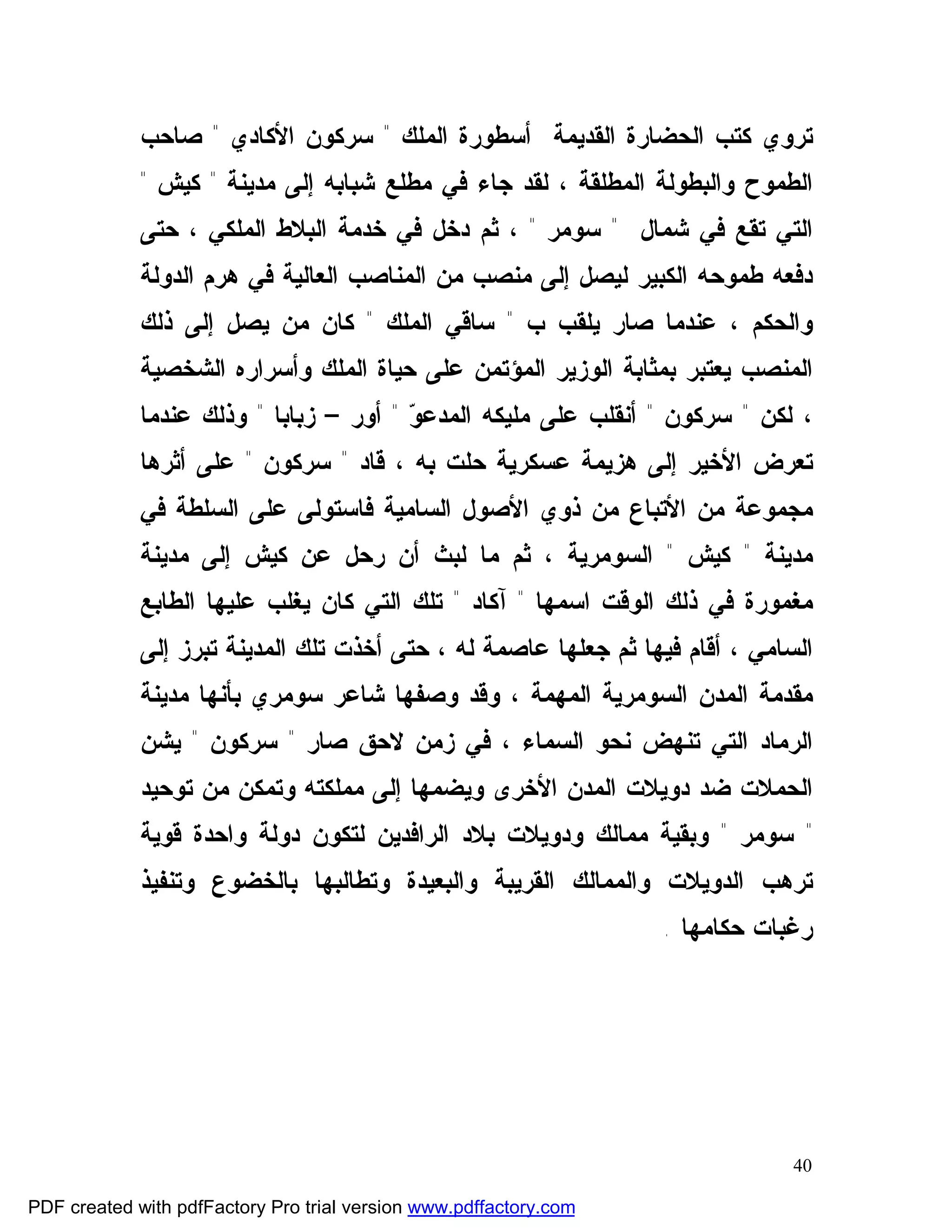 ‫ﺘﺭﻭﻱ ﻜﺘﺏ ﺍﻟﺤﻀﺎﺭﺓ ﺍﻟﻘﺩﻴﻤﺔ ﺃﺴﻁﻭﺭﺓ ﺍﻟﻤﻠﻙ " ﺴﺭﻜﻭﻥ ﺍﻷﻜﺎﺩﻱ " ﺼﺎﺤﺏ‬
             ‫ﺍﻟﻁﻤﻭﺡ ﻭﺍﻟﺒﻁﻭﻟﺔ ﺍﻟﻤﻁﻠﻘﺔ ، ﻟﻘﺩ ﺠﺎﺀ ﻓﻲ ﻤﻁﻠﻊ ﺸﺒﺎﺒﻪ ﺇﻟﻰ ﻤﺩﻴﻨﺔ " ﻜﻴﺵ "‬
             ‫ﺍﻟﺘﻲ ﺘﻘﻊ ﻓﻲ ﺸﻤﺎل " ﺴﻭﻤﺭ " ، ﺜﻡ ﺩﺨل ﻓﻲ ﺨﺩﻤﺔ ﺍﻟﺒﻼﻁ ﺍﻟﻤﻠﻜﻲ ، ﺤﺘﻰ‬
             ‫ﺩﻓﻌﻪ ﻁﻤﻭﺤﻪ ﺍﻟﻜﺒﻴﺭ ﻟﻴﺼل ﺇﻟﻰ ﻤﻨﺼﺏ ﻤﻥ ﺍﻟﻤﻨﺎﺼﺏ ﺍﻟﻌﺎﻟﻴﺔ ﻓﻲ ﻫﺭﻡ ﺍﻟﺩﻭﻟﺔ‬
             ‫ﻭﺍﻟﺤﻜﻡ ، ﻋﻨﺩﻤﺎ ﺼﺎﺭ ﻴﻠﻘﺏ ﺏ " ﺴﺎﻗﻲ ﺍﻟﻤﻠﻙ " ﻜﺎﻥ ﻤﻥ ﻴﺼل ﺇﻟﻰ ﺫﻟﻙ‬
             ‫ﺍﻟﻤﻨﺼﺏ ﻴﻌﺘﺒﺭ ﺒﻤﺜﺎﺒﺔ ﺍﻟﻭﺯﻴﺭ ﺍﻟﻤﺅﺘﻤﻥ ﻋﻠﻰ ﺤﻴﺎﺓ ﺍﻟﻤﻠﻙ ﻭﺃﺴﺭﺍﺭﻩ ﺍﻟﺸﺨﺼﻴﺔ‬
             ‫، ﻟﻜﻥ " ﺴﺭﻜﻭﻥ " ﺃﻨﻘﻠﺏ ﻋﻠﻰ ﻤﻠﻴﻜﻪ ﺍﻟﻤﺩﻋ ‪ " ‬ﺃﻭﺭ – ﺯﺒﺎﺒﺎ " ﻭﺫﻟﻙ ﻋﻨﺩﻤﺎ‬
                                        ‫ﻭ‬
             ‫ﺘﻌﺭﺽ ﺍﻷﺨﻴﺭ ﺇﻟﻰ ﻫﺯﻴﻤﺔ ﻋﺴﻜﺭﻴﺔ ﺤﻠﺕ ﺒﻪ ، ﻗﺎﺩ " ﺴﺭﻜﻭﻥ " ﻋﻠﻰ ﺃﺜﺭﻫﺎ‬
             ‫ﻤﺠﻤﻭﻋﺔ ﻤﻥ ﺍﻷﺘﺒﺎﻉ ﻤﻥ ﺫﻭﻱ ﺍﻷﺼﻭل ﺍﻟﺴﺎﻤﻴﺔ ﻓﺎﺴﺘﻭﻟﻰ ﻋﻠﻰ ﺍﻟﺴﻠﻁﺔ ﻓﻲ‬
             ‫ﻤﺩﻴﻨﺔ " ﻜﻴﺵ " ﺍﻟﺴﻭﻤﺭﻴﺔ ، ﺜﻡ ﻤﺎ ﻟﺒﺙ ﺃﻥ ﺭﺤل ﻋﻥ ﻜﻴﺵ ﺇﻟﻰ ﻤﺩﻴﻨﺔ‬
             ‫ﻤﻐﻤﻭﺭﺓ ﻓﻲ ﺫﻟﻙ ﺍﻟﻭﻗﺕ ﺍﺴﻤﻬﺎ " ﺁﻜﺎﺩ " ﺘﻠﻙ ﺍﻟﺘﻲ ﻜﺎﻥ ﻴﻐﻠﺏ ﻋﻠﻴﻬﺎ ﺍﻟﻁﺎﺒﻊ‬
             ‫ﺍﻟﺴﺎﻤﻲ ، ﺃﻗﺎﻡ ﻓﻴﻬﺎ ﺜﻡ ﺠﻌﻠﻬﺎ ﻋﺎﺼﻤﺔ ﻟﻪ ، ﺤﺘﻰ ﺃﺨﺫﺕ ﺘﻠﻙ ﺍﻟﻤﺩﻴﻨﺔ ﺘﺒﺭﺯ ﺇﻟﻰ‬
             ‫ﻤﻘﺩﻤﺔ ﺍﻟﻤﺩﻥ ﺍﻟﺴﻭﻤﺭﻴﺔ ﺍﻟﻤﻬﻤﺔ ، ﻭﻗﺩ ﻭﺼﻔﻬﺎ ﺸﺎﻋﺭ ﺴﻭﻤﺭﻱ ﺒﺄﻨﻬﺎ ﻤﺩﻴﻨﺔ‬
             ‫ﺍﻟﺭﻤﺎﺩ ﺍﻟﺘﻲ ﺘﻨﻬﺽ ﻨﺤﻭ ﺍﻟﺴﻤﺎﺀ ، ﻓﻲ ﺯﻤﻥ ﻻﺤﻕ ﺼﺎﺭ " ﺴﺭﻜﻭﻥ " ﻴﺸﻥ‬
             ‫ﺍﻟﺤﻤﻼﺕ ﻀﺩ ﺩﻭﻴﻼﺕ ﺍﻟﻤﺩﻥ ﺍﻷﺨﺭﻯ ﻭﻴﻀﻤﻬﺎ ﺇﻟﻰ ﻤﻤﻠﻜﺘﻪ ﻭﺘﻤﻜﻥ ﻤﻥ ﺘﻭﺤﻴﺩ‬
             ‫" ﺴﻭﻤﺭ " ﻭﺒﻘﻴﺔ ﻤﻤﺎﻟﻙ ﻭﺩﻭﻴﻼﺕ ﺒﻼﺩ ﺍﻟﺭﺍﻓﺩﻴﻥ ﻟﺘﻜﻭﻥ ﺩﻭﻟﺔ ﻭﺍﺤﺩﺓ ﻗﻭﻴﺔ‬
             ‫ﺘﺭﻫﺏ ﺍﻟﺩﻭﻴﻼﺕ ﻭﺍﻟﻤﻤﺎﻟﻙ ﺍﻟﻘﺭﻴﺒﺔ ﻭﺍﻟﺒﻌﻴﺩﺓ ﻭﺘﻁﺎﻟﺒﻬﺎ ﺒﺎﻟﺨﻀﻭﻉ ﻭﺘﻨﻔﻴﺫ‬
                                                                   ‫ﺭﻏﺒﺎﺕ ﺤﻜﺎﻤﻬﺎ .‬




                                                                               ‫04‬

‫‪PDF created with pdfFactory Pro trial version www.pdffactory.com‬‬
 