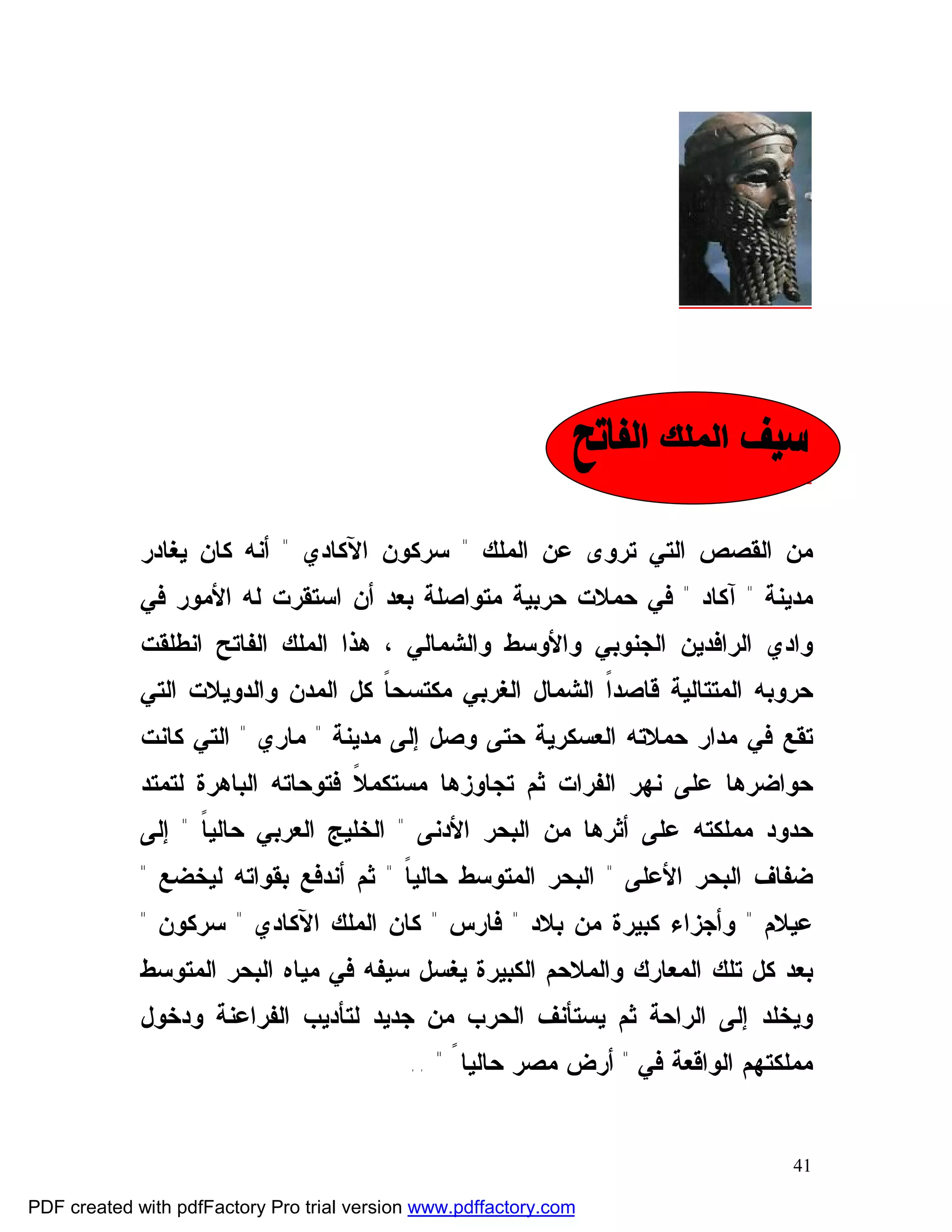 ‫ﺴﻴﻑ ﺍﻟﻤﻠﻙ ﺍﻟﻔﺎﺘﺢ‬

             ‫ﻤﻥ ﺍﻟﻘﺼﺹ ﺍﻟﺘﻲ ﺘﺭﻭﻯ ﻋﻥ ﺍﻟﻤﻠﻙ " ﺴﺭﻜﻭﻥ ﺍﻵﻜﺎﺩﻱ " ﺃﻨﻪ ﻜﺎﻥ ﻴﻐﺎﺩﺭ‬
             ‫ﻤﺩﻴﻨﺔ " ﺁﻜﺎﺩ " ﻓﻲ ﺤﻤﻼﺕ ﺤﺭﺒﻴﺔ ﻤﺘﻭﺍﺼﻠﺔ ﺒﻌﺩ ﺃﻥ ﺍﺴﺘﻘﺭﺕ ﻟﻪ ﺍﻷﻤﻭﺭ ﻓﻲ‬
             ‫ﻭﺍﺩﻱ ﺍﻟﺭﺍﻓﺩﻴﻥ ﺍﻟﺠﻨﻭﺒﻲ ﻭﺍﻷﻭﺴﻁ ﻭﺍﻟﺸﻤﺎﻟﻲ ، ﻫﺫﺍ ﺍﻟﻤﻠﻙ ﺍﻟﻔﺎﺘﺢ ﺍﻨﻁﻠﻘﺕ‬
             ‫ﺤﺭﻭﺒﻪ ﺍﻟﻤﺘﺘﺎﻟﻴﺔ ﻗﺎﺼﺩﹰ ﺍﻟﺸﻤﺎل ﺍﻟﻐﺭﺒﻲ ﻤﻜﺘﺴﺤ ﹰ ﻜل ﺍﻟﻤﺩﻥ ﻭﺍﻟﺩﻭﻴﻼﺕ ﺍﻟﺘﻲ‬
                                    ‫ﺎ‬                     ‫ﺍ‬
             ‫ﺘﻘﻊ ﻓﻲ ﻤﺩﺍﺭ ﺤﻤﻼﺘﻪ ﺍﻟﻌﺴﻜﺭﻴﺔ ﺤﺘﻰ ﻭﺼل ﺇﻟﻰ ﻤﺩﻴﻨﺔ " ﻤﺎﺭﻱ " ﺍﻟﺘﻲ ﻜﺎﻨﺕ‬
             ‫ﺤﻭﺍﻀﺭﻫﺎ ﻋﻠﻰ ﻨﻬﺭ ﺍﻟﻔﺭﺍﺕ ﺜﻡ ﺘﺠﺎﻭﺯﻫﺎ ﻤﺴﺘﻜﻤ ﹰ ﻓﺘﻭﺤﺎﺘﻪ ﺍﻟﺒﺎﻫﺭﺓ ﻟﺘﻤﺘﺩ‬
                                   ‫ﻼ‬
             ‫ﺤﺩﻭﺩ ﻤﻤﻠﻜﺘﻪ ﻋﻠﻰ ﺃﺜﺭﻫﺎ ﻤﻥ ﺍﻟﺒﺤﺭ ﺍﻷﺩﻨﻰ " ﺍﻟﺨﻠﻴﺞ ﺍﻟﻌﺭﺒﻲ ﺤﺎﻟﻴ ﹰ " ﺇﻟﻰ‬
                   ‫ﺎ‬
             ‫ﻀﻔﺎﻑ ﺍﻟﺒﺤﺭ ﺍﻷﻋﻠﻰ " ﺍﻟﺒﺤﺭ ﺍﻟﻤﺘﻭﺴﻁ ﺤﺎﻟﻴ ﹰ " ﺜﻡ ﺃﻨﺩﻓﻊ ﺒﻘﻭﺍﺘﻪ ﻟﻴﺨﻀﻊ "‬
                                       ‫ﺎ‬
             ‫ﻋﻴﻼﻡ " ﻭﺃﺠﺯﺍﺀ ﻜﺒﻴﺭﺓ ﻤﻥ ﺒﻼﺩ " ﻓﺎﺭﺱ " ﻜﺎﻥ ﺍﻟﻤﻠﻙ ﺍﻵﻜﺎﺩﻱ " ﺴﺭﻜﻭﻥ "‬
             ‫ﺒﻌﺩ ﻜل ﺘﻠﻙ ﺍﻟﻤﻌﺎﺭﻙ ﻭﺍﻟﻤﻼﺤﻡ ﺍﻟﻜﺒﻴﺭﺓ ﻴﻐﺴل ﺴﻴﻔﻪ ﻓﻲ ﻤﻴﺎﻩ ﺍﻟﺒﺤﺭ ﺍﻟﻤﺘﻭﺴﻁ‬
             ‫ﻭﻴﺨﻠﺩ ﺇﻟﻰ ﺍﻟﺭﺍﺤﺔ ﺜﻡ ﻴﺴﺘﺄﻨﻑ ﺍﻟﺤﺭﺏ ﻤﻥ ﺠﺩﻴﺩ ﻟﺘﺄﺩﻴﺏ ﺍﻟﻔﺭﺍﻋﻨﺔ ﻭﺩﺨﻭل‬
                                            ‫ﻤﻤﻠﻜﺘﻬﻡ ﺍﻟﻭﺍﻗﻌﺔ ﻓﻲ " ﺃﺭﺽ ﻤﺼﺭ ﺤﺎﻟﻴﺎ ً " ..‬


                                                                                   ‫14‬

‫‪PDF created with pdfFactory Pro trial version www.pdffactory.com‬‬
 