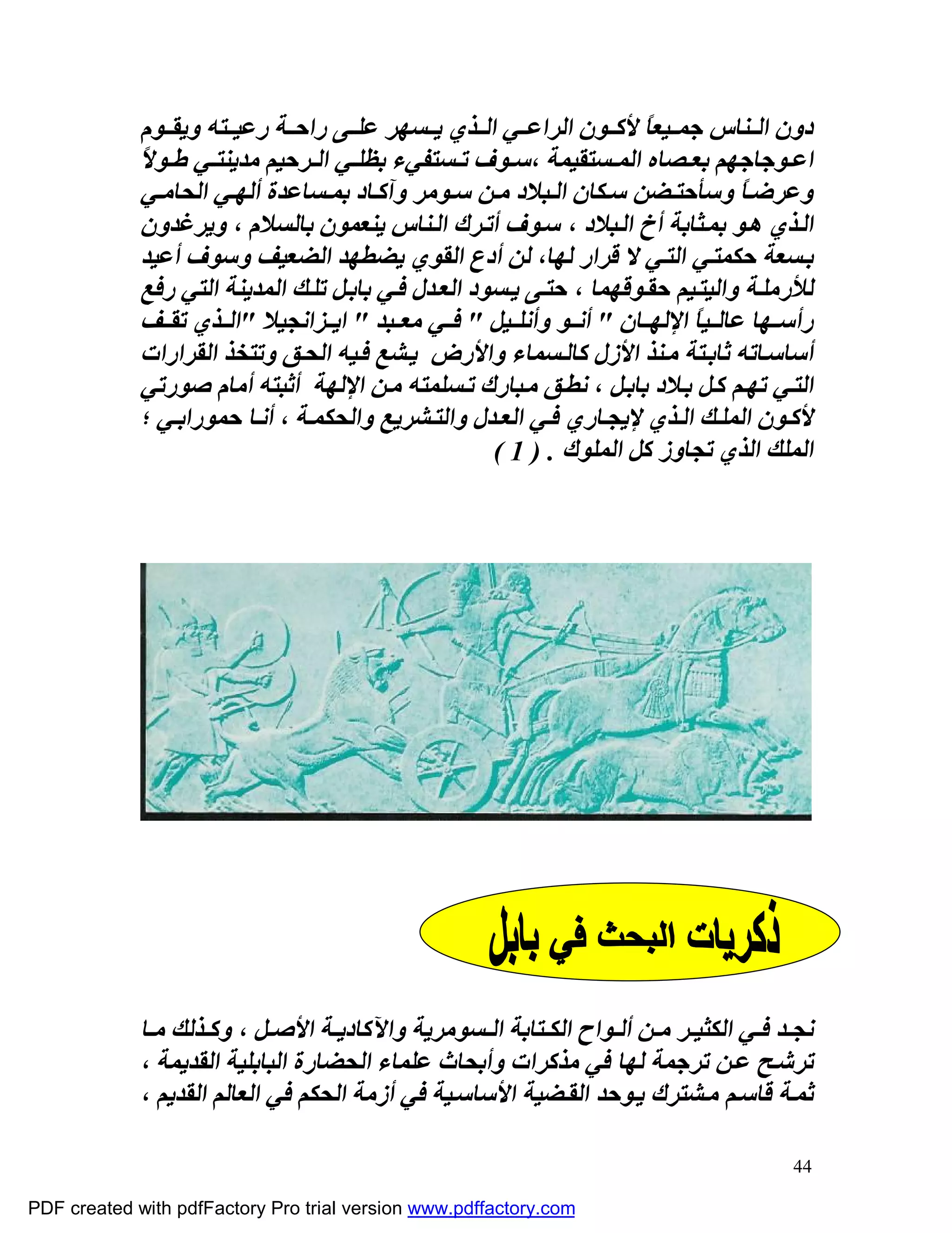 ‫دون اﻟ ﻨﺎس ﺟﻤ ﯿﻌﺎً ﻷﻛ ﻮن اﻟﺮاﻋ ﻲ اﻟ ﺬي ﯾ ﺴﮭﺮ ﻋﻠ ﻰ راﺣ ﺔ رﻋﯿ ﺘﮫ وﯾﻘ ﻮم‬
             ‫اﻋ ﻮﺟﺎﺟﮭﻢ ﺑﻌ ﺼﺎه اﻟﻤ ﺴﺘﻘﯿﻤﺔ ،ﺳ ﻮف ﺗ ﺴﺘﻔﻲء ﺑﻈﻠ ﻲ اﻟ ﺮﺣﯿﻢ ﻣﺪﯾﻨﺘ ﻲ ﻃ ﻮﻻً‬
              ‫وﻋﺮﺿ ﺎً وﺳﺄﺣﺘ ﻀﻦ ﺳ ﻜﺎن اﻟ ﺒﻼد ﻣ ﻦ ﺳ ﻮﻣﺮ وآﻛ ﺎد ﺑﻤ ﺴﺎﻋﺪة أﻟﮭ ﻲ اﻟﺤﺎﻣ ﻲ‬
              ‫اﻟ ﺬي ھ ﻮ ﺑﻤ ﺜﺎﺑﺔ أخ اﻟ ﺒﻼد ، ﺳ ﻮف أﺗ ﺮك اﻟ ﻨﺎس ﯾﻨﻌﻤﻮن ﺑﺎﻟﺴﻼم ، وﯾﺮﻏﺪون‬
              ‫ﺑ ﺴﻌﺔ ﺣﻜﻤﺘ ﻲ اﻟﺘ ﻲ ﻻ ﻗﺮار ﻟﮭﺎ، ﻟﻦ أدع اﻟﻘﻮي ﯾﻀﻄﮭﺪ اﻟﻀﻌﯿﻒ وﺳﻮف أﻋﯿﺪ‬
              ‫ﻟﻸرﻣﻠ ﺔ واﻟﯿﺘ ﯿﻢ ﺣﻘ ﻮﻗﮭﻤﺎ ، ﺣﺘ ﻰ ﯾ ﺴﻮد اﻟﻌ ﺪل ﻓ ﻲ ﺑﺎﺑ ﻞ ﺗﻠ ﻚ اﻟﻤﺪﯾﻨﺔ اﻟﺘﻲ رﻓﻊ‬
              ‫رأﺳ ﮭﺎ ﻋﺎﻟ ﯿﺎً اﻹﻟﮭ ﺎن " أﻧ ﻮ وأﻧﻠ ﯿﻞ " ﻓ ﻲ ﻣﻌ ﺒﺪ " اﯾ ﺰاﻧﺠﯿﻼ "اﻟ ﺬي ﺗﻘ ﻒ‬
              ‫أﺳﺎﺳ ﺎﺗﮫ ﺛﺎﺑ ﺘﺔ ﻣ ﻨﺬ اﻷزل ﻛﺎﻟ ﺴﻤﺎء واﻷرض ﯾ ﺸﻊ ﻓ ﯿﮫ اﻟﺤ ﻖ وﺗﺘﺨﺬ اﻟﻘﺮارات‬
              ‫اﻟﺘ ﻲ ﺗﮭ ﻢ ﻛ ﻞ ﺑ ﻼد ﺑﺎﺑ ﻞ ، ﻧﻄ ﻖ ﻣ ﺒﺎرك ﺗ ﺴﻠﻤﺘﮫ ﻣ ﻦ اﻹﻟﮭﺔ أﺛﺒﺘﮫ أﻣﺎم ﺻﻮرﺗﻲ‬
              ‫ﻷﻛ ﻮن اﻟﻤﻠ ﻚ اﻟ ﺬي ﻹﯾﺠ ﺎري ﻓ ﻲ اﻟﻌ ﺪل واﻟﺘ ﺸﺮﯾﻊ واﻟﺤﻜﻤ ﺔ ، أﻧ ﺎ ﺣﻤﻮراﺑ ﻲ ؛‬
                                                       ‫اﻟﻤﻠﻚ اﻟﺬي ﺗﺠﺎوز ﻛﻞ اﻟﻤﻠﻮك . ) 1 (‬




             ‫ﻧﺠ ﺪ ﻓ ﻲ اﻟﻜﺜﯿ ﺮ ﻣ ﻦ أﻟ ﻮاح اﻟﻜ ﺘﺎﺑﺔ اﻟ ﺴﻮﻣﺮﯾﺔ واﻵﻛﺎدﯾ ﺔ اﻷﺻ ﻞ ، وﻛ ﺬﻟﻚ ﻣ ﺎ‬
             ‫ﺗﺮﺷ ﺢ ﻋ ﻦ ﺗﺮﺟﻤﺔ ﻟﮭﺎ ﻓﻲ ﻣﺬﻛﺮات وأﺑﺤﺎث ﻋﻠﻤﺎء اﻟﺤﻀﺎرة اﻟﺒﺎﺑﻠﯿﺔ اﻟﻘﺪﯾﻤﺔ ،‬
             ‫ﺛﻤ ﺔ ﻗﺎﺳ ﻢ ﻣ ﺸﺘﺮك ﯾ ﻮﺣﺪ اﻟﻘ ﻀﯿﺔ اﻷﺳﺎﺳ ﯿﺔ ﻓﻲ أزﻣﺔ اﻟﺤﻜﻢ ﻓﻲ اﻟﻌﺎﻟﻢ اﻟﻘﺪﯾﻢ ،‬

                                                                                        ‫44‬

‫‪PDF created with pdfFactory Pro trial version www.pdffactory.com‬‬
 