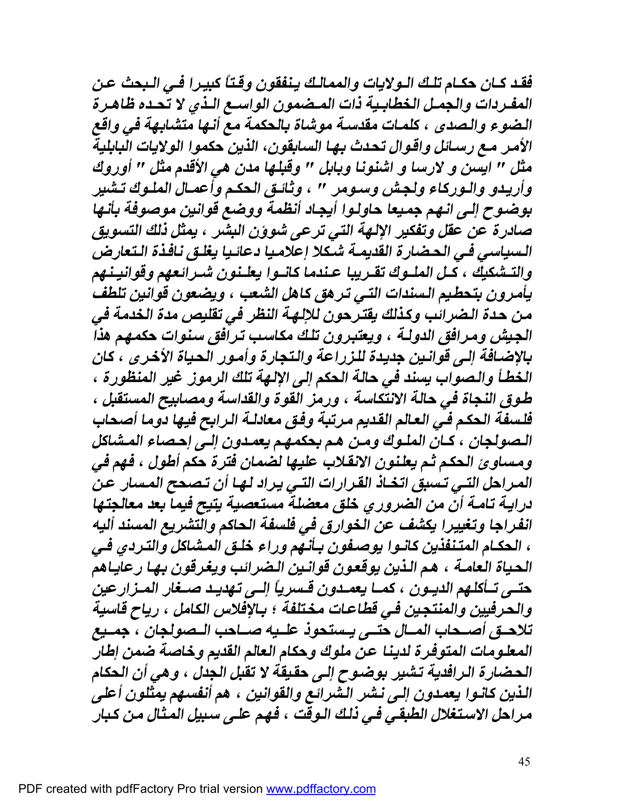 ‫ﻓﻘ ﺪ ﻛ ﺎن ﺣﻜ ﺎم ﺗﻠ ﻚ اﻟ ﻮﻻﯾﺎت واﻟﻤﻤﺎﻟ ﻚ ﯾ ﻨﻔﻘﻮن وﻗ ﺘﺎً ﻛﺒﯿ ﺮا ﻓ ﻲ اﻟ ﺒﺤﺚ ﻋ ﻦ‬
             ‫اﻟﻤﻔ ﺮدات واﻟﺠﻤ ﻞ اﻟﺨﻄﺎﺑ ﯿﺔ ذات اﻟﻤ ﻀﻤﻮن اﻟﻮاﺳ ﻊ اﻟ ﺬي ﻻ ﺗﺤ ﺪه ﻇﺎھ ﺮة‬
             ‫اﻟ ﻀﻮء واﻟ ﺼﺪى ، ﻛﻠﻤ ﺎت ﻣﻘﺪﺳ ﺔ ﻣﻮﺷﺎة ﺑﺎﻟﺤﻜﻤﺔ ﻣﻊ أﻧﮭﺎ ﻣﺘﺸﺎﺑﮭﺔ ﻓﻲ واﻗﻊ‬
             ‫اﻷﻣ ﺮ ﻣ ﻊ رﺳ ﺎﺋﻞ واﻗ ﻮال ﺗﺤ ﺪث ﺑﮭ ﺎ اﻟﺴﺎﺑﻘﻮن، اﻟﺬﯾﻦ ﺣﻜﻤﻮا اﻟﻮﻻﯾﺎت اﻟﺒﺎﺑﻠﯿﺔ‬
             ‫ﻣﺜﻞ " اﯾﺴﻦ و ﻻرﺳﺎ و اﺷﻨﻮﻧﺎ وﺑﺎﺑﻞ " وﻗﺒﻠﮭﺎ ﻣﺪن ھﻲ اﻷﻗﺪم ﻣﺜﻞ " أوروك‬
             ‫وأرﯾ ﺪو واﻟ ﻮرﻛﺎء وﻟﺠ ﺶ وﺳ ﻮﻣﺮ " ، وﺛﺎﺋ ﻖ اﻟﺤﻜ ﻢ وأﻋﻤ ﺎل اﻟﻤﻠ ﻮك ﺗ ﺸﯿﺮ‬
             ‫ﺑﻮﺿ ﻮح إﻟ ﻰ اﻧﮭ ﻢ ﺟﻤ ﯿﻌﺎ ﺣﺎوﻟ ﻮا أﯾﺠ ﺎد أﻧﻈﻤﺔ ووﺿﻊ ﻗﻮاﻧﯿﻦ ﻣﻮﺻﻮﻓﺔ ﺑﺄﻧﮭﺎ‬
             ‫ﺻﺎدرة ﻋﻦ ﻋﻘﻞ وﺗﻔﻜﯿﺮ اﻹﻟﮭﺔ اﻟﺘﻲ ﺗﺮﻋﻰ ﺷﻮؤن اﻟﺒﺸﺮ ، ﯾﻤﺜﻞ ذﻟﻚ اﻟﺘﺴﻮﯾﻖ‬
             ‫اﻟ ﺴﯿﺎﺳﻲ ﻓ ﻲ اﻟﺤ ﻀﺎرة اﻟﻘﺪﯾﻤ ﺔ ﺷ ﻜﻼ إﻋﻼﻣ ﯿﺎ دﻋﺎﺋ ﯿﺎ ﯾﻐﻠ ﻖ ﻧﺎﻓ ﺬة اﻟ ﺘﻌﺎرض‬
             ‫واﻟﺘ ﺸﻜﯿﻚ ، ﻛ ﻞ اﻟﻤﻠ ﻮك ﺗﻘ ﺮﯾﺒﺎ ﻋ ﻨﺪﻣﺎ ﻛﺎﻧ ﻮا ﯾﻌﻠ ﻨﻮن ﺷ ﺮاﺋﻌﮭﻢ وﻗﻮاﻧﯿ ﻨﮭﻢ‬
             ‫ﯾﺄﻣ ﺮون ﺑﺘﺤﻄ ﯿﻢ اﻟ ﺴﻨﺪات اﻟﺘ ﻲ ﺗ ﺮھﻖ ﻛﺎھﻞ اﻟﺸﻌﺐ ، وﯾﻀﻌﻮن ﻗﻮاﻧﯿﻦ ﺗﻠﻄﻒ‬
             ‫ﻣ ﻦ ﺣ ﺪة اﻟ ﻀﺮاﺋﺐ وﻛ ﺬﻟﻚ ﯾﻘﺘ ﺮﺣﻮن ﻟﻺﻟﮭ ﺔ اﻟﻨﻈﺮ ﻓﻲ ﺗﻘﻠﯿﺺ ﻣﺪة اﻟﺨﺪﻣﺔ ﻓﻲ‬
             ‫اﻟﺠ ﯿﺶ وﻣ ﺮاﻓﻖ اﻟﺪوﻟ ﺔ ، وﯾﻌﺘﺒ ﺮون ﺗﻠ ﻚ ﻣﻜﺎﺳ ﺐ ﺗ ﺮاﻓﻖ ﺳ ﻨﻮات ﺣﻜﻤﮭ ﻢ ھﺬا‬
             ‫ﺑﺎﻹﺿ ﺎﻓﺔ إﻟ ﻰ ﻗﻮاﻧ ﯿﻦ ﺟﺪﯾ ﺪة ﻟﻠ ﺰراﻋﺔ واﻟ ﺘﺠﺎرة وأﻣ ﻮر اﻟﺤ ﯿﺎة اﻷﺧ ﺮى ، ﻛﺎن‬
             ‫اﻟﺨﻄ ﺄ واﻟ ﺼﻮاب ﯾﺴﻨﺪ ﻓﻲ ﺣﺎﻟﺔ اﻟﺤﻜﻢ إﻟﻰ اﻹﻟﮭﺔ ﺗﻠﻚ اﻟﺮﻣﻮز ﻏﯿﺮ اﻟﻤﻨﻈﻮرة ،‬
             ‫ﻃ ﻮق اﻟﻨﺠﺎة ﻓﻲ ﺣﺎﻟﺔ اﻻﻧﺘﻜﺎﺳﺔ ، ورﻣﺰ اﻟﻘﻮة واﻟﻘﺪاﺳﺔ وﻣﺼﺎﺑﯿﺢ اﻟﻤﺴﺘﻘﺒﻞ ،‬
             ‫ﻓﻠ ﺴﻔﺔ اﻟﺤﻜ ﻢ ﻓ ﻲ اﻟﻌ ﺎﻟﻢ اﻟﻘ ﺪﯾﻢ ﻣ ﺮﺗﺒﺔ وﻓ ﻖ ﻣﻌﺎدﻟ ﺔ اﻟ ﺮاﺑﺢ ﻓﯿﮭﺎ دوﻣﺎ أﺻﺤﺎب‬
             ‫اﻟ ﺼﻮﻟﺠﺎن ، ﻛ ﺎن اﻟﻤﻠ ﻮك وﻣ ﻦ ھ ﻢ ﺑﺤﻜﻤﮭ ﻢ ﯾﻌﻤ ﺪون إﻟ ﻰ إﺣ ﺼﺎء اﻟﻤ ﺸﺎﻛﻞ‬
             ‫وﻣ ﺴﺎوئ اﻟﺤﻜ ﻢ ﺛ ﻢ ﯾﻌﻠ ﻨﻮن اﻻﻧﻘ ﻼب ﻋﻠﯿﮭﺎ ﻟﻀﻤﺎن ﻓﺘﺮة ﺣﻜﻢ أﻃﻮل ، ﻓﮭﻢ ﻓﻲ‬
             ‫اﻟﻤ ﺮاﺣﻞ اﻟﺘ ﻲ ﺗ ﺴﺒﻖ اﺗﺨ ﺎذ اﻟﻘ ﺮارات اﻟﺘ ﻲ ﯾ ﺮاد ﻟﮭ ﺎ أن ﺗ ﺼﺤﺢ اﻟﻤ ﺴﺎر ﻋ ﻦ‬
             ‫دراﯾ ﺔ ﺗﺎﻣ ﺔ أن ﻣﻦ اﻟﻀﺮوري ﺧﻠﻖ ﻣﻌﻀﻠﺔ ﻣﺴﺘﻌﺼﯿﺔ ﯾﺘﯿﺢ ﻓﯿﻤﺎ ﺑﻌﺪ ﻣﻌﺎﻟﺠﺘﮭﺎ‬
             ‫اﻧﻔ ﺮاﺟﺎ وﺗﻐﯿﯿ ﺮا ﯾﻜﺸﻒ ﻋﻦ اﻟﺨﻮارق ﻓﻲ ﻓﻠﺴﻔﺔ اﻟﺤﺎﻛﻢ واﻟﺘﺸﺮﯾﻊ اﻟﻤﺴﻨﺪ أﻟﯿﮫ‬
             ‫، اﻟﺤﻜ ﺎم اﻟﻤﺘ ﻨﻔﺬﯾﻦ ﻛﺎﻧ ﻮا ﯾﻮﺻ ﻔﻮن ﺑ ﺄﻧﮭﻢ وراء ﺧﻠ ﻖ اﻟﻤ ﺸﺎﻛﻞ واﻟﺘ ﺮدي ﻓ ﻲ‬
             ‫اﻟﺤ ﯿﺎة اﻟﻌﺎﻣ ﺔ ، ھ ﻢ اﻟ ﺬﯾﻦ ﯾﻮﻗﻌ ﻮن ﻗﻮاﻧ ﯿﻦ اﻟ ﻀﺮاﺋﺐ وﯾﻐ ﺮﻗﻮن ﺑﮭ ﺎ رﻋﺎﯾ ﺎھﻢ‬
             ‫ﺣﺘ ﻰ ﺗ ﺄﻛﻠﮭﻢ اﻟﺪﯾ ﻮن ، ﻛﻤ ﺎ ﯾﻌﻤ ﺪون ﻗ ﺴﺮﯾﺎً إﻟ ﻰ ﺗﮭﺪﯾ ﺪ ﺻ ﻐﺎر اﻟﻤ ﺰارﻋﯿﻦ‬
             ‫واﻟﺤ ﺮﻓﯿﯿﻦ واﻟﻤﻨﺘﺠ ﯿﻦ ﻓ ﻲ ﻗﻄﺎﻋ ﺎت ﻣﺨ ﺘﻠﻔﺔ ؛ ﺑ ﺎﻹﻓﻼس اﻟﻜﺎﻣﻞ ، رﯾﺎح ﻗﺎﺳﯿﺔ‬
             ‫ﺗﻼﺣ ﻖ أﺻ ﺤﺎب اﻟﻤ ﺎل ﺣﺘ ﻰ ﯾ ﺴﺘﺤﻮذ ﻋﻠ ﯿﮫ ﺻ ﺎﺣﺐ اﻟ ﺼﻮﻟﺠﺎن ، ﺟﻤ ﯿﻊ‬
             ‫اﻟﻤﻌﻠ ﻮﻣﺎت اﻟﻤﺘﻮﻓ ﺮة ﻟﺪﯾ ﻨﺎ ﻋ ﻦ ﻣﻠﻮك وﺣﻜﺎم اﻟﻌﺎﻟﻢ اﻟﻘﺪﯾﻢ وﺧﺎﺻﺔ ﺿﻤﻦ إﻃﺎر‬
             ‫اﻟﺤ ﻀﺎرة اﻟ ﺮاﻓﺪﯾﺔ ﺗ ﺸﯿﺮ ﺑﻮﺿ ﻮح إﻟ ﻰ ﺣﻘ ﯿﻘﺔ ﻻ ﺗﻘﺒﻞ اﻟﺠﺪل ، وھﻲ أن اﻟﺤﻜﺎم‬
             ‫اﻟ ﺬﯾﻦ ﻛﺎﻧ ﻮا ﯾﻌﻤ ﺪون إﻟ ﻰ ﻧ ﺸﺮ اﻟ ﺸﺮاﺋﻊ واﻟﻘﻮاﻧﯿﻦ ، ھﻢ أﻧﻔﺴﮭﻢ ﯾﻤﺜﻠﻮن أﻋﻠﻰ‬
             ‫ﻣ ﺮاﺣﻞ اﻻﺳ ﺘﻐﻼل اﻟﻄﺒﻘ ﻲ ﻓ ﻲ ذﻟ ﻚ اﻟ ﻮﻗﺖ ، ﻓﮭ ﻢ ﻋﻠ ﻰ ﺳ ﺒﯿﻞ اﻟﻤ ﺜﺎل ﻣ ﻦ ﻛ ﺒﺎر‬

                                                                                       ‫54‬

‫‪PDF created with pdfFactory Pro trial version www.pdffactory.com‬‬
 