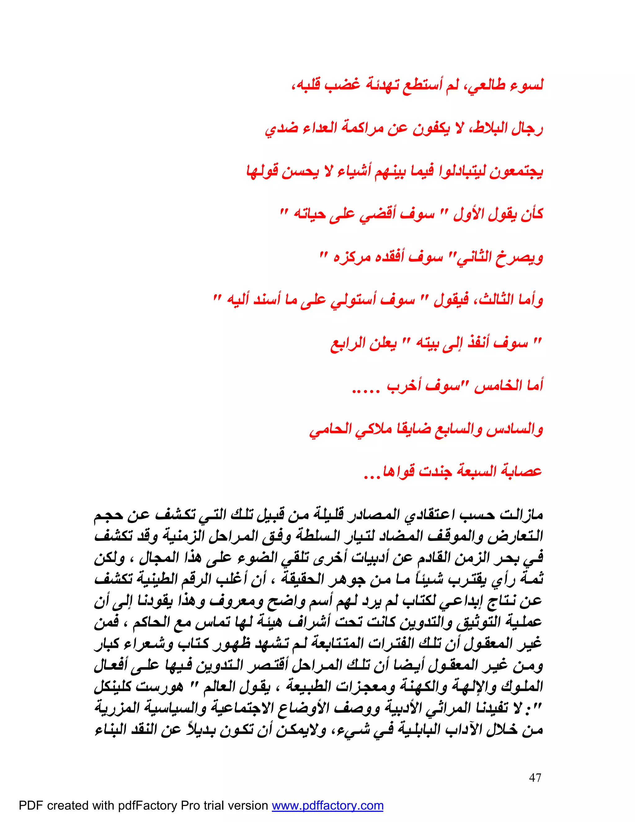 ‫ﻟﺴﻮء ﻃﺎﻟﻌﻲ، ﻟﻢ أﺳﺘﻄﻊ ﺗﮭﺪﺋﺔ ﻏﻀﺐ ﻗﻠﺒﮫ،‬

                                          ‫رﺟﺎل اﻟﺒﻼط، ﻻ ﯾﻜﻔﻮن ﻋﻦ ﻣﺮاﻛﻤﺔ اﻟﻌﺪاء ﺿﺪي‬

                                       ‫ﯾﺠﺘﻤﻌﻮن ﻟﯿﺘﺒﺎدﻟﻮا ﻓﯿﻤﺎ ﺑﯿﻨﮭﻢ أﺷﯿﺎء ﻻ ﯾﺤﺴﻦ ﻗﻮﻟﮭﺎ‬

                                             ‫ﻛﺄن ﯾﻘﻮل اﻷول " ﺳﻮف أﻗﻀﻲ ﻋﻠﻰ ﺣﯿﺎﺗﮫ "‬

                                                    ‫وﯾﺼﺮخ اﻟﺜﺎﻧﻲ" ﺳﻮف أﻓﻘﺪه ﻣﺮﻛﺰه "‬

                                 ‫وأﻣﺎ اﻟﺜﺎﻟﺚ، ﻓﯿﻘﻮل " ﺳﻮف أﺳﺘﻮﻟﻲ ﻋﻠﻰ ﻣﺎ أﺳﻨﺪ أﻟﯿﮫ "‬

                                                      ‫" ﺳﻮف أﻧﻔﺬ إﻟﻰ ﺑﯿﺘﮫ " ﯾﻌﻠﻦ اﻟﺮاﺑﻊ‬

                                                          ‫أﻣﺎ اﻟﺨﺎﻣﺲ "ﺳﻮف أﺧﺮب …..‬

                                                  ‫واﻟﺴﺎدس واﻟﺴﺎﺑﻊ ﺿﺎﯾﻘﺎ ﻣﻼﻛﻲ اﻟﺤﺎﻣﻲ‬

                                                            ‫ﻋﺼﺎﺑﺔ اﻟﺴﺒﻌﺔ ﺟﻨﺪت ﻗﻮاھﺎ…‬

             ‫ﻣﺎزاﻟ ﺖ ﺣ ﺴﺐ اﻋ ﺘﻘﺎدي اﻟﻤ ﺼﺎدر ﻗﻠ ﯿﻠﺔ ﻣ ﻦ ﻗﺒ ﯿﻞ ﺗﻠ ﻚ اﻟﺘ ﻲ ﺗﻜ ﺸﻒ ﻋ ﻦ ﺣﺠ ﻢ‬
             ‫اﻟ ﺘﻌﺎرض واﻟﻤﻮﻗ ﻒ اﻟﻤ ﻀﺎد ﻟﺘ ﯿﺎر اﻟ ﺴﻠﻄﺔ وﻓ ﻖ اﻟﻤ ﺮاﺣﻞ اﻟﺰﻣﻨﯿﺔ وﻗﺪ ﺗﻜﺸﻒ‬
             ‫ﻓ ﻲ ﺑﺤ ﺮ اﻟﺰﻣﻦ اﻟﻘﺎدم ﻋﻦ أدﺑﯿﺎت أﺧﺮى ﺗﻠﻘﻲ اﻟﻀﻮء ﻋﻠﻰ ھﺬا اﻟﻤﺠﺎل ، وﻟﻜﻦ‬
             ‫ﺛﻤ ﺔ رأي ﯾﻘﺘ ﺮب ﺷ ﯿﺌﺎً ﻣ ﺎ ﻣ ﻦ ﺟﻮھ ﺮ اﻟﺤﻘﯿﻘﺔ ، أن أﻏﻠﺐ اﻟﺮﻗﻢ اﻟﻄﯿﻨﯿﺔ ﺗﻜﺸﻒ‬
             ‫ﻋ ﻦ ﻧ ﺘﺎج إﺑﺪاﻋ ﻲ ﻟﻜﺘﺎب ﻟﻢ ﯾﺮد ﻟﮭﻢ أﺳﻢ واﺿﺢ وﻣﻌﺮوف وھﺬا ﯾﻘﻮدﻧﺎ إﻟﻰ أن‬
             ‫ﻋﻤﻠ ﯿﺔ اﻟﺘﻮﺛﯿﻖ واﻟﺘﺪوﯾﻦ ﻛﺎﻧﺖ ﺗﺤﺖ أﺷﺮاف ھﯿﺌﺔ ﻟﮭﺎ ﺗﻤﺎس ﻣﻊ اﻟﺤﺎﻛﻢ ، ﻓﻤﻦ‬
             ‫ﻏﯿ ﺮ اﻟﻤﻌﻘ ﻮل أن ﺗﻠ ﻚ اﻟﻔﺘ ﺮات اﻟﻤﺘ ﺘﺎﺑﻌﺔ ﻟ ﻢ ﺗ ﺸﮭﺪ ﻇﮭ ﻮر ﻛ ﺘﺎب وﺷ ﻌﺮاء ﻛﺒﺎر‬
             ‫وﻣ ﻦ ﻏﯿ ﺮ اﻟﻤﻌﻘ ﻮل أﯾ ﻀﺎ أن ﺗﻠ ﻚ اﻟﻤ ﺮاﺣﻞ أﻗﺘ ﺼﺮ اﻟ ﺘﺪوﯾﻦ ﻓ ﯿﮭﺎ ﻋﻠ ﻰ أﻓﻌ ﺎل‬
             ‫اﻟﻤﻠ ﻮك واﻹﻟﮭ ﺔ واﻟﻜﮭ ﻨﺔ وﻣﻌﺠ ﺰات اﻟﻄﺒ ﯿﻌﺔ ، ﯾﻘ ﻮل اﻟﻌﺎﻟﻢ " ھﻮرﺳﺖ ﻛﻠﯿﻨﻜﻞ‬
             ‫": ﻻ ﺗﻔﯿﺪﻧﺎ اﻟﻤﺮاﺛﻲ اﻷدﺑﯿﺔ ووﺻﻒ اﻷوﺿﺎع اﻻﺟﺘﻤﺎﻋﯿﺔ واﻟﺴﯿﺎﺳﯿﺔ اﻟﻤﺰرﯾﺔ‬
             ‫ﻣ ﻦ ﺧ ﻼل اﻵداب اﻟﺒﺎﺑﻠ ﯿﺔ ﻓ ﻲ ﺷ ﻲء، وﻻﯾﻤﻜ ﻦ أن ﺗﻜ ﻮن ﺑ ﺪﯾﻼً ﻋﻦ اﻟﻨﻘﺪ اﻟﺒﻨﺎء‬

                                                                                      ‫74‬

‫‪PDF created with pdfFactory Pro trial version www.pdffactory.com‬‬
 