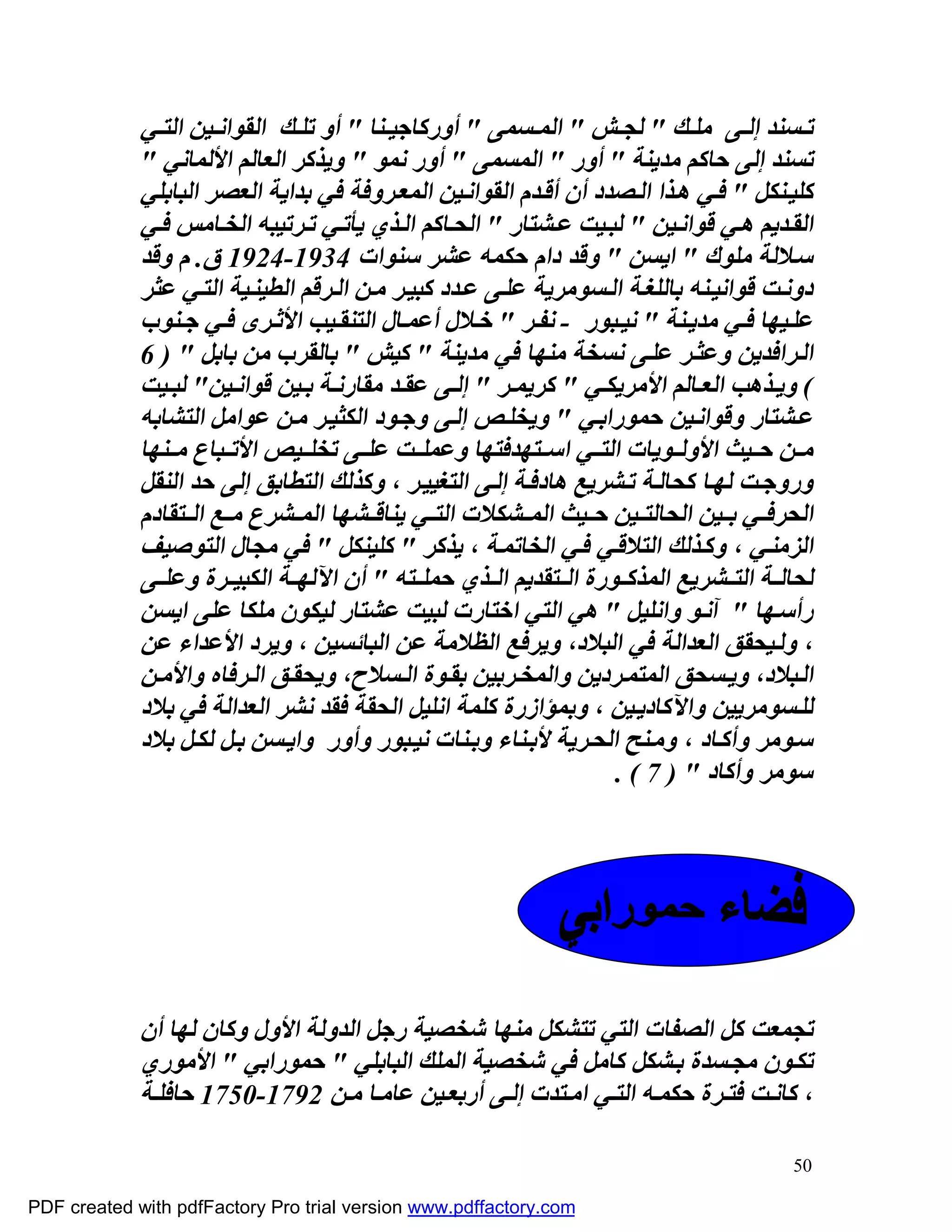 ‫ﺗ ﺴﻨﺪ إﻟ ﻰ ﻣﻠ ﻚ " ﻟﺠ ﺶ " اﻟﻤ ﺴﻤﻰ " أورﻛﺎﺟﯿ ﻨﺎ " أو ﺗﻠ ﻚ اﻟﻘﻮاﻧ ﯿﻦ اﻟﺘ ﻲ‬
             ‫ﺗﺴﻨﺪ إﻟﻰ ﺣﺎﻛﻢ ﻣﺪﯾﻨﺔ " أور " اﻟﻤﺴﻤﻰ " أور ﻧﻤﻮ " وﯾﺬﻛﺮ اﻟﻌﺎﻟﻢ اﻷﻟﻤﺎﻧﻲ "‬
             ‫ﻛﻠﯿ ﻨﻜﻞ " ﻓ ﻲ ھ ﺬا اﻟ ﺼﺪد أن أﻗ ﺪم اﻟﻘﻮاﻧ ﯿﻦ اﻟﻤﻌ ﺮوﻓﺔ ﻓﻲ ﺑﺪاﯾﺔ اﻟﻌﺼﺮ اﻟﺒﺎﺑﻠﻲ‬
             ‫اﻟﻘ ﺪﯾﻢ ھ ﻲ ﻗﻮاﻧ ﯿﻦ " ﻟﺒ ﯿﺖ ﻋ ﺸﺘﺎر " اﻟﺤ ﺎﻛﻢ اﻟ ﺬي ﯾﺄﺗ ﻲ ﺗ ﺮﺗﯿﺒﮫ اﻟﺨ ﺎﻣﺲ ﻓ ﻲ‬
             ‫ﺳ ﻼﻟﺔ ﻣﻠﻮك " اﯾﺴﻦ " وﻗﺪ دام ﺣﻜﻤﮫ ﻋﺸﺮ ﺳﻨﻮات 4391-4291 ق. م وﻗﺪ‬
             ‫دوﻧ ﺖ ﻗﻮاﻧﯿ ﻨﮫ ﺑﺎﻟﻠﻐ ﺔ اﻟ ﺴﻮﻣﺮﯾﺔ ﻋﻠ ﻰ ﻋ ﺪد ﻛﺒﯿ ﺮ ﻣ ﻦ اﻟ ﺮﻗﻢ اﻟﻄﯿﻨ ﯿﺔ اﻟﺘ ﻲ ﻋﺜﺮ‬
             ‫ﻋﻠ ﯿﮭﺎ ﻓ ﻲ ﻣﺪﯾ ﻨﺔ " ﻧﯿ ﺒﻮر - ﻧﻔ ﺮ " ﺧ ﻼل أﻋﻤ ﺎل اﻟﺘﻨﻘ ﯿﺐ اﻷﺛ ﺮى ﻓ ﻲ ﺟ ﻨﻮب‬
             ‫اﻟ ﺮاﻓﺪﯾﻦ وﻋﺜ ﺮ ﻋﻠ ﻰ ﻧﺴﺨﺔ ﻣﻨﮭﺎ ﻓﻲ ﻣﺪﯾﻨﺔ " ﻛﯿﺶ " ﺑﺎﻟﻘﺮب ﻣﻦ ﺑﺎﺑﻞ " ) 6‬
             ‫( وﯾ ﺬھﺐ اﻟﻌ ﺎﻟﻢ اﻷﻣﺮﯾﻜ ﻲ " ﻛﺮﯾﻤ ﺮ " إﻟ ﻰ ﻋﻘ ﺪ ﻣﻘﺎرﻧ ﺔ ﺑ ﯿﻦ ﻗﻮاﻧ ﯿﻦ" ﻟﺒ ﯿﺖ‬
             ‫ﻋ ﺸﺘﺎر وﻗﻮاﻧ ﯿﻦ ﺣﻤﻮراﺑ ﻲ " وﯾﺨﻠ ﺺ إﻟ ﻰ وﺟ ﻮد اﻟﻜﺜﯿ ﺮ ﻣ ﻦ ﻋﻮاﻣﻞ اﻟﺘﺸﺎﺑﮫ‬
             ‫ﻣ ﻦ ﺣ ﯿﺚ اﻷوﻟ ﻮﯾﺎت اﻟﺘ ﻲ اﺳ ﺘﮭﺪﻓﺘﮭﺎ وﻋﻤﻠ ﺖ ﻋﻠ ﻰ ﺗﺨﻠ ﯿﺺ اﻷﺗ ﺒﺎع ﻣ ﻨﮭﺎ‬
             ‫وروﺟ ﺖ ﻟﮭ ﺎ ﻛﺤﺎﻟ ﺔ ﺗ ﺸﺮﯾﻊ ھﺎدﻓ ﺔ إﻟ ﻰ اﻟﺘﻐﯿﯿ ﺮ ، وﻛﺬﻟﻚ اﻟﺘﻄﺎﺑﻖ إﻟﻰ ﺣﺪ اﻟﻨﻘﻞ‬
             ‫اﻟﺤﺮﻓ ﻲ ﺑ ﯿﻦ اﻟﺤﺎﻟﺘ ﯿﻦ ﺣ ﯿﺚ اﻟﻤ ﺸﻜﻼت اﻟﺘ ﻲ ﯾﻨﺎﻗ ﺸﮭﺎ اﻟﻤ ﺸﺮع ﻣ ﻊ اﻟ ﺘﻘﺎدم‬
             ‫اﻟﺰﻣﻨ ﻲ ، وﻛ ﺬﻟﻚ اﻟﺘﻼﻗ ﻲ ﻓ ﻲ اﻟﺨﺎﺗﻤ ﺔ ، ﯾﺬﻛﺮ " ﻛﻠﯿﻨﻜﻞ " ﻓﻲ ﻣﺠﺎل اﻟﺘﻮﺻﯿﻒ‬
             ‫ﻟﺤﺎﻟ ﺔ اﻟﺘ ﺸﺮﯾﻊ اﻟﻤﺬﻛ ﻮرة اﻟ ﺘﻘﺪﯾﻢ اﻟ ﺬي ﺣﻤﻠ ﺘﮫ " أن اﻵﻟﮭ ﺔ اﻟﻜﺒﯿ ﺮة وﻋﻠ ﻰ‬
             ‫رأﺳ ﮭﺎ " آﻧ ﻮ واﻧﻠﯿﻞ " ھﻲ اﻟﺘﻲ اﺧﺘﺎرت ﻟﺒﯿﺖ ﻋﺸﺘﺎر ﻟﯿﻜﻮن ﻣﻠﻜﺎ ﻋﻠﻰ اﯾﺴﻦ‬
             ‫، وﻟ ﯿﺤﻘﻖ اﻟﻌﺪاﻟﺔ ﻓﻲ اﻟﺒﻼد، وﯾﺮﻓﻊ اﻟﻈﻼﻣﺔ ﻋﻦ اﻟﺒﺎﺋﺴﯿﻦ ، وﯾﺮد اﻷﻋﺪاء ﻋﻦ‬
             ‫اﻟ ﺒﻼد، وﯾ ﺴﺤﻖ اﻟﻤﺘﻤ ﺮدﯾﻦ واﻟﻤﺨ ﺮﺑﯿﻦ ﺑﻘ ﻮة اﻟ ﺴﻼح، وﯾﺤﻘ ﻖ اﻟ ﺮﻓﺎه واﻷﻣ ﻦ‬
             ‫ﻟﻠ ﺴﻮﻣﺮﯾﯿﻦ واﻵﻛﺎدﯾ ﯿﻦ ، وﺑﻤﺆازرة ﻛﻠﻤﺔ اﻧﻠﯿﻞ اﻟﺤﻘﺔ ﻓﻘﺪ ﻧﺸﺮ اﻟﻌﺪاﻟﺔ ﻓﻲ ﺑﻼد‬
             ‫ﺳ ﻮﻣﺮ وأﻛ ﺎد ، وﻣ ﻨﺢ اﻟﺤ ﺮﯾﺔ ﻷﺑ ﻨﺎء وﺑ ﻨﺎت ﻧﯿ ﺒﻮر وأور واﯾ ﺴﻦ ﺑ ﻞ ﻟﻜ ﻞ ﺑﻼد‬
                                                                   ‫ﺳﻮﻣﺮ وأﻛﺎد " ) 7 ( .‬




             ‫ﺗﺠﻤﻌﺖ ﻛﻞ اﻟﺼﻔﺎت اﻟﺘﻲ ﺗﺘﺸﻜﻞ ﻣﻨﮭﺎ ﺷﺨﺼﯿﺔ رﺟﻞ اﻟﺪوﻟﺔ اﻷول وﻛﺎن ﻟﮭﺎ أن‬
             ‫ﺗﻜ ﻮن ﻣﺠ ﺴﺪة ﺑ ﺸﻜﻞ ﻛﺎﻣﻞ ﻓﻲ ﺷﺨﺼﯿﺔ اﻟﻤﻠﻚ اﻟﺒﺎﺑﻠﻲ " ﺣﻤﻮراﺑﻲ " اﻷﻣﻮري‬
             ‫، ﻛﺎﻧ ﺖ ﻓﺘ ﺮة ﺣﻜﻤ ﮫ اﻟﺘ ﻲ اﻣ ﺘﺪت إﻟ ﻰ أرﺑﻌ ﯿﻦ ﻋﺎﻣ ﺎ ﻣ ﻦ 2971-0571 ﺣﺎﻓﻠ ﺔ‬

                                                                                        ‫05‬

‫‪PDF created with pdfFactory Pro trial version www.pdffactory.com‬‬
 