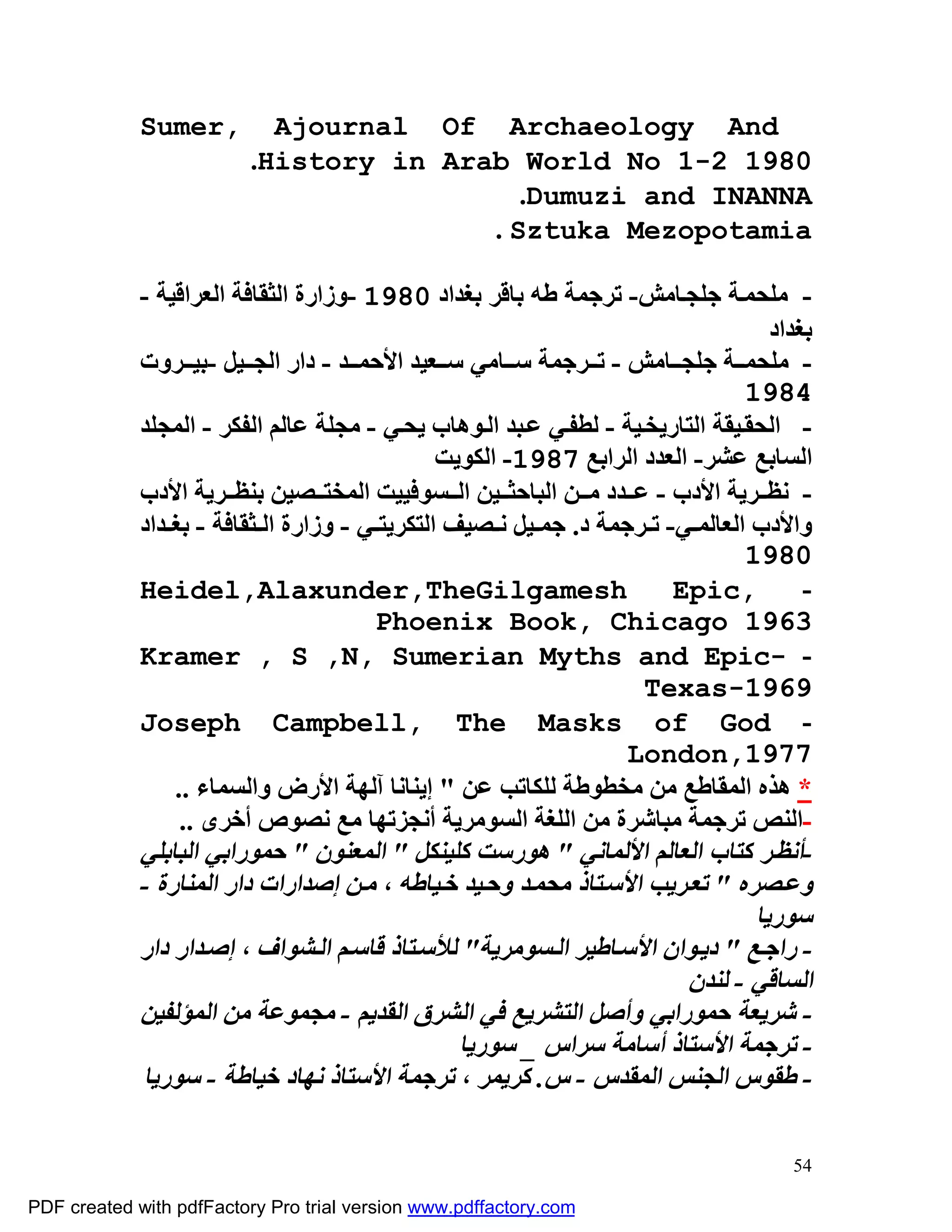 ‫,‪Sumer‬‬        ‫‪Ajournal Of Archaeology And‬‬
                         ‫0891 2-1 ‪.History in Arab World No‬‬
                                           ‫‪.Dumuzi and INANNA‬‬
                                        ‫‪. Sztuka Mezopotamia‬‬

             ‫- ﻣﻠﺤﻤ ﺔ ﺟﻠﺠ ﺎﻣﺶ- ﺗﺮﺟﻤﺔ ﻃﮫ ﺑﺎﻗﺮ ﺑﻐﺪاد 0891 -وزارة اﻟﺜﻘﺎﻓﺔ اﻟﻌﺮاﻗﯿﺔ -‬
                                                                                    ‫ﺑﻐﺪاد‬
             ‫- ﻣﻠﺤﻤ ﺔ ﺟﻠﺠ ﺎﻣﺶ - ﺗ ﺮﺟﻤﺔ ﺳ ﺎﻣﻲ ﺳ ﻌﯿﺪ اﻷﺣﻤ ﺪ - دار اﻟﺠ ﯿﻞ -ﺑﯿ ﺮوت‬
                                                                                 ‫4891‬
             ‫- اﻟﺤﻘ ﯿﻘﺔ اﻟﺘﺎرﯾﺨ ﯿﺔ - ﻟﻄﻔ ﻲ ﻋ ﺒﺪ اﻟ ﻮھﺎب ﯾﺤ ﻲ - ﻣﺠﻠﺔ ﻋﺎﻟﻢ اﻟﻔﻜﺮ - اﻟﻤﺠﻠﺪ‬
                                                ‫اﻟﺴﺎﺑﻊ ﻋﺸﺮ- اﻟﻌﺪد اﻟﺮاﺑﻊ 7891- اﻟﻜﻮﯾﺖ‬
             ‫- ﻧﻈ ﺮﯾﺔ اﻷدب - ﻋ ﺪد ﻣ ﻦ اﻟﺒﺎﺣﺜ ﯿﻦ اﻟ ﺴﻮﻓﯿﯿﺖ اﻟﻤﺨﺘ ﺼﯿﻦ ﺑﻨﻈ ﺮﯾﺔ اﻷدب‬
             ‫واﻷدب اﻟﻌﺎﻟﻤ ﻲ- ﺗ ﺮﺟﻤﺔ د. ﺟﻤ ﯿﻞ ﻧ ﺼﯿﻒ اﻟﺘﻜﺮﯾﺘ ﻲ - وزارة اﻟ ﺜﻘﺎﻓﺔ - ﺑﻐ ﺪاد‬
                                                                                 ‫0891‬
             ‫‪Heidel,Alaxunder,TheGilgamesh‬‬                              ‫,‪Epic‬‬           ‫-‬
                                        ‫3691 ‪Phoenix Book, Chicago‬‬
             ‫- -‪Kramer , S ,N, Sumerian Myths and Epic‬‬
                                                                     ‫9691-‪Texas‬‬
             ‫- ‪Joseph Campbell, The Masks of God‬‬
                                                                   ‫7791,‪London‬‬
                 ‫* ھﺬه اﻟﻤﻘﺎﻃﻊ ﻣﻦ ﻣﺨﻄﻮﻃﺔ ﻟﻠﻜﺎﺗﺐ ﻋﻦ " إﯾﻨﺎﻧﺎ آﻟﮭﺔ اﻷرض واﻟﺴﻤﺎء ..‬
                  ‫-اﻟﻨﺺ ﺗﺮﺟﻤﺔ ﻣﺒﺎﺷﺮة ﻣﻦ اﻟﻠﻐﺔ اﻟﺴﻮﻣﺮﯾﺔ أﻧﺠﺰﺗﮭﺎ ﻣﻊ ﻧﺼﻮص أﺧﺮى ..‬
             ‫-أﻧﻈ ﺮ ﻛﺘﺎب اﻟﻌﺎﻟﻢ اﻷﻟﻤﺎﻧﻲ " ھﻮرﺳﺖ ﻛﻠﯿﻨﻜﻞ " اﻟﻤﻌﻨﻮن " ﺣﻤﻮراﺑﻲ اﻟﺒﺎﺑﻠﻲ‬
             ‫وﻋ ﺼﺮه " ﺗﻌ ﺮﯾﺐ اﻷﺳ ﺘﺎذ ﻣﺤﻤ ﺪ وﺣ ﯿﺪ ﺧ ﯿﺎﻃﮫ ، ﻣ ﻦ إﺻﺪارات دار اﻟﻤﻨﺎرة -‬
                                                                                  ‫ﺳﻮرﯾﺎ‬
             ‫- راﺟ ﻊ " دﯾ ﻮان اﻷﺳ ﺎﻃﯿﺮ اﻟ ﺴﻮﻣﺮﯾﺔ" ﻟﻸﺳ ﺘﺎذ ﻗﺎﺳ ﻢ اﻟ ﺸﻮاف ، إﺻ ﺪار دار‬
                                                                         ‫اﻟﺴﺎﻗﻲ - ﻟﻨﺪن‬
             ‫- ﺷﺮﯾﻌﺔ ﺣﻤﻮراﺑﻲ وأﺻﻞ اﻟﺘﺸﺮﯾﻊ ﻓﻲ اﻟﺸﺮق اﻟﻘﺪﯾﻢ - ﻣﺠﻤﻮﻋﺔ ﻣﻦ اﻟﻤﺆﻟﻔﯿﻦ‬
                                                  ‫- ﺗﺮﺟﻤﺔ اﻷﺳﺘﺎذ أﺳﺎﻣﺔ ﺳﺮاس _ ﺳﻮرﯾﺎ‬
             ‫- ﻃﻘﻮس اﻟﺠﻨﺲ اﻟﻤﻘﺪس - س. ﻛﺮﯾﻤﺮ ، ﺗﺮﺟﻤﺔ اﻷﺳﺘﺎذ ﻧﮭﺎد ﺧﯿﺎﻃﺔ - ﺳﻮرﯾﺎ‬

                                                                                      ‫45‬

‫‪PDF created with pdfFactory Pro trial version www.pdffactory.com‬‬
 
