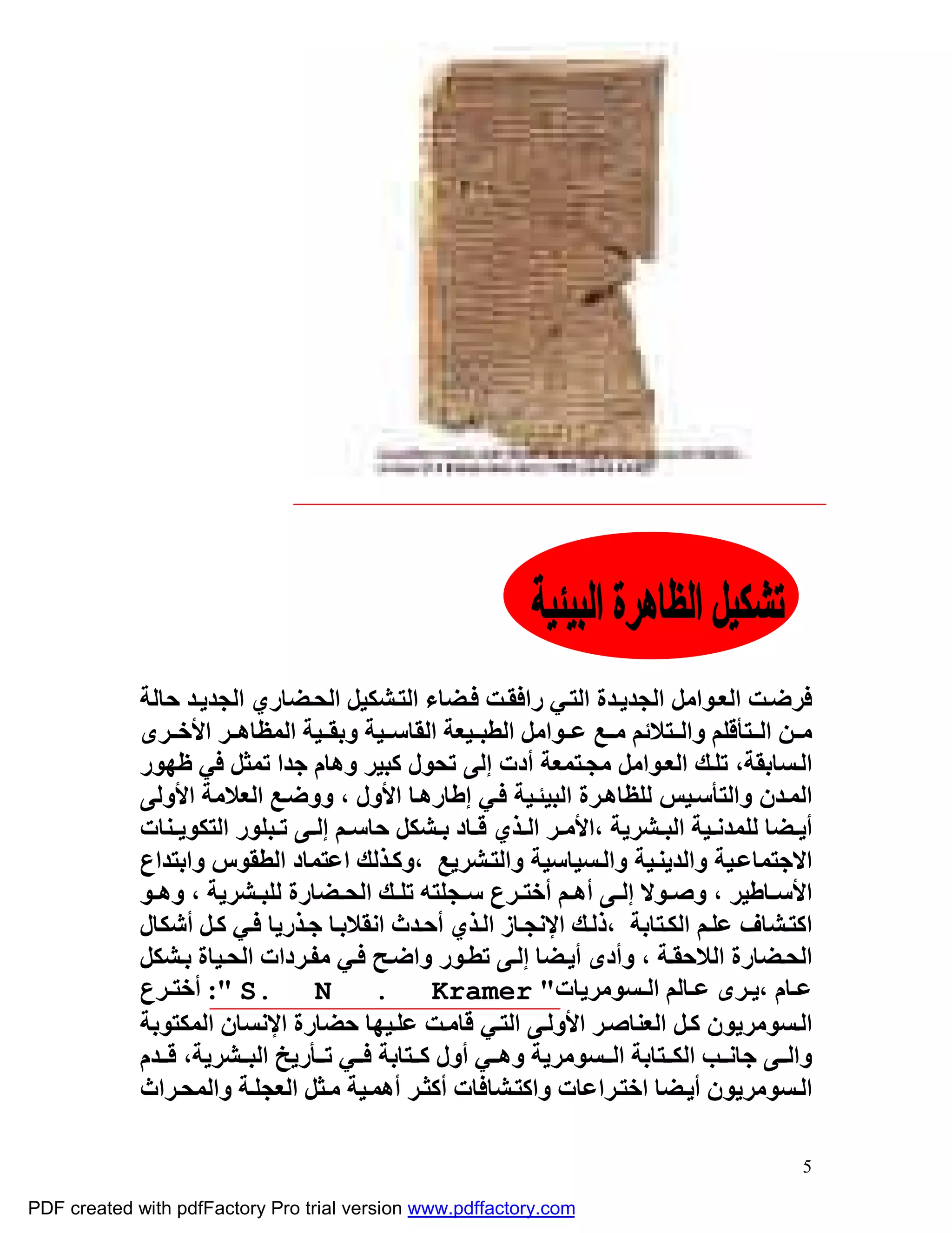 ‫ﻓﺮﺿ ﺖ اﻟﻌ ﻮاﻣﻞ اﻟﺠﺪﯾ ﺪة اﻟﺘ ﻲ راﻓﻘ ﺖ ﻓ ﻀﺎء اﻟﺘ ﺸﻜﯿﻞ اﻟﺤ ﻀﺎري اﻟﺠﺪﯾ ﺪ ﺣﺎﻟﺔ‬
             ‫ﻣ ﻦ اﻟ ﺘﺄﻗﻠﻢ واﻟ ﺘﻼﺋﻢ ﻣ ﻊ ﻋ ﻮاﻣﻞ اﻟﻄﺒ ﯿﻌﺔ اﻟﻘﺎﺳ ﯿﺔ وﺑﻘ ﯿﺔ اﻟﻤﻈﺎھ ﺮ اﻷﺧ ﺮى‬
             ‫اﻟ ﺴﺎﺑﻘﺔ، ﺗﻠ ﻚ اﻟﻌ ﻮاﻣﻞ ﻣﺠ ﺘﻤﻌﺔ أدت إﻟﻰ ﺗﺤﻮل ﻛﺒﯿﺮ وھﺎم ﺟﺪا ﺗﻤﺜﻞ ﻓﻲ ﻇﮭﻮر‬
             ‫اﻟﻤ ﺪن واﻟﺘﺄﺳ ﯿﺲ ﻟﻠﻈﺎھ ﺮة اﻟﺒﯿﺌ ﯿﺔ ﻓ ﻲ إﻃﺎرھ ﺎ اﻷول ، ووﺿ ﻊ اﻟﻌﻼﻣﺔ اﻷوﻟﻰ‬
             ‫أﯾ ﻀﺎ ﻟﻠﻤﺪﻧ ﯿﺔ اﻟﺒ ﺸﺮﯾﺔ ،اﻷﻣ ﺮ اﻟ ﺬي ﻗ ﺎد ﺑ ﺸﻜﻞ ﺣﺎﺳ ﻢ إﻟ ﻰ ﺗ ﺒﻠﻮر اﻟﺘﻜﻮﯾ ﻨﺎت‬
             ‫اﻻﺟﺘﻤﺎﻋ ﯿﺔ واﻟﺪﯾﻨ ﯿﺔ واﻟ ﺴﯿﺎﺳﯿﺔ واﻟﺘ ﺸﺮﯾﻊ ،وﻛ ﺬﻟﻚ اﻋﺘﻤﺎد اﻟﻄﻘﻮس واﺑﺘﺪاع‬
             ‫اﻷﺳ ﺎﻃﯿﺮ ، وﺻ ﻮﻻ إﻟ ﻰ أھ ﻢ أﺧﺘ ﺮع ﺳ ﺠﻠﺘﮫ ﺗﻠ ﻚ اﻟﺤ ﻀﺎرة ﻟﻠﺒ ﺸﺮﯾﺔ ، وھ ﻮ‬
             ‫اﻛﺘ ﺸﺎف ﻋﻠ ﻢ اﻟﻜ ﺘﺎﺑﺔ ،ذﻟ ﻚ اﻹﻧﺠ ﺎز اﻟ ﺬي أﺣ ﺪث اﻧﻘﻼﺑ ﺎ ﺟ ﺬرﯾﺎ ﻓ ﻲ ﻛ ﻞ أﺷﻜﺎل‬
             ‫اﻟﺤ ﻀﺎرة اﻟﻼﺣﻘ ﺔ ، وأدى أﯾ ﻀﺎ إﻟ ﻰ ﺗﻄ ﻮر واﺿ ﺢ ﻓ ﻲ ﻣﻔ ﺮدات اﻟﺤ ﯿﺎة ﺑ ﺸﻜﻞ‬
             ‫ﻋ ﺎم ،ﯾ ﺮى ﻋ ﺎﻟﻢ اﻟ ﺴﻮﻣﺮﯾﺎت" ‪ :" S. N . Kramer‬أﺧﺘ ﺮع‬
             ‫اﻟ ﺴﻮﻣﺮﯾﻮن ﻛ ﻞ اﻟﻌﻨﺎﺻ ﺮ اﻷوﻟ ﻰ اﻟﺘ ﻲ ﻗﺎﻣ ﺖ ﻋﻠ ﯿﮭﺎ ﺣﻀﺎرة اﻹﻧﺴﺎن اﻟﻤﻜﺘﻮﺑﺔ‬
             ‫واﻟ ﻰ ﺟﺎﻧ ﺐ اﻟﻜ ﺘﺎﺑﺔ اﻟ ﺴﻮﻣﺮﯾﺔ وھ ﻲ أول ﻛ ﺘﺎﺑﺔ ﻓ ﻲ ﺗ ﺄرﯾﺦ اﻟﺒ ﺸﺮﯾﺔ، ﻗ ﺪم‬
             ‫اﻟ ﺴﻮﻣﺮﯾﻮن أﯾ ﻀﺎ اﺧﺘ ﺮاﻋﺎت واﻛﺘ ﺸﺎﻓﺎت أﻛﺜ ﺮ أھﻤ ﯿﺔ ﻣ ﺜﻞ اﻟﻌﺠﻠ ﺔ واﻟﻤﺤ ﺮاث‬

                                                                                       ‫5‬

‫‪PDF created with pdfFactory Pro trial version www.pdffactory.com‬‬
 