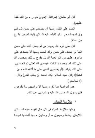 ‫ﻗﺎل ﺃﺒﻭ ﻋﺜﻤﺎﻥ: )ﻤﻭﺍﻓﻘﺔ ﺍﻹﺨﻭﺍﻥ ﺨﻴـﺭ ﻤـﻥ ﺍﻟﺸـﻔﻘﺔ‬
                                                   ‫ﻋﻠﻴﻬﻡ(.‬
‫ﺍﻟﺤﻤﺩ ﻋﻠﻰ ﺍﻟﺜﻨﺎﺀ ﻭﻤﻨﻬﺎ ﺃﻥ ﻴﺤﻤﺩﻫﻡ ﻋﻠﻰ ﺤﺴﻥ ﺜﻨـﺎﺌﻬﻡ‬
‫ﻭﺇﻥ ﻟﻡ ﻴﺴﺎﻋﺩﻫﻡ ﺒﺎﻟﻴﺩ ﻟﻘﻭﻟﻪ ﻋﻠﻴﻪ ﺍﻟﺴﻼﻡ: )ﻨﻴﺔ ﺍﻟﻤﺅﻤﻥ ﺃﺒﻠـﻎ‬
                                                ‫ﻤﻥ ﻋﻤﻠﻪ(.‬
‫ﻗﺎل ﻋﻠﻲ ﻜﺭﻡ ﺍﷲ ﻭﺠﻬﻪ: ﻤﻥ ﻟﻡ ﻴﺤﻤل ﺃﺨﺎﻩ ﻋﻠﻰ ﺤﺴﻥ‬
‫ﺍﻟﻨﻴﺔ ﻟﻡ ﻴﺤﻤﺩﻩ ﻋﻠﻰ ﺤﺴﻥ ﺘﺭﻙ ﺍﻟﺤﺴﺩ ﻭﻤﻨﻬﺎ ﺃﻻ ﻴﺤﺴﺩﻫﻡ ﻋﻠﻰ‬
‫ﻤﺎ ﻴﺭﻯ ﻋﻠﻴﻬﻡ ﻤﻥ ﺁﺜﺎﺭ ﻨﻌﻤﺔ ﺍﷲ ﺒل ﻴﻔﺭﺡ ﺒـﺫﻟﻙ ﻭﻴﺤﻤـﺩ ﺍﷲ‬
‫ﻋﻠﻰ ﺫﻟﻙ ﻜﻤﺎ ﻴﺤﻤﺩﻩ ﺇﺫﺍ ﻜﺎﻨﺕ ﻋﻠﻴﻪ ﻓﺈﻥ ﺍﷲ ﺘﻌﺎﻟﻰ ﺫﻡ ﺍﻟﺤﺎﺴﺩﻴﻥ‬
    ‫ﻋﻠﻰ ﺫﻟﻙ ﺒﻘﻭﻟﻪ: ‪َ‬ﻡ ‪‬ﺤﺴ ‪‬ﻭﻥ ﺍﻟﻨﺎﺱ ‪‬ﻠﻰ ﻤﺎ ﺃ ﹶﺎﻫﻡ ﺍﻟﻠﻪ ِـﻥ‬
      ‫ﺘ ‪ ‬ﹶ‪ ‬ﻤ‬          ‫‪‬ﻋ‬      ‫ﺃ ﻴ ‪‬ﺩ ‪‬‬
 ‫ﹶﻀﻠﻪ‪ ‬ﻭﻗﺎل ﻋﻠﻴﻪ ﺍﻟﺴﻼﻡ: )ﻜﺎﺩ ﺍﻟﺤﺴﺩ ﺃﻥ ﻴﻐﻠﺏ ﺍﻟﻘﺩﺭ( ﻭﻗﺎل:‬
                                                   ‫ﻓ ِِ‬
                                              ‫)ﻻ ﺘﺤﺎﺴﺩﻭﺍ(.‬
‫ﻋﺩﻡ ﺍﻟﻤﻭﺍﺠﻬﺔ ﺒﻤﺎ ﻴﻜﺭﻩ ﻭﻤﻨﻬﺎ ﺃﻻ ﻴﻭﺍﺠﻬﻬﻡ ﺒﻤﺎ ﻴﻜﺭﻫﻭﻥ‬
            ‫ﻓﺈﻥ ﺭﺴﻭل ﺍﷲ ﺼﻠﻰ ﺍﷲ ﻋﻠﻴﻪ ﻭﺴﻠﻡ ﻨﻬﻰ ﻋﻥ ﺫﻟﻙ.‬

                                   ‫* ﻤﻼﺯﻤﺔ ﺍﻟﺤﻴﺎﺀ‬
‫ﻭﻤﻨﻬﺎ ﻤﻼﺯﻤﺔ ﺍﻟﺤﻴﺎﺀ ﻓﻲ ﻜل ﺤﺎل ﻟﻘﻭﻟﻪ ﻋﻠﻴﻪ ﺍﻟﺴـﻼﻡ:‬
‫)ﺍﻹﻴﻤﺎﻥ ﺒﻀﻌﺔ ﻭﺴﺒﻌﻭﻥ - ﺃﻭ ﻭﺴﺘﻭﻥ - ﺒﺎﺒﺎ ﺃﻓﻀﻠﻬﺎ ﺸﻬﺎﺩﺓ‬
             ‫ﹰ‬


‫٩‬
 