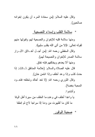 ‫ﻭﻗﺎل ﻋﻠﻴﻪ ﺍﻟﺴﻼﻡ: )ﻤﻥ ﺴﻌﺎﺩﺓ ﺍﻟﻤﺭﺀ ﺃﻥ ﻴﻜﻭﻥ ﺇﺨﻭﺍﻨﻪ‬
                                                 ‫ﺼﺎﻟﺤﻴﻥ(.‬

                ‫* ﺴﻼﻤﺔ ﺍﻟﻘﻠﺏ ﻭﺇﺴﺩﺍﺀ ﺍﻟﻨﺼﺤﻴﺔ‬
‫ﻭﻤﻨﻬﺎ ﺴﻼﻤﺔ ﻗﻠﺒﻪ ﻟﻺﺨﻭﺍﻥ ﻭﺍﻟﻨﺼﺤﻴﺔ ﻟﻬﻡ ﻭﻗﺒﻭﻟﻬﺎ ﻤﻨﻬﻡ‬
                  ‫ﻟﻘﻭﻟﻪ ﺘﻌﺎﻟﻰ: ‪‬ﺇﻻ ‪‬ﻥ َﺘﻰ ﺍﻟﻠﻪ ﺒ ﹶﻠﺏ ‪‬ﻠﻴﻡ‪.‬‬
                    ‫ﹶ ‪ِ ‬ﻘ ٍ ﺴ ٍ‬      ‫ﻤ ﺃ‬
‫ﻭﻗﺎل ﺍﻟﺴﻘﻁﻲ ﺭﺤﻤﻪ ﺍﷲ: )ﻤﻥ ﺃﺠـل ﺃﺨـﻼﻕ ﺍﻷﺒـﺭﺍﺭ‬
                    ‫ﺴﻼﻤﺔ ﺍﻟﺼﺩﺭ ﻟﻺﺨﻭﺍﻥ ﻭﺍﻟﻨﺼﻴﺤﺔ ﻟﻬﻡ(.‬
                  ‫ﻭﻤﻨﻬﺎ ﺃﻻ ﻴﻌﺩﻫﻡ ﻭﻴﺨﺎﻟﻔﻬﻡ ﻓﺈﻨﻪ ﻨﻔﺎﻕ.‬
‫ﻗﺎل ﻋﻠﻴﻪ ﺍﻟﺼﻼﺓ ﻭﺍﻟﺴﻼﻡ: )ﻋﻼﻤﺔ ﺍﻟﻤﻨﺎﻓﻕ ﺜـﻼﺙ: ﺇﺫﺍ‬
               ‫ﺤﺩﺙ ﻜﺫﺏ ﻭﺇﺫﺍ ﻭﻋﺩ ﺃﺨﻠﻑ ﻭﺇﺫﺍ ﺍﺌﺘﻤﻥ ﺨﺎﻥ(.‬
‫ﻭﻗﺎل ﺍﻟﺜﻭﺭﻱ ﺭﺤﻤﻪ ﺍﷲ: )ﻻ ﺘﻌﺩ ﺃﺨﺎﻙ ﻭﺘﺨﻠﻔﻪ ﻓﺘﻌـﻭﺩ‬
                                            ‫ﺍﻟﻤﺤﺒﺔ ﺒﻐﻀﺔ(.‬
                                            ‫ﻭﺃﻨﺸﺩﻭﺍ:‬
‫ﻴﺎ ﻭﺍ ِﺩﺍ َﺨﻠﻑ ﻓﻲ ‪‬ﻋﺩﻩ ﻤﺎ ﺍﻟ ﹸﻠﻑ ِﻥ ﺴﻴﺭﺓ َﻫل ﺍﻟ ‪‬ﻓﺎ‬
  ‫‪ ِ‬ﺃ ِ ﻭ‬       ‫ﺨ ﹸﻤ‬        ‫ﻋ ﹰ ﺃ ﹶ ﻭ ِِ‬
  ‫ﻤﺎ ﻜﺎﻥ ﻤﺎ َﻅ ‪‬ﺭﺕ ِﻥ ﻭ ‪‬ﻨﺎ ﺇﹼﺎ ِﺭﺍﺠﺎ ﻻﺡ ﺜﻡ ِﻨ ﹶﻔﺎ‬
    ‫‪ ‬ﺃ ﻬ ﹶ ﻤ ‪‬ﺩ ِ ﻟ ﺴ ﹰ ‪ ‬ﹸ ‪ ‬ﺍ ﻁ‬

                                  ‫* ﺼﺤﺒﺔ ﺍﻟﻭﻗﻭﺭ‬


‫١١‬
 