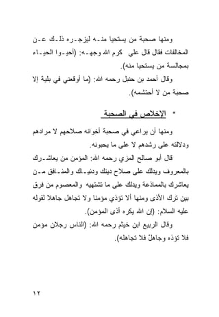 ‫ﻭﻤﻨﻬﺎ ﺼﺤﺒﺔ ﻤﻥ ﻴﺴﺘﺤﻴﺎ ﻤﻨـﻪ ﻟﻴﺯﺠـﺭﻩ ﺫﻟـﻙ ﻋـﻥ‬
‫ﺍﻟﻤﺨﺎﻟﻔﺎﺕ ﻓﻘﺎل ﻗﺎل ﻋﻠﻲ ﻜﺭﻡ ﺍﷲ ﻭﺠﻬـﻪ: )ﺃﺤﻴـﻭﺍ ﺍﻟﺤﻴـﺎﺀ‬
                              ‫‪‬‬
                              ‫ﺒﻤﺠﺎﻟﺴﺔ ﻤﻥ ﻴﺴﺘﺤﻴﺎ ﻤﻨﻪ(.‬
‫ﻭﻗﺎل ﺃﺤﻤﺩ ﺒﻥ ﺤﻨﺒل ﺭﺤﻤﻪ ﺍﷲ: )ﻤﺎ ﺃﻭﻗﻌﻨﻲ ﻓﻲ ﺒﻠﻴﺔ ﺇﻻ‬
                                 ‫ﺼﺤﺒﺔ ﻤﻥ ﻻ ﺃﺤﺘﺸﻤﻪ(.‬

                        ‫* ﺍﻹﺨﻼﺹ ﻓﻲ ﺍﻟﺼﺤﺒﺔ‬
‫ﻭﻤﻨﻬﺎ ﺃﻥ ﻴﺭﺍﻋﻲ ﻓﻲ ﺼﺤﺒﺔ ﺃﺨﻭﺍﻨﻪ ﺼﻼﺤﻬﻡ ﻻ ﻤﺭﺍﺩﻫﻡ‬
                   ‫ﻭﺩﻻﻟﺘﻪ ﻋﻠﻰ ﺭﺸﺩﻫﻡ ﻻ ﻋﻠﻰ ﻤﺎ ﻴﺤﺒﻭﻨﻪ.‬
‫ﻗﺎل ﺃﺒﻭ ﺼﺎﻟﺢ ﺍﻟﻤﺯﻱ ﺭﺤﻤﻪ ﺍﷲ: ﺍﻟﻤﺅﻤﻥ ﻤﻥ ﻴﻌﺎﺸـﺭﻙ‬
‫ﺒﺎﻟﻤﻌﺭﻭﻑ ﻭﻴﺩﻟﻙ ﻋﻠﻰ ﺼﻼﺡ ﺩﻴﻨﻙ ﻭﺩﻨﻴـﺎﻙ ﻭﺍﻟﻤﻨـﺎﻓﻕ ﻤـﻥ‬
‫ﻴﻌﺎﺸﺭﻙ ﺒﺎﻟﻤﻤﺎﺫﻋﺔ ﻭﻴﺩﻟﻙ ﻋﻠﻰ ﻤﺎ ﺘﺸﺘﻬﻴﻪ ﻭﺍﻟﻤﻌﺼﻭﻡ ﻤﻥ ﻓﺭﻕ‬
‫ﺒﻴﻥ ﺘﺭﻙ ﺍﻷﺫﻯ ﻭﻤﻨﻬﺎ ﺃﻻ ﺘﺅﺫﻱ ﻤﺅﻤﻨﺎ ﻭﻻ ﺘﺠﺎﻫل ﺠﺎﻫﻼ ﻟﻘﻭﻟﻪ‬
      ‫ﹰ‬             ‫ﹰ‬
                 ‫ﻋﻠﻴﻪ ﺍﻟﺴﻼﻡ: )ﺇﻥ ﺍﷲ ﻴﻜﺭﻩ ﺃﺫﻯ ﺍﻟﻤﺅﻤﻥ(.‬
‫ﻭﻗﺎل ﺍﻟﺭﺒﻴﻊ ﺍﺒﻥ ﺨﻴﺜﻡ ﺭﺤﻤﻪ ﺍﷲ: )ﺍﻟﻨﺎﺱ ﺭﺠﻼﻥ ﻤﺅﻤﻥ‬
                            ‫ﻓﻼ ﺘﺅﺫﻩ ﻭﺠﺎﻫل ﻓﻼ ﺘﺠﺎﻫﻠﻪ(.‬
                                        ‫ٌ‬




‫٢١‬
 