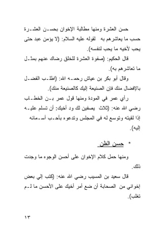 ‫ﺤﺴﻥ ﺍﻟﻌﺸﺭﺓ ﻭﻤﻨﻬﺎ ﻤﻁﺎﻟﺒﺔ ﺍﻹﺨﻭﺍﻥ ﺒﺤﺴـﻥ ﺍﻟﻌﺸـﺭﺓ‬
‫ﺤﺴﺏ ﻤﺎ ﻴﻌﺎﺸﺭﻫﻡ ﺒﻪ ﻟﻘﻭﻟﻪ ﻋﻠﻴﻪ ﺍﻟﺴﻼﻡ: )ﻻ ﻴﺅﻤﻥ ﻋﺒﺩ ﺤﺘﻰ‬
                            ‫ﻴﺤﺏ ﻷﺨﻴﻪ ﻤﺎ ﻴﺤﺏ ﻟﻨﻔﺴﻪ(.‬
‫ﻗﺎل ﺍﻟﺤﻜﻴﻡ: )ﺼﻔﻭﺓ ﺍﻟﻌﺸﺭﺓ ﻟﻠﺨﻠﻕ ﺭﻀﺎﻙ ﻋﻨﻬﻡ ﺒﻤﺜـل‬
                                      ‫ﻤﺎ ﺘﻌﺎﺸﺭﻫﻡ ﺒﻪ(.‬
‫ﻭﻗﺎل ﺃﺒﻭ ﺒﻜﺭ ﺒﻥ ﻋﻴﺎﺵ ﺭﺤﻤـﻪ ﺍﷲ: )ﺍﻁﻠـﺏ ﺍﻟﻔﻀـل‬
          ‫ﺒﺎﻹﻓﻀﺎل ﻤﻨﻙ ﻓﺈﻥ ﺍﻟﺼﻨﻴﻌﺔ ﺇﻟﻴﻙ ﻜﺎﻟﺼﻨﻴﻌﺔ ﻤﻨﻙ(.‬
‫ﺭﺃﻱ ﻋﻤﺭ ﻓﻲ ﺍﻟﻤﻭﺩﺓ ﻭﻤﻨﻬﺎ ﻗﻭل ﻋﻤﺭ ﺒـﻥ ﺍﻟﺨﻁـﺎﺏ‬
‫ﺭﻀﻲ ﺍﷲ ﻋﻨﻪ: )ﺜﻼﺙ ﻴﺼﻔﻴﻥ ﻟﻙ ﻭﺩ ﺃﺨﻴﻙ: ﺃﻥ ﺘﺴﻠﻡ ﻋﻠﻴـﻪ‬
  ‫ﺇﺫﺍ ﻟﻘﻴﺘﻪ ﻭﺘﻭﺴﻊ ﻟﻪ ﻓﻲ ﺍﻟﻤﺠﻠﺱ ﻭﺘﺩﻋﻭﻩ ﺒﺄﺤـﺏ ﺃﺴـﻤﺎﺌﻪ‬
                                                 ‫ﺇﻟﻴﻪ(.‬

                                  ‫* ﺤﺴﻥ ﺍﻟﻅﻥ‬
‫ﻭﻤﻨﻬﺎ ﺤﻤل ﻜﻼﻡ ﺍﻹﺨﻭﺍﻥ ﻋﻠﻰ ﺃﺤﺴﻥ ﺍﻟﻭﺠﻭﻩ ﻤﺎ ﻭﺠﺩﺕ‬
                                                  ‫ﺫﻟﻙ.‬
‫ﻗﺎل ﺴﻌﻴﺩ ﺒﻥ ﺍﻟﻤﺴﻴﺏ ﺭﻀﻲ ﺍﷲ ﻋﻨﻪ: )ﻜﺘﺏ ﺇﻟﻲ ﺒﻌﺽ‬
‫ﺇﺨﻭﺍﻨﻲ ﻤﻥ ﺍﻟﺼﺤﺎﺒﺔ ﺃﻥ ﻀﻊ ﺃﻤﺭ ﺃﺨﻴﻙ ﻋﻠﻰ ﺍﻷﺤﺴﻥ ﻤﺎ ﻟـﻡ‬
                                               ‫ﺘﻐﻠﺏ(.‬


‫٣١‬
 