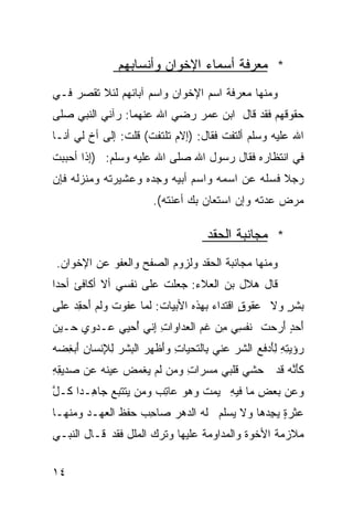 ‫* ﻤﻌﺭﻓﺔ ﺃﺴﻤﺎﺀ ﺍﻹﺨﻭﺍﻥ ﻭﺃﻨﺴﺎﺒﻬﻡ‬
‫ﻭﻤﻨﻬﺎ ﻤﻌﺭﻓﺔ ﺍﺴﻡ ﺍﻹﺨﻭﺍﻥ ﻭﺍﺴﻡ ﺁﺒﺎﺌﻬﻡ ﻟﺌﻼ ﺘﻘﺼﺭ ﻓـﻲ‬
‫ﺤﻘﻭﻗﻬﻡ ﻓﻘﺩ ﻗﺎل ﺍﺒﻥ ﻋﻤﺭ ﺭﻀﻲ ﺍﷲ ﻋﻨﻬﻤﺎ: ﺭﺁﻨﻲ ﺍﻟﻨﺒﻲ ﺼﻠﻰ‬
‫ﺍﷲ ﻋﻠﻴﻪ ﻭﺴﻠﻡ ﺃﻟﺘﻔﺕ ﻓﻘﺎل: )ﺇﻻﻡ ﺘﻠﺘﻔﺕ( ﻗﻠﺕ: ﺇﻟﻰ ﺃﺥ ﻟﻲ ﺃﻨـﺎ‬
‫ﻓﻲ ﺍﻨﺘﻅﺎﺭﻩ ﻓﻘﺎل ﺭﺴﻭل ﺍﷲ ﺼﻠﻰ ﺍﷲ ﻋﻠﻴﻪ ﻭﺴﻠﻡ: )ﺇﺫﺍ ﺃﺤﺒﺒﺕ‬
‫ﺭﺠﻼ ﻓﺴﻠﻪ ﻋﻥ ﺍﺴﻤﻪ ﻭﺍﺴﻡ ﺃﺒﻴﻪ ﻭﺠﺩﻩ ﻭﻋﺸﻴﺭﺘﻪ ﻭﻤﻨﺯﻟﻪ ﻓﺈﻥ‬
                                               ‫ﹰ‬
                        ‫ﻤﺭﺽ ﻋﺩﺘﻪ ﻭﺇﻥ ﺍﺴﺘﻌﺎﻥ ﺒﻙ ﺃﻋﻨﺘﻪ(.‬

                                     ‫* ﻤﺠﺎﻨﺒﺔ ﺍﻟﺤﻘﺩ‬
‫ﻭﻤﻨﻬﺎ ﻤﺠﺎﻨﺒﺔ ﺍﻟﺤﻘﺩ ﻭﻟﺯﻭﻡ ﺍﻟﺼﻔﺢ ﻭﺍﻟﻌﻔﻭ ﻋﻥ ﺍﻹﺨﻭﺍﻥ.‬
‫ﻗﺎل ﻫﻼل ﺒﻥ ﺍﻟﻌﻼﺀ: ﺠﻌﻠﺕ ﻋﻠﻰ ﻨﻔﺴﻲ ﺃﻻ ﺃﻜﺎﻓﺊ ﺃﺤﺩﺍ‬
‫ﹰ‬
‫ﺒﺸﺭ ﻭﻻ ﻋﻘﻭﻕ ﺍﻗﺘﺩﺍﺀ ﺒﻬﺫﻩ ﺍﻷﺒﻴﺎﺕ: ﻟ ‪‬ﺎ ﻋ ﹶﻭﺕ ﻭﹶﻡ َﺤ ِﺩ ‪‬ﻠﻰ‬
  ‫ﻤ ‪‬ﻔ ﹸ ‪‬ﻟ ﺃ ﻘ ﻋ‬                     ‫‪‬‬      ‫ٍ‬       ‫ٍ‬
‫ﺃ ‪ ٍ ‬ﺃ ‪‬ﺤﺕ ﹶﻔﺴﻲ ِﻥ ﻏﻡ ﺍﻟ ‪‬ﺩﺍﻭﺍﺕ ﺇ ﹼﻲ ُﺤ ‪‬ﻲ ‪‬ـﺩ ‪‬ﻱ ﺤـﻴﻥ‬
‫‪‬‬     ‫ِ ِﻨ ﺃ ﻴ ﻋ ‪ ‬ﻭ‬        ‫َﺤﺩ َﺭ ﹸ ﻨ ِ ‪ ‬ﻤ ﹶ ‪ ‬ﻌ‬
‫‪‬ﺅﻴﺘﻪ ﻟَﺩﻓ ‪ ‬ﺍﻟﺸﺭ ﻋ ﹼﻲ ِﺎﻟ ﹶﺤ ‪‬ﺎ ِ ﻭَﻅﻬﺭ ﺍﻟ ِﺸﺭ ﻟ ِﻨﺴﺎﻥ َﺒﻐﻀﻪ‬
‫ﺭ ‪ِ ِ ِ ‬ﺄ ﹶﻊ ﹶ ‪ ‬ﻨ ﺒ ﺘ ﻴ ﺕ ﺃ ِ ‪ ‬ﺒ ‪ِ ‬ﻺ ِ ﺃ ِ ‪ ‬‬
‫ﻜﺄﻨﻪ ﹶﺩ ‪‬ﺸﻲ ﹶﻠﺒﻲ ﻤﺴ ‪‬ﺍﺕ ﻭﻤﻥ ﹶﻡ ‪‬ﻐ ‪‬ﺽ ‪‬ﻴﻨﻪ ‪‬ﻥ ‪‬ﺩﻴﻘﻪ‬
‫‪ ‬ﺭ ِ ‪  ‬ﻟ ﻴ ﻤ ﻋ ﹶ ‪ ‬ﻋ ﺼ ِ ِ‬       ‫ﹶَﱠ ‪ ‬ﻗ ﺤ ‪ ‬ﻗ‬
‫ﻭ ‪‬ﻥ ‪‬ﻌﺽ ﻤﺎ ﻓﻴﻪ ﻴ ‪‬ﺕ ﻭﻫﻭ ﻋﺎﺘﺏ ﻭ ‪‬ﻥ ﻴﺘﺘ ‪‬ﻊ ﺠﺎ ِـﺩﺍ ﹸـل‬
‫ﻫ ﹰﻜ ﱠ‬       ‫ِ ‪‬ﻤ ‪  ِ   ‬ﻤ ‪ ‬ﹶ ﹶﺒ‬        ‫‪‬ﻋ ﺒ ِ‬
‫‪‬ﺜﺭﺓ ﻴ ِﺩﻫﺎ ‪‬ﻻ ‪‬ﺴﹶﻡ ﻟﻪ ﺍﻟ ‪‬ﻫﺭ ﺼﺎﺤﺏ ﺤﻔﻅ ﺍﻟﻌﻬـﺩ ﻭﻤﻨﻬـﺎ‬
                  ‫ِ ‪‬‬  ‫ﻋ ‪ ٍ ‬ﺠ ﻭ ﻴ ﻠ ﹶ ‪ ‬ﺩ ‪‬‬
‫ﻤﻼﺯﻤﺔ ﺍﻷﺨﻭﺓ ﻭﺍﻟﻤﺩﺍﻭﻤﺔ ﻋﻠﻴﻬﺎ ﻭﺘﺭﻙ ﺍﻟﻤﻠل ﻓﻘﺩ ﻗـﺎل ﺍﻟﻨﺒـﻲ‬

‫٤١‬
 