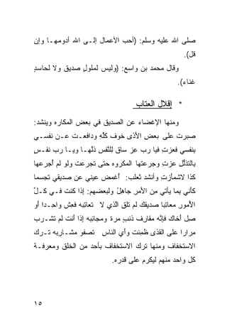 ‫ﺼﻠﻰ ﺍﷲ ﻋﻠﻴﻪ ﻭﺴﻠﻡ: )ﺃﺤﺏ ﺍﻷﻋﻤﺎل ﺇﻟـﻰ ﺍﷲ ﺃﺩﻭﻤﻬـﺎ ﻭﺇﻥ‬
                                                      ‫ﻗل(.‬
‫ﻭﻗﺎل ﻤﺤﻤﺩ ﺒﻥ ﻭﺍﺴﻊ: )ﻭﻟﻴﺱ ﻟﻤﻠﻭل ﺼﺩﻴﻕ ﻭﻻ ﻟﺤﺎﺴﺩ‬
‫ٍ‬        ‫ﹲ‬    ‫ٍ‬
                                                    ‫ﻏﻨﺎﺀ(.‬
                                                      ‫‪‬‬

                                     ‫* ﺇﻗﻼل ﺍﻟﻌﺘﺎﺏ‬
‫ﻭﻤﻨﻬﺎ ﺍﻹﻏﻀﺎﺀ ﻋﻥ ﺍﻟﺼﺩﻴﻕ ﻓﻲ ﺒﻌﺽ ﺍﻟﻤﻜﺎﺭﻩ ﻭﻴﻨﺸﺩ:‬
‫ﺼ ‪‬ﺭﺕ ‪‬ﻠﻰ ‪‬ﻌﺽ ﺍ َﺫﻯ ﹶﻭﻑ ﻜﻠﻪ ‪‬ﺩﺍ ﹶﻌـﺕ ‪‬ـﻥ ﹶﻔﺴـﻲ‬
    ‫ﹸﻋ ﻨ‬     ‫‪‬ﺒ ﹸ ﻋ ﺒ ِ ﻷ ﺨ ﹶ ﹸﱢ ِ ﻭ ﻓ‬
‫ﺒ ﹶﻔﺴﻲ ﻓ ‪‬ﺯ ِ ﹶﻴﺎ ﺭ ‪ ‬ﻋﺯ ﺴﺎﻕ ِﻠ ﱠﻔﺱ ﺫﱠﻬـﺎ ‪‬ﻴـﺎ ﺭ ‪ ‬ﹶﻔـ ٍ‬
‫‪‬ﺏ ﻨ ﺱ‬       ‫ﻭ‬    ‫ﹶﻌ ‪‬ﺕ ﻓ ‪‬ﺏ ِ ‪ ‬ﹶ ﻟ ﻨ ِ ﹸﻟ‬          ‫ِﻨ‬
‫ِﺎﻟ ﹶﺫﻟل ﻋﺯﺕ ﻭﺠ ‪‬ﻋ ﹸﻬﺎ ﺍﻟ ‪‬ﻜﺭﻭﻩ ﺤ ﹼﻰ ﺘﺠﺭ ‪‬ﺕ ﻭﹶﻭ ﹶﻡ ﺃﺠ ‪‬ﻋﻬﺎ‬
   ‫ﺒ ﺘ ﱡ ِ ‪  ِ  ‬ﺭ ﺘ ﻤ ‪ ‬ﺘ ﹶ ‪ ‬ﻋ ‪‬ﻟ ﻟ ُ ‪‬ﺭ‬
‫ﹶﺫﺍ ﻻﺸ ‪‬ﺄﺯ ِ ﻭﺃﻨﺸﺩ ﺜﻌﻠﺏ: ُﻏ ‪‬ﺽ ‪‬ﻴﻨﻲ ‪‬ﻥ ‪‬ﺩﻴﻘﻲ ﺘﺠ ‪‬ﻤﺎ‬
‫ﹶ ‪‬ﺴ ﹰ‬     ‫ﺃ ﻤ ‪‬ﻋ ﻋ ﺼ‬                  ‫ﻤَ ‪‬ﺕ‬      ‫ﻜ‬
‫ﻜﺄ ﹼﻲ ِﻤﺎ ‪‬ﺄﺘﻲ ِﻥ ﺍ َﻤﺭ ﺠﺎﻫل ﻭﻟﺒﻌﻀﻬﻡ: ِﺫﺍ ﹸﻨﺕ ﻓـﻲ ﹸـل‬
‫ﻜ ﱢ‬     ‫ﺇ ﻜ ﹶ‬            ‫ﹶَﻨ ﺒ ﻴ ﻤ ﻷ ِ ِ ُ‬
‫ﺍ ُﻤﻭﺭ ‪‬ﻌﺎ ِﺒﺎ ‪‬ﺩﻴﻘ ‪ ‬ﹶﻡ ﹶﻠﻕ ﺍﱠﺫﻱ ﻻ ﹸﻌﺎﺘ ‪‬ﻪ ﻓ ِﺵ ﻭﺍ ِـﺩﺍ َﻭ‬
 ‫ﺤ ﹰﺃ‬       ‫ﺘ ِﺒ ﹶﻌ‬         ‫ﻷ ِ ﻤ ﺘ ﹰ ﺼ ﹶﻙ ﻟ ﺘ ﹶ ﻟ‬
‫ِل َﺨﺎ ‪ ‬ﻓﺈ ﱠﻪ ‪‬ﻘﺎﺭ ﹸ ﹶﻨﺏ ﻤﺭﺓ ﻭ ‪‬ﺠﺎﻨ ‪‬ﻪ ِﺫﺍ َﻨﺕ ﹶﻡ ﹶﺸـ ‪‬ﺏ‬
 ‫ﺼ ﺃ ﻙ ﹶِﻨ ‪ ‬ﻤ ِﻑ ﺫ ٍ ‪  ‬ﹰ ‪‬ﻤ ِﺒ ﺇ ﺃ ﹶ ﻟ ﺘ ﺭ‬
‫ِﺭﺍﺭﺍ ‪‬ﻠﻰ ﺍﻟ ﹶﺫﻯ ﻅ ِﺌﺕ ﻭﺃﻱ ﺍﻟﻨﺎﺱ ﹶﺼﻔﻭ ‪‬ﺸـﺎﺭ ‪‬ﻪ ﺘـﺭﻙ‬
      ‫ِﺒ‬    ‫ﻤ‬    ‫ِ ﺘ‬     ‫ﹶﻤ ﹶ ‪ َ ‬‬  ‫ﻘ‬      ‫ﻤ ﹰﻋ‬
‫ﺍﻻﺴﺘﺨﻔﺎﻑ ﻭﻤﻨﻬﺎ ﺘﺭﻙ ﺍﻻﺴﺘﺨﻔﺎﻑ ﺒﺄﺤﺩ ﻤﻥ ﺍﻟﺨﻠﻕ ﻭﻤﻌﺭﻓـﺔ‬
                            ‫ﻜل ﻭﺍﺤﺩ ﻤﻨﻬﻡ ﻟﻴﻜﺭﻡ ﻋﻠﻰ ﻗﺩﺭﻩ.‬




‫٥١‬
 