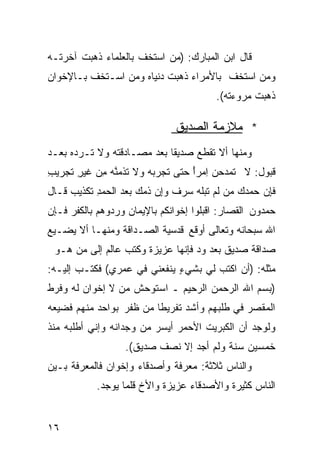 ‫ﻗﺎل ﺍﺒﻥ ﺍﻟﻤﺒﺎﺭﻙ: )ﻤﻥ ﺍﺴﺘﺨﻑ ﺒﺎﻟﻌﻠﻤﺎﺀ ﺫﻫﺒﺕ ﺁﺨﺭﺘـﻪ‬
‫ﻭﻤﻥ ﺍﺴﺘﺨﻑ ﺒﺎﻷﻤﺭﺍﺀ ﺫﻫﺒﺕ ﺩﻨﻴﺎﻩ ﻭﻤﻥ ﺍﺴـﺘﺨﻑ ﺒـﺎﻹﺨﻭﺍﻥ‬
                                        ‫ﺫﻫﺒﺕ ﻤﺭﻭﺀﺘﻪ(.‬

                              ‫* ﻤﻼﺯﻤﺔ ﺍﻟﺼﺩﻴﻕ‬
‫ﻭﻤﻨﻬﺎ ﺃﻻ ﺘﻘﻁﻊ ﺼﺩﻴﻘﺎ ﺒﻌﺩ ﻤﺼـﺎﺩﻗﺘﻪ ﻭﻻ ﺘـﺭﺩﻩ ﺒﻌـﺩ‬
                           ‫ﹰ‬
‫ﻗﺒﻭل: ﻻ ﹶﻤﺩﺤﻥ ِﻤﺭﺃ ﺤ ﹼﻰ ﹸﺠ ‪‬ﺒﻪ ‪‬ﻻ ﺘﺫ ‪ ‬ﱠﻪ ِﻥ ﹶﻴﺭ ﹶﺠﺭﻴﺏ‬
‫ِ‬   ‫ﺘ ‪   ‬ﺍ ً ‪‬ﺘ ﺘ ﺭ ‪  ‬ﻭ ﹶ ﹸ ﻤ ﻨ ‪ ‬ﻤ ﻏ ِ ﺘ‬
‫ﻓﺈﻥ ‪‬ﻤﺩﻙ ‪‬ﻥ ﹶﻡ ﹶﺒﹸﻪ ﺴﺭﻑ ﻭﺇﻥ ﺫﻤ ‪ ‬ﻌﺩ ﺍﻟ ‪‬ﻤﺩ ﹶﻜﺫﻴﺏ ﻗـﺎل‬
     ‫ﹶِ ‪ ‬ﺤ ‪  ‬ﻤ ﻟ ﺘ ﻠ ‪   ‬ﹲ ‪  ِ‬ﹶ ‪‬ﻙ ﺒ ‪ ‬ﺤ ِ ﺘ ‪‬‬
‫ﺤﻤﺩﻭﻥ ﺍﻟﻘﺼﺎﺭ: ﺍﻗﺒﻠﻭﺍ ﺇﺨﻭﺍﻨﻜﻡ ﺒﺎﻹﻴﻤﺎﻥ ﻭﺭﺩﻭﻫﻡ ﺒﺎﻟﻜﻔﺭ ﻓـﺈﻥ‬
‫ﺍﷲ ﺴﺒﺤﺎﻨﻪ ﻭﺘﻌﺎﻟﻰ ﺃﻭﻗﻊ ﻗﺩﺴﻴﺔ ﺍﻟﺼـﺩﺍﻗﺔ ﻭﻤﻨﻬـﺎ ﺃﻻ ﻴﻀـﻴﻊ‬
 ‫ﺼﺩﺍﻗﺔ ﺼﺩﻴﻕ ﺒﻌﺩ ﻭﺩ ﻓﺈﻨﻬﺎ ﻋﺯﻴﺯﺓ ﻭﻜﺘﺏ ﻋﺎﻟﻡ ﺇﻟﻰ ﻤﻥ ﻫـﻭ‬
‫ﻤﺜﻠﻪ: )ﺃﻥ ﺍﻜﺘﺏ ﻟﻲ ﺒﺸﻲﺀ ﻴﻨﻔﻌﻨﻲ ﻓﻲ ﻋﻤﺭﻱ( ﻓﻜﺘـﺏ ﺇﻟﻴـﻪ:‬
                             ‫ٍ‬
‫)ﺒﺴﻡ ﺍﷲ ﺍﻟﺭﺤﻤﻥ ﺍﻟﺭﺤﻴﻡ ـ ﺍﺴﺘﻭﺤﺵ ﻤﻥ ﻻ ﺇﺨﻭﺍﻥ ﻟﻪ ﻭﻓﺭﻁ‬
‫ﺍﻟﻤﻘﺼﺭ ﻓﻲ ﻁﻠﺒﻬﻡ ﻭﺃﺸﺩ ﺘﻔﺭﻴﻁﺎ ﻤﻥ ﻅﻔﺭ ﺒﻭﺍﺤﺩ ﻤﻨﻬﻡ ﻓﻀﻴﻌﻪ‬
                        ‫ﹰ‬
‫ﻭﻟﻭﺠﺩ ﺃﻥ ﺍﻟﻜﺒﺭﻴﺕ ﺍﻷﺤﻤﺭ ﺃﻴﺴﺭ ﻤﻥ ﻭﺠﺩﺍﻨﻪ ﻭﺇﻨﻲ ﺃﻁﻠﺒﻪ ﻤﻨﺫ‬
                  ‫ﺨﻤﺴﻴﻥ ﺴﻨﺔ ﻭﻟﻡ ﺃﺠﺩ ﺇﻻ ﻨﺼﻑ ﺼﺩﻴﻕ(.‬
‫ﻭﺍﻟﻨﺎﺱ ﺜﻼﺜﺔ: ﻤﻌﺭﻓﺔ ﻭﺃﺼﺩﻗﺎﺀ ﻭﺇﺨﻭﺍﻥ ﻓﺎﻟﻤﻌﺭﻓﺔ ﺒـﻴﻥ‬
           ‫ﺍﻟﻨﺎﺱ ﻜﺜﻴﺭﺓ ﻭﺍﻷﺼﺩﻗﺎﺀ ﻋﺯﻴﺯﺓ ﻭﺍﻷﺥ ﻗﻠﻤﺎ ﻴﻭﺠﺩ.‬


‫٦١‬
 