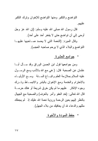 ‫ﺍﻟﺘﻭﺍﻀﻊ ﻭﺍﻟﺘﻜﺒﺭ ﻭﻤﻨﻬﺎ ﺍﻟﺘﻭﺍﻀﻊ ﻟﻺﺨﻭﺍﻥ ﻭﺘﺭﻙ ﺍﻟﺘﻜﺒﺭ‬
                                                  ‫ﻋﻠﻴﻬﻡ.‬
‫ﻗﺎل ﺭﺴﻭل ﺍﷲ ﺼﻠﻰ ﺍﷲ ﻋﻠﻴﻪ ﻭﺴﻠﻡ: )ﺇﻥ ﺍﷲ ﻋﺯ ﻭﺠل‬
         ‫ﺃﻭﺤﻰ ﺇﻟﻲ ﺃﻥ ﺘﻭﺍﻀﻊ ﺤﺘﻰ ﻻ ﻴﻔﺨﺭ ﺃﺤﺩ ﻋﻠﻰ ﺃﺤﺩ(.‬
‫ﻭﻗﺎل ﺍﻟﻤﺒﺭﺩ: )ﺍﻟﻨﻌﻤﺔ ﺍﻟﺘﻲ ﻻ ﻴﺤﺴﺩ ﺼـﺎﺤﺒﻬﺎ ﻋﻠﻴﻬـﺎ‬
            ‫ﺍﻟﺘﻭﺍﻀﻊ ﻭﺍﻟﺒﻼﺀ ﺍﻟﺫﻱ ﻻ ﻴﺭﺤﻡ ﺼﺎﺤﺒﻪ ﺍﻟﻌﺠﺏ(.‬

                                ‫* ﺠﻭﺍﻤﻊ ﺍﻟﻌﺸﺭﺓ‬
‫ﻭﻤﻥ ﺠﻭﺍﻤﻌﻬﺎ ﻗﻭل ﺍﺒﻥ ﺍﻟﺤﺴﻥ ﺍﻟﻭﺭﺍﻕ ﻭﻗﺩ ﺴـﺄل ﺃﺒـﺎ‬
‫ﻋﺜﻤﺎﻥ ﻋﻥ ﺍﻟﺼﺤﺒﺔ ﻗﺎل: ) ﻫﻲ ﻤﻊ ﺍﷲ ﺒﺎﻷﺩﺏ ﻭﻤﻊ ﺍﻟﺭﺴـﻭل‬
‫ﻋﻠﻴﻪ ﺍﻟﺴﻼﻡ ﺒﻤﻼﺯﻤﺔ ﺍﻟﻌﻠﻡ ﻭﺍﺘﺒـﺎﻉ ﺍﻟﺴـﻨﺔ ﻭﻤـﻊ ﺍﻷﻭﻟﻴـﺎﺀ‬
‫ﺒﺎﻻﺤﺘﺭﺍﻡ ﻭﺍﻟﺨﺩﻤﺔ ﻭﻤﻊ ﺍﻹﺨﻭﺍﻥ ﺒﺎﻟﺒﺸﺭ ﻭﺍﻻﻨﺒﺴـﺎﻁ ﻭﺘـﺭﻙ‬
‫ﻭﺠﻭﻩ ﺍﻹﻨﻜﺎﺭ ﻋﻠﻴﻬﻡ ﻤﺎ ﻟﻡ ﻴﻜﻥ ﺨﺭﻕ ﺸﺭﻴﻌﺔ ﺃﻭ ﻫﺘﻙ ﺤﺭﻤـﺔ‬
‫ﻗﺎل ﺍﷲ ﺘﻌﺎﻟﻰ: )ﺨﺩ ﺍﻟ ‪‬ﻔﻭ ﻭَﻤﺭ ِﺎﻟ ‪‬ﺭﻑ( ﻭﺍﻟﺼﺤﺒﺔ ﻤﻊ ﺍﻟﺠﻬﺎل‬
                     ‫ﹸ ِ ﻌ ‪ ‬ﺃ ‪ ‬ﺒ ﻌ‬
‫ﺒﺎﻟﻨﻅﺭ ﺇﻟﻴﻬﻡ ﺒﻌﻴﻥ ﺍﻟﺭﺤﻤﺔ ﻭﺭﺅﻴﺔ ﻨﻌﻤﺔ ﺍﷲ ﻋﻠﻴﻙ ﺇﺫ ﻟﻡ ﻴﺠﻌﻠﻙ‬
               ‫ﻤﺜﻠﻬﻡ ﻭﺍﻟﺩﻋﺎﺀ ﷲ ﺃﻥ ﻴﻌﺎﻓﻴﻙ ﻤﻥ ﺒﻼﺀ ﺍﻟﺠﻬل(.‬

                          ‫* ﺤﻔﻅ ﺍﻟﻤﻭﺩﺓ ﻭﺍﻷﺨﻭﺓ‬


‫٧١‬
 