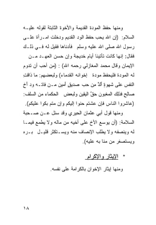 ‫ﻭﻤﻨﻬﺎ ﺤﻔﻅ ﺍﻟﻤﻭﺩﺓ ﺍﻟﻘﺩﻴﻤﺔ ﻭﺍﻷﺨﻭﺓ ﺍﻟﺜﺎﺒﺘﺔ ﻟﻘﻭﻟﻪ ﻋﻠﻴـﻪ‬
‫ﺍﻟﺴﻼﻡ: )ﺇﻥ ﺍﷲ ﻴﺤﺏ ﺤﻔﻅ ﺍﻟﻭﺩ ﺍﻟﻘﺩﻴﻡ ﻭﺩﺨﻠﺕ ﺍﻤـﺭﺃﺓ ﻋﻠـﻰ‬
     ‫ﹲ‬
‫ﺭﺴﻭل ﺍﷲ ﺼﻠﻰ ﺍﷲ ﻋﻠﻴﻪ ﻭﺴﻠﻡ ﻓﺄﺩﻨﺎﻫﺎ ﻓﻘﻴل ﻟﻪ ﻓـﻲ ﺫﻟـﻙ‬
  ‫ﻓﻘﺎل: ﺇﻨﻬﺎ ﻜﺎﻨﺕ ﺘﺄﺘﻴﻨﺎ ﺃﻴﺎﻡ ﺨﺩﻴﺠﺔ ﻭﺇﻥ ﺤﺴﻥ ﺍﻟﻌﻬـﺩ ﻤـﻥ‬
‫ﺍﻹﻴﻤﺎﻥ ﻭﻗﺎل ﻤﺤﻤﺩ ﺍﻟﻤﻐﺎﺯﻟﻲ ﺭﺤﻤﻪ ﺍﷲ( : )ﻤﻥ ﺃﺤﺏ ﺃﻥ ﺘﺩﻭﻡ‬
‫ﻟﻪ ﺍﻟﻤﻭﺩﺓ ﻓﻠﻴﺤﻔﻅ ﻤﻭﺩﺓ ﺇﺨﻭﺍﻨﻪ ﺍﻟﻘﺩﻤﺎﺀ( ﻭﻟﺒﻌﻀﻬﻡ: ﻤﺎ ﺫﺍﻗ ِ‬
‫ﹶﺕ‬
‫ﺍﻟ ﹶﻔﺱ ﻋﻠﻰ ﹶﻬﻭ ٍ ﺃﻟﺫ ِﻥ ﺤ ‪ ‬ﺩﻴﻕ َﻤﻴﻥ ﻤـﻥ ﻓﺎ ﹶـﻪ ﻭ ‪ ‬ﺃﺥ‬
‫ﺘ ‪ ‬ﺩ َ ٍ‬           ‫ﺸ ﺓ َﹶ ﱠ ﻤ ‪‬ﺏ ﺼ ٍ ﺃ‬         ‫ﻨ ‪‬‬
‫ﺼﺎﻟﺢ ﻓﺫِ ‪ ‬ﺍﻟ ‪‬ﻐﺒﻭﻥ ﺤﻕ ﺍﻟ ‪‬ﻘﻴﻥ ﻭﻟﺒﻌﺽ ﺍﻟﺤﻜﻤﺎﺀ ﻤﻥ ﺍﻟﺴﻠﻑ:‬
                           ‫ِ ٍ ﹶ ﹶﻟﻙ ﻤ ‪  ‬ﱠ ﻴ‬
‫)ﻋﺎﺸﺭﻭﺍ ﺍﻟﻨﺎﺱ ﻓﺈﻥ ﻋﺸﺘﻡ ﺤﻨﻭﺍ ﺇﻟﻴﻜﻡ ﻭﺇﻥ ﻤﺘﻡ ﺒﻜﻭﺍ ﻋﻠﻴﻜﻡ(.‬
‫ﻭﻤﻨﻬﺎ ﻗﻭل ﺃﺒﻲ ﻋﺜﻤﺎﻥ ﺍﻟﺤﻴﺭﻱ ﻭﻗﺩ ﺴﺌل ﻋـﻥ ﺼـﺤﺒﺔ‬
‫ﺍﻟﺴﻼﻤﺔ: )ﺃﻥ ﻴﻭﺴﻊ ﺍﻷﺥ ﻋﻠﻰ ﺃﺨﻴﻪ ﻤﻥ ﻤﺎﻟﻪ ﻭﻻ ﻴﻁﻤﻊ ﻓﻴﻤـﺎ‬
‫ﻟﻪ ﻭﻴﻨﺼﻔﻪ ﻭﻻ ﻴﻁﻠﺏ ﺍﻹﻨﺼﺎﻑ ﻤﻨﻪ ﻭﻴﺴـﺘﻜﺜﺭ ﻗﻠﻴـل ﺒـﺭﻩ‬
                              ‫ﻭﻴﺴﺘﺼﻐﺭ ﻤﻥ ﻤﻨﺎ ﺒﻪ ﻋﻠﻴﻪ(.‬

                                ‫* ﺍﻹﻴﺜﺎﺭ ﻭﺍﻹﻜﺭﺍﻡ‬
             ‫ﻭﻤﻨﻬﺎ ﺇﻴﺜﺎﺭ ﺍﻹﺨﻭﺍﻥ ﺒﺎﻟﻜﺭﺍﻤﺔ ﻋﻠﻰ ﻨﻔﺴﻪ.‬




‫٨١‬
 