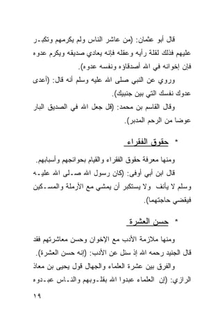 ‫ﻗﺎل ﺃﺒﻭ ﻋﺜﻤﺎﻥ: )ﻤﻥ ﻋﺎﺸﺭ ﺍﻟﻨﺎﺱ ﻭﻟﻡ ﻴﻜﺭﻤﻬﻡ ﻭﺘﻜﺒـﺭ‬
‫ﻋﻠﻴﻬﻡ ﻓﺫﻟﻙ ﻟﻘﻠﺔ ﺭﺃﻴﻪ ﻭﻋﻘﻠﻪ ﻓﺈﻨﻪ ﻴﻌﺎﺩﻱ ﺼﺩﻴﻘﻪ ﻭﻴﻜﺭﻡ ﻋﺩﻭﻩ‬
               ‫ﻓﺈﻥ ﺇﺨﻭﺍﻨﻪ ﻓﻲ ﺍﷲ ﺃﺼﺩﻗﺎﺅﻩ ﻭﻨﻔﺴﻪ ﻋﺩﻭﻩ(.‬
‫ﻭﺭﻭﻱ ﻋﻥ ﺍﻟﻨﺒﻲ ﺼﻠﻰ ﺍﷲ ﻋﻠﻴﻪ ﻭﺴﻠﻡ ﺃﻨﻪ ﻗﺎل: )ﺃﻋﺩﻯ‬
                           ‫ﻋﺩﻭﻙ ﻨﻔﺴﻙ ﺍﻟﺘﻲ ﺒﻴﻥ ﺠﻨﺒﻴﻙ(.‬
‫ﻭﻗﺎل ﺍﻟﻘﺎﺴﻡ ﺒﻥ ﻤﺤﻤﺩ: )ﻗل ﺠﻌل ﺍﷲ ﻓﻲ ﺍﻟﺼﺩﻴﻕ ﺍﻟﺒﺎﺭ‬
                                ‫ﻋﻭﻀﺎ ﻤﻥ ﺍﻟﺭﺤﻡ ﺍﻟﻤﺩﺒﺭ(.‬
                                                  ‫ﹰ‬

                                 ‫* ﺤﻘﻭﻕ ﺍﻟﻔﻘﺭﺍﺀ‬
‫ﻭﻤﻨﻬﺎ ﻤﻌﺭﻓﺔ ﺤﻘﻭﻕ ﺍﻟﻔﻘﺭﺍﺀ ﻭﺍﻟﻘﻴﺎﻡ ﺒﺤﻭﺍﺌﺠﻬﻡ ﻭﺃﺴﺒﺎﺒﻬﻡ.‬
‫ﻗﺎل ﺍﺒﻥ ﺃﺒﻲ ﺃﻭﻓﻰ: )ﻜﺎﻥ ﺭﺴﻭل ﺍﷲ ﺼـﻠﻰ ﺍﷲ ﻋﻠﻴـﻪ‬
‫ﻭﺴﻠﻡ ﻻ ﻴﺄﻨﻑ ﻭﻻ ﻴﺴﺘﻜﺒﺭ ﺃﻥ ﻴﻤﺸﻲ ﻤﻊ ﺍﻷﺭﻤﻠﺔ ﻭﺍﻟﻤﺴـﻜﻴﻥ‬
                                       ‫ﻓﻴﻘﻀﻲ ﺤﺎﺠﺘﻬﻤﺎ(.‬

                                  ‫* ﺤﺴﻥ ﺍﻟﻌﺸﺭﺓ‬
‫ﻭﻤﻨﻬﺎ ﻤﻼﺯﻤﺔ ﺍﻷﺩﺏ ﻤﻊ ﺍﻹﺨﻭﺍﻥ ﻭﺤﺴﻥ ﻤﻌﺎﺸﺭﺘﻬﻡ ﻓﻘﺩ‬
‫ﻗﺎل ﺍﻟﺠﻨﻴﺩ ﺭﺤﻤﻪ ﺍﷲ ﺇﺫ ‪‬ﺌل ﻋﻥ ﺍﻷﺩﺏ: )ﺇﻨﻪ ﺤﺴﻥ ﺍﻟﻌﺸﺭﺓ(.‬
                             ‫ﺴ‬
‫ﻭﺍﻟﻔﺭﻕ ﺒﻴﻥ ﻋﺸﺭﺓ ﺍﻟﻌﻠﻤﺎﺀ ﻭﺍﻟﺠﻬﺎل ﻗﻭل ﻴﺤﻴﻰ ﺒﻥ ﻤﻌﺎﺫ‬
‫ﺍﻟﺭﺍﺯﻱ: )ﺇﻥ ﺍﻟﻌﻠﻤﺎﺀ ﻋﺒﺩﻭﺍ ﺍﷲ ﺒﻘﻠـﻭﺒﻬﻡ ﻭﺍﻟﻨـﺎﺱ ﻋﺒـﺩﻭﻩ‬

‫٩١‬
 