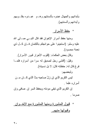 ‫ﺒﺄﺒﺩﺍﻨﻬﻡ ﻭﺍﻟﺠﻬﺎل ﻋﺒﺩﻭﻩ ﺒﺄﻟﺴﻨﺘﻬﻡ ﻭﻫـﻡ ﻋﺒـﺩﻭﻩ ﺒﻘﻠـﻭﺒﻬﻡ‬
                                      ‫ﻭﺃﺒﺩﺍﻨﻬﻡ ﻭﺃﻟﺴﻨﺘﻬﻡ(.‬

                                   ‫* ﺤﻔﻅ ﺍﻷﺴﺭﺍﺭ‬
‫ﻭﻤﻨﻬﺎ ﺤﻔﻅ ﺃﺴﺭﺍﺭ ﺍﻹﺨﻭﺍﻥ ﻓﻘﺩ ﻗﺎل ﺍﻟﻨﺒـﻲ ﺼـﻠﻰ ﺍﷲ‬
‫ﻋﻠﻴﻪ ﻭﺴﻠﻡ: )ﺍﺴﺘﻌﻴﻨﻭﺍ ﻋﻠﻰ ﺤﻭﺍﺌﺠﻜﻡ ﺒﺎﻟﻜﺘﻤﺎﻥ ﻓـﺈﻥ ﻜـل ﺫﻱ‬
                                           ‫ﻨﻌﻤﺔ ﻤﺤﺴﻭﺩ(.‬
  ‫ﻭﻗﺎل ﺒﻌﺽ ﺍﻟﺤﻜﻤﺎﺀ: )ﻗﻠﻭﺏ ﺍﻷﺤﺭﺍﺭ ﻗﺒﻭﺭ ﺍﻷﺴﺭﺍﺭ(.‬
‫ﻭﻗﻴل: )ﺃﻓﺸﻰ ﺭﺠل ﻟﺼﺩﻴﻕ ﻟﻪ ﺴﺭﺍ ﻤﻥ ﺃﺴﺭﺍﺭﻩ ﻓﻠﻤـﺎ‬
                    ‫ﻓﺭﻍ ﻗﺎل ﻟﻪ: ﺤﻔﻅﺘﻪ ﻗﺎل: ﻻ ﺒل ﻨﺴﻴﺘﻪ(.‬
                                          ‫ﻭﻟﺒﻌﻀﻬﻡ:‬
 ‫ﹶﻴﺱ ﺍﻟ ﹶﺭﻴﻡ ﺍﱠﺫﻱ ِﻥ ﺯل ﺼﺎﺤﺒﻪ ﺒﺙ ﺍﱠﺫﻱ ﻜـﺎﻥ ِـﻥ‬
   ‫‪‬ﻤ‬       ‫ِ‪   ‬ﱠ ﻟ‬  ‫ﻟ ‪ ‬ﻜ ‪ ‬ﻟ ﺇ ‪‬ﱠ‬
                                            ‫َﺴﺭﺍﺭﻩ ﻋِﻤﺎ .‬
                                                ‫ِ ِ ‪‬ﻠ‬  ‫ﺃ‬
‫ﺇﻥ ﺍﻟ ﹶﺭﻴﻡ ﺍﱠﺫﻱ ﺘ ‪‬ﻘﻰ ‪‬ﻭ ‪‬ﺘﻪ ﻭ ‪‬ﺤﻔﻅ ﺍﻟﺴﺭ ِﻥ ﺼﺎﻓﻰ ﻭِﻥ‬
 ‫‪‬ﺇ‬       ‫ِ ‪ ‬ﻜ ‪ ‬ﻟ ﹶﺒ ﻤ ﺩ ﹸ ‪ ‬ﻴ ﹶ ﹸ ِ ‪ ‬ﺇ‬
                                                  ‫ﺼﺭ‪‬ﻤﺎ .‬
                                                        ‫‪‬‬

 ‫* ﻗﺒﻭل ﺍﻟﻤﺸﻭﺭﺓ ﻭﻤﻨﻬﺎ ﺍﻟﻤﺸﻭﺭﺓ ﻤﻊ ﺍﻹﺨـﻭﺍﻥ‬
                                  ‫ﻭﻗﺒﻭﻟﻬﺎ ﻤﻨﻬﻡ.‬


‫٠٢‬
 