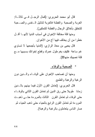 ‫ﻗﺎل ﺃﺒﻭ ﻤﺤﻤﺩ ﺍﻟﺤﺭﻴﺭﻱ: )ﻜﻤﺎل ﺍﻟﺭﺠـل ﻓـﻲ ﺜﻼﺜـﺔ:‬
‫ﺍﻟﻐﺭﺒﺔ ﻭﺍﻟﺼﺤﺒﺔ ﻭﺍﻟﻔﻁﻨﺔ ﻓﺎﻟﻐﺭﺒﺔ ﻟﺘﺫﻟﻴل ﺍﻟـﻨﻔﺱ ﻭﺍﻟﺼـﺤﺒﺔ‬
                  ‫ﻟﻠﺘﺨﻠﻕ ﺒﺄﺨﻼﻕ ﺍﻟﺭﺠﺎل ﻭﺍﻟﻔﻁﻨﺔ ﻟﻠﺘﻤﻜﻴﻥ(.‬
‫ﻭﻤﻨﻬﺎ ﻗﻠﺔ ﻤﺨﺎﻟﻔﺔ ﺍﻹﺨﻭﺍﻥ ﻓﻲ ﺃﺴﺒﺎﺏ ﺍﻟﺩﻨﻴﺎ ﻷﻨﻬـﺎ ﺃﻗـل‬
                 ‫ﺨﻁﺭﺍ ﻤﻥ ﺃﻥ ﻴﺨﺎﻟﻑ ﻓﻴﻬﺎ ﺃﺥ ﻤﻥ ﺍﻷﺨﻭﺍﻥ.‬
                                                ‫ﹰ‬
‫ﻗﺎل ﻴﺤﻴﻰ ﺒﻥ ﻤﻌﺎﺫ ﺍﻟﺭﺍﺯﻱ: )ﺍﻟﺩﻨﻴﺎ ﺒﺄﺠﻤﻌﻬﺎ ﻻ ﺘﺴﺎﻭﻱ‬
‫ﻏﻡ ﺴﺎﻋﺔ ﻓﻜﻴﻑ ﺒﻐﻡ ﻁﻭل ﻋﻤﺭﻙ ﻭﻗﻁﻊ ﺇﺨﻭﺍﻨﻙ ﺒﺴﺒﺒﻬﺎ ﻤـﻊ‬
                                     ‫ﻗﻠﺔ ﻨﺼﻴﺒﻙ ﻤﻨﻬﺎ!!(.‬

                               ‫* ﺍﻟﺼﺤﺒﺔ ﻭﺍﻟﻭﻓﺎﺀ‬
‫ﻭﻤﻨﻬﺎ ﺃﻥ ﺘﺼﺎﺤﺏ ﺍﻹﺨﻭﺍﻥ ﻋﻠﻰ ﺍﻟﻭﻓـﺎﺀ ﻭﺍﻟـﺩﻴﻥ ﺩﻭﻥ‬
                                 ‫ﺍﻟﺭﻏﺒﺔ ﻭﺍﻟﺭﻫﺒﺔ ﻭﺍﻟﻁﻤﻊ.‬
‫ﻗﺎل ﺍﻟﺤﺭﻴﺭﻱ: )ﺘﻌﺎﻤل ﺍﻟﻘﺭﻥ ﺍﻷﻭل ﻓﻴﻤﺎ ﺒﻴﻨﻬﻡ ﺒﺎﻟـﺩﻴﻥ‬
‫ﺯﻤﺎﻨﺎ ﻁﻭﻴﻼ ﺤﺘﻰ ﺭﻕ ﺍﻟﺩﻴﻥ ﺜﻡ ﺘﻌﺎﻤل ﺍﻟﻘﺭﻥ ﺍﻟﺜﺎﻨﻲ ﺒﺎﻟﻭﻓـﺎﺀ‬
                                            ‫ﹰ‬    ‫ﹰ‬
‫ﺤﺘﻰ ﺍﻟﻭﻓﺎﺀ ﺜﻡ ﺘﻌﺎﻤل ﺍﻟﻘﺭﻥ ﺍﻟﺜﺎﻟﺙ ﺒﺎﻟﻤﺭﻭﺀﺓ ﺤﺘـﻰ ﺫﻫﺒـﺕ‬
 ‫ﺍﻟﻤﺭﻭﺀﺓ ﺜﻡ ﺘﻌﺎﻤل ﺍﻟﻘﺭﻥ ﺍﻟﺭﺍﺒﻊ ﺒﺎﻟﺤﻴﺎﺀ ﺤﺘﻰ ﺫﻫﺏ ﺍﻟﺤﻴﺎﺀ ﺜﻡ‬
                  ‫ﺼﺎﺭ ﺍﻟﻨﺎﺱ ﻴﺘﻌﺎﻤﻠﻭﻥ ﺒﺎﻟﺭﻏﺒﺔ ﻭﺍﻟﺭﻫﺒﺔ(.‬




‫٢٢‬
 