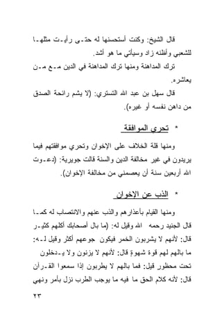 ‫ﻗﺎل ﺍﻟﺸﻴﺦ: ﻭﻜﻨﺕ ﺃﺴﺘﺤﺴﻨﻬﺎ ﻟﻪ ﺤﺘـﻰ ﺭﺃﻴـﺕ ﻤﺜﻠﻬـﺎ‬
                    ‫ﻟﻠﺸﻌﺒﻲ ﻭﺃﻅﻨﻪ ﺯﺍﺩ ﻭﺴﻴﺄﺘﻲ ﻤﺎ ﻫﻭ ﺃﺸﺩ.‬
‫ﺘﺭﻙ ﺍﻟﻤﺩﺍﻫﻨﺔ ﻭﻤﻨﻬﺎ ﺘﺭﻙ ﺍﻟﻤﺩﺍﻫﻨﺔ ﻓﻲ ﺍﻟﺩﻴﻥ ﻤـﻊ ﻤـﻥ‬
                                               ‫ﻴﻌﺎﺸﺭﻩ.‬
‫ﻗﺎل ﺴﻬل ﺒﻥ ﻋﺒﺩ ﺍﷲ ﺍﻟﺘﺴﺘﺭﻱ: )ﻻ ﻴﺸﻡ ﺭﺍﺌﺤﺔ ﺍﻟﺼﺩﻕ‬
                               ‫ﻤﻥ ﺩﺍﻫﻥ ﻨﻔﺴﻪ ﺃﻭ ﻏﻴﺭﻩ(.‬

                               ‫* ﺘﺤﺭﻱ ﺍﻟﻤﻭﺍﻓﻘﺔ‬
‫ﻭﻤﻨﻬﺎ ﻗﻠﺔ ﺍﻟﺨﻼﻑ ﻋﻠﻰ ﺍﻹﺨﻭﺍﻥ ﻭﺘﺤﺭﻱ ﻤﻭﺍﻓﻘﺘﻬﻡ ﻓﻴﻤﺎ‬
‫ﻴﺭﻴﺩﻭﻥ ﻓﻲ ﻏﻴﺭ ﻤﺨﺎﻟﻔﺔ ﺍﻟﺩﻴﻥ ﻭﺍﻟﺴﻨﺔ ﻗﺎﻟﺕ ﺠﻭﻴﺭﻴﺔ: )ﺩﻋـﻭﺕ‬
         ‫ﺍﷲ ﺃﺭﺒﻌﻴﻥ ﺴﻨﺔ ﺃﻥ ﻴﻌﺼﻤﻨﻲ ﻤﻥ ﻤﺨﺎﻟﻔﺔ ﺍﻹﺨﻭﺍﻥ(.‬

                            ‫* ﺍﻟﺫﺏ ﻋﻥ ﺍﻹﺨﻭﺍﻥ‬
‫ﻭﻤﻨﻬﺎ ﺍﻟﻘﻴﺎﻡ ﺒﺄﻋﺫﺍﺭﻫﻡ ﻭﺍﻟﺫﺏ ﻋﻨﻬﻡ ﻭﺍﻻﻨﺘﺼﺎﺏ ﻟﻪ ﻜﻤـﺎ‬
‫ﻗﺎل ﺍﻟﺠﻨﻴﺩ ﺭﺤﻤﻪ ﺍﷲ ﻭﻗﻴل ﻟﻪ: )ﻤﺎ ﺒﺎل ﺃﺼﺤﺎﺒﻙ ﺃﻜﻠﻬﻡ ﻜﺜﻴـﺭ‬
‫ﻗﺎل: ﻷﻨﻬﻡ ﻻ ﻴﺸﺭﺒﻭﻥ ﺍﻟﺨﻤﺭ ﻓﻴﻜﻭﻥ ﺠﻭﻋﻬﻡ ﺃﻜﺜﺭ ﻭﻗﻴل ﻟـﻪ:‬
  ‫ﻤﺎ ﺒﺎﻟﻬﻡ ﻟﻬﻡ ﻗﻭﺓ ﺸﻬﻭﺓ ﻗﺎل: ﻷﻨﻬﻡ ﻻ ﻴﺯﻨﻭﻥ ﻭﻻ ﻴـﺩﺨﻠﻭﻥ‬
                               ‫ٍ‬
‫ﺘﺤﺕ ﻤﺤﻅﻭﺭ ﻗﻴل: ﻓﻤﺎ ﺒﺎﻟﻬﻡ ﻻ ﻴﻁﺭﺒﻭﻥ ﺇﺫﺍ ﺴﻤﻌﻭﺍ ﺍﻟﻘـﺭﺁﻥ‬
                                          ‫ٍ‬
‫ﻗﺎل: ﻷﻨﻪ ﻜﻼﻡ ﺍﻟﺤﻕ ﻤﺎ ﻓﻴﻪ ﻤﺎ ﻴﻭﺠﺏ ﺍﻟﻁﺭﺏ ﻨﺯل ﺒﺄﻤﺭ ﻭﻨﻬﻲ‬
‫ٍ‬

‫٣٢‬
 