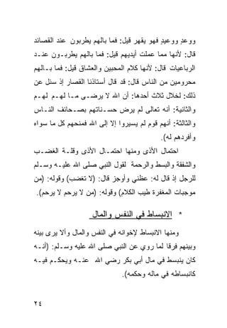 ‫ﻭﻭﻋﺩ ﻭﻭﻋﻴﺩ ﻓﻬﻭ ﻴﻘﻬﺭ ﻗﻴل: ﻓﻤﺎ ﺒﺎﻟﻬﻡ ﻴﻁﺭﺒﻭﻥ ﻋﻨﺩ ﺍﻟﻘﺼﺎﺌﺩ‬
                                           ‫ٍ‬     ‫ٍ‬
‫ﻗﺎل: ﻷﻨﻬﺎ ﻤﻤﺎ ﻋﻤﻠﺕ ﺃﻴﺩﻴﻬﻡ ﻗﻴل: ﻓﻤﺎ ﺒﺎﻟﻬﻡ ﻴﻁﺭﺒـﻭﻥ ﻋﻨـﺩ‬
‫ﺍﻟﺭﺒﺎﻋﻴﺎﺕ ﻗﺎل: ﻷﻨﻬﺎ ﻜﻼﻡ ﺍﻟﻤﺤﺒﻴﻥ ﻭﺍﻟﻌﺸﺎﻕ ﻗﻴل: ﻓﻤﺎ ﺒـﺎﻟﻬﻡ‬
‫ﻤﺤﺭﻭﻤﻴﻥ ﻤﻥ ﺍﻟﻨﺎﺱ ﻗﺎل: ﻗﺩ ﻗﺎل ﺃﺴﺘﺎﺫﻨﺎ ﺍﻟﻘﺼﺎﺭ ﺇﺫ ﺴﺌل ﻋﻥ‬
‫ﺫﻟﻙ: ﻟﺨﻼل ﺜﻼﺙ ﺃﺤﺩﻫﺎ: ﺃﻥ ﺍﷲ ﻻ ﻴﺭﻀـﻰ ﻤـﺎ ﻟﻬـﻡ ﻟﻬـﻡ‬
‫ﻭﺍﻟﺜﺎﻨﻴﺔ: ﺃﻨﻪ ﺘﻌﺎﻟﻰ ﻟﻡ ﻴﺭﺽ ﺤﺴـﻨﺎﺘﻬﻡ ﺒﺼـﺤﺎﺌﻑ ﺍﻟﻨـﺎﺱ‬
‫ﻭﺍﻟﺜﺎﻟﺜﺔ: ﺃﻨﻬﻡ ﻗﻭﻡ ﻟﻡ ﻴﺴﻴﺭﻭﺍ ﺇﻻ ﺇﻟﻰ ﺍﷲ ﻓﻤﻨﺤﻬﻡ ﻜل ﻤﺎ ﺴﻭﺍﻩ‬
                                      ‫‪‬‬
                                           ‫ﻭﺃﻓﺭﺩﻫﻡ ﻟﻪ(.‬
‫ﺍﺤﺘﻤﺎل ﺍﻷﺫﻯ ﻭﻤﻨﻬﺎ ﺍﺤﺘﻤـﺎل ﺍﻷﺫﻯ ﻭﻗﻠـﺔ ﺍﻟﻐﻀـﺏ‬
‫ﻭﺍﻟﺸﻔﻘﺔ ﻭﺍﻟﺒﺴﻁ ﻭﺍﻟﺭﺤﻤﺔ ﻟﻘﻭل ﺍﻟﻨﺒﻲ ﺼﻠﻰ ﺍﷲ ﻋﻠﻴـﻪ ﻭﺴـﻠﻡ‬
‫ﻟﻠﺭﺠل ﺇﺫ ﻗﺎل ﻟﻪ: ﻋﻅﻨﻲ ﻭﺃﻭﺠﺯ ﻗﺎل: )ﻻ ﺘﻐﻀﺏ( ﻭﻗﻭﻟﻪ: )ﻤﻥ‬
‫ﻤﻭﺠﺒﺎﺕ ﺍﻟﻤﻐﻔﺭﺓ ﻁﻴﺏ ﺍﻟﻜﻼﻡ( ﻭﻗﻭﻟﻪ: )ﻤﻥ ﻻ ﻴﺭﺤﻡ ﻻ ﻴﺭﺤﻡ(.‬

                    ‫* ﺍﻻﻨﺒﺴﺎﻁ ﻓﻲ ﺍﻟﻨﻔﺱ ﻭﺍﻟﻤﺎل‬
‫ﻭﻤﻨﻬﺎ ﺍﻻﻨﺒﺴﺎﻁ ﻹﺨﻭﺍﻨﻪ ﻓﻲ ﺍﻟﻨﻔﺱ ﻭﺍﻟﻤﺎل ﻭﺃﻻ ﻴﺭﻯ ﺒﻴﻨﻪ‬
‫ﻭﺒﻴﻨﻬﻡ ﻓﺭﻗﺎ ﻟﻤﺎ ﺭﻭﻱ ﻋﻥ ﺍﻟﻨﺒﻲ ﺼﻠﻰ ﺍﷲ ﻋﻠﻴﻪ ﻭﺴـﻠﻡ: )ﺃﻨـﻪ‬
                                          ‫ﹰ‬
‫ﻜﺎﻥ ﻴﻨﺒﺴﻁ ﻓﻲ ﻤﺎل ﺃﺒﻲ ﺒﻜﺭ ﺭﻀﻲ ﺍﷲ ﻋﻨـﻪ ﻭﻴﺤﻜـﻡ ﻓﻴـﻪ‬
                              ‫ﻜﺎﻨﺒﺴﺎﻁﻪ ﻓﻲ ﻤﺎﻟﻪ ﻭﺤﻜﻤﻪ(.‬


‫٤٢‬
 