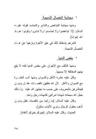 ‫* ﻤﺠﺎﻨﺒﺔ ﺍﻟﺨﺼﺎل ﺍﻟﺫﻤﻴﻤﺔ‬
‫ﻭﻤﻨﻬﺎ ﻤﺠﺎﻨﺒﺔ ﺍﻟﺘﺒﺎﻏﺽ ﻭﺍﻟﺘﺩﺍﺒﺭ ﻭﺍﻟﺘﺤﺎﺴﺩ ﻟﻘﻭﻟﻪ ﻋﻠﻴـﻪ‬
‫ﺍﻟﺴﻼﻡ: )ﻻ ﺘﺒﺎﻏﻀﻭﺍ ﻭﻻ ﺘﺤﺎﺴﺩﻭﺍ ﻭﻻ ﺘﺩﺍﺒﺭﻭﺍ ﻭﻜﻭﻨﻭﺍ ﻋﺒـﺎﺩ‬
                                             ‫ﺍﷲ ﺇﺨﻭﺍﻨﺎ(.‬
                                               ‫ﹰ‬
‫ﻓﺄﻤﺭﻫﻡ ﺒﺈﺴﻘﺎﻁ ﺫﻟﻙ ﻓﻲ ﺤﻕ ﺍﻷﺨﻭﺓ ﻭﻨﺯﻫﻬﺎ ﻋﻥ ﻫـﺫﻩ‬
                                        ‫ﺍﻟﺨﺼﺎل ﺍﻟﺫﻤﻴﻤﺔ.‬

                                    ‫* ﺒﻐﺽ ﺍﻟﺩﻨﻴﺎ‬
‫ﻭﻤﻨﻬﺎ ﺍﻟﺘﺂﻟﻑ ﻤﻊ ﺍﻹﺨﻭﺍﻥ ﻋﻠﻰ ﺒﻐﺽ ﺍﻟﺩﻨﻴﺎ ﻓﺈﻨﻪ ﻻ ﻴﻘﻊ‬
                                 ‫ﺒﻴﻨﻬﻡ ﺍﻟﻤﺨﺎﻟﻔﺔ ﺇﻻ ﺒﺴﺒﺒﻬﺎ.‬
‫ﻭﻗﺎل ﻋﻠﻴﻪ ﻋﺸﺭﺓ ﺍﻷﻫل ﻭﺍﻟﻨﺴﻭﺍﻥ ﻭﻤﻨﻬﺎ ﺃﺩﺏ ﺍﻟﻌﺸـﺭﺓ‬
‫ﻤﻊ ﺍﻟﻨﺴﻭﺍﻥ ﻭﺍﻷﻫل ﻷﻥ ﺍﷲ ﺨﻠﻘﻬﻥ ﻨﺎﻗﺼـﺎﺕ ﻋﻘـل ﻭﺩﻴـﻥ‬
‫ﻓﻴﻌﺎﺸﺭﻫﻥ ﺒﺎﻟﻤﻌﺭﻭﻑ ﻋﻠﻰ ﺤﺴﺏ ﻤﺎ ﺠﺒﻠﻬﻥ ﺍﷲ ﻋﻠﻴﻪ ﻭﻟـﺫﻟﻙ‬
         ‫ﺠﻌل ﺍﷲ ﺴﺒﺤﺎﻨﻪ ﺸﻬﺎﺩﺓ ﺍﻤﺭﺃﺘﻴﻥ ﻜﺸﻬﺎﺩﺓ ﺭﺠل ﻭﺍﺤﺩ.‬
‫ﻭﻗﺎل ﻋﻠﻴﻪ ﺍﻟﺴﻼﻡ: )ﻤﺎ ﺭﺃﻴﺕ ﻤﻥ ﻨﺎﻗﺼﺎﺕ ﻋﻘل ﻭﺩﻴـﻥ‬
      ‫ٍ‬
                 ‫ﺃﺫﻫﺏ ﺒﻌﻘﻭل ﺍﻟﺭﺠﺎل ﻭﺫﻭﻱ ﺍﻷﻟﺒﺎﺏ ﻤﻨﻜﻥ(.‬
     ‫ﺍﻟﺤﺩﻴﺙ: ﻭﻗﺎل ﻋﻠﻴﻪ ﺍﻟﺴﻼﻡ: )ﺨﻴﺭﻜﻡ ﺨﻴﺭﻜﻡ ﻷﻫﻠﻪ(.‬



‫٥٢‬
 