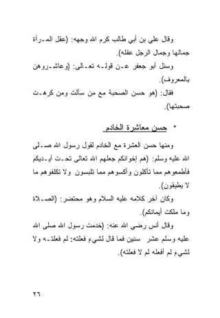 ‫ﻭﻗﺎل ﻋﻠﻲ ﺒﻥ ﺃﺒﻲ ﻁﺎﻟﺏ ﻜﺭﻡ ﺍﷲ ﻭﺠﻬﻪ: )ﻋﻘل ﺍﻟﻤـﺭﺃﺓ‬
                            ‫ﺠﻤﺎﻟﻬﺎ ﻭﺠﻤﺎل ﺍﻟﺭﺠل ﻋﻘﻠﻪ(.‬
‫ﻭﺴﺌل ﺃﺒﻭ ﺠﻌﻔﺭ ﻋـﻥ ﻗﻭﻟـﻪ ﺘﻌـﺎﻟﻰ: ) ‪‬ﻋﺎ ِـﺭﻭﻫ ‪‬‬
‫‪‬ﻥ‬    ‫ﻭ ﺸ‬
                                          ‫ِﺎﻟ ‪‬ﻌﺭﻭﻑ(.‬
                                            ‫ِ‬   ‫ﺒ ﻤ‬
‫ﻓﻘﺎل: )ﻫﻭ ﺤﺴﻥ ﺍﻟﺼﺤﺒﺔ ﻤﻊ ﻤﻥ ﺴﺄﻟﺕ ﻭﻤﻥ ﻜﺭﻫـﺕ‬
                                            ‫ﺼﺤﺒﺘﻬﺎ(.‬

                        ‫* ﺤﺴﻥ ﻤﻌﺎﺸﺭﺓ ﺍﻟﺨﺎﺩﻡ‬
‫ﻭﻤﻨﻬﺎ ﺤﺴﻥ ﺍﻟﻌﺸﺭﺓ ﻤﻊ ﺍﻟﺨﺎﺩﻡ ﻟﻘﻭل ﺭﺴﻭل ﺍﷲ ﺼـﻠﻰ‬
‫ﺍﷲ ﻋﻠﻴﻪ ﻭﺴﻠﻡ: )ﻫﻡ ﺇﺨﻭﺍﻨﻜﻡ ﺠﻌﻠﻬﻡ ﺍﷲ ﺘﻌﺎﻟﻰ ﺘﺤـﺕ ﺃﻴـﺩﻴﻜﻡ‬
‫ﻓﺄﻁﻤﻌﻭﻫﻡ ﻤﻤﺎ ﺘﺄﻜﻠﻭﻥ ﻭﺃﻜﺴﻭﻫﻡ ﻤﻤﺎ ﺘﻠﺒﺴﻭﻥ ﻭﻻ ﺘﻜﻠﻔﻭﻫﻡ ﻤﺎ‬
                                          ‫ﻻ ﻴﻁﻴﻘﻭﻥ(.‬
‫ﻭﻜﺎﻥ ﺁﺨﺭ ﻜﻼﻤﻪ ﻋﻠﻴﻪ ﺍﻟﺴﻼﻡ ﻭﻫﻭ ﻤﺤﺘﻀﺭ: )ﺍﻟﺼـﻼﺓ‬
                                    ‫ﻭﻤﺎ ﻤﻠﻜﺕ ﺃﻴﻤﺎﻨﻜﻡ(.‬
‫ﻭﻗﺎل ﺃﻨﺱ ﺭﻀﻲ ﺍﷲ ﻋﻨﻪ: )ﺨﺩﻤﺕ ﺭﺴﻭل ﺍﷲ ﺼﻠﻰ ﺍﷲ‬
‫ﻋﻠﻴﻪ ﻭﺴﻠﻡ ﻋﺸﺭ ﺴﻨﻴﻥ ﻓﻤﺎ ﻗﺎل ﻟﺸﻲﺀ ﻓﻌﻠﺘﻪ: ﻟﻡ ﻓﻌﻠﺘـﻪ ﻭﻻ‬
                    ‫ٍ‬
                            ‫ﻟﺸﻲﺀ ﻟﻡ ﺃﻓﻌﻠﻪ ﻟﻡ ﻻ ﻓﻌﻠﺘﻪ(.‬
                                                  ‫ٍ‬




‫٦٢‬
 