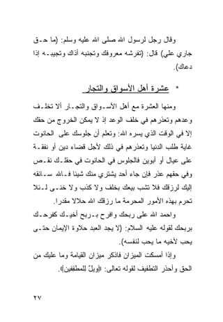 ‫ﻭﻗﺎل ﺭﺠل ﻟﺭﺴﻭل ﺍﷲ ﺼﻠﻰ ﺍﷲ ﻋﻠﻴﻪ ﻭﺴﻠﻡ: )ﻤﺎ ﺤـﻕ‬
‫ﺠﺎﺭﻱ ﻋﻠﻲ( ﻗﺎل: )ﺘﻔﺭﺸﻪ ﻤﻌﺭﻭﻓﻙ ﻭﺘﺠﻨﺒﻪ ﺃﺫﺍﻙ ﻭﺘﺠﻴﺒـﻪ ﺇﺫﺍ‬
                                            ‫‪‬‬
                                                   ‫ﺩﻋﺎﻙ(.‬

                  ‫* ﻋﺸﺭﺓ ﺃﻫل ﺍﻷﺴﻭﺍﻕ ﻭﺍﻟﺘﺠﺎﺭ‬
‫ﻭﻤﻨﻬﺎ ﺍﻟﻌﺸﺭﺓ ﻤﻊ ﺃﻫل ﺍﻷﺴـﻭﺍﻕ ﻭﺍﻟﺘﺠـﺎﺭ ﺃﻻ ﺘﺨﻠـﻑ‬
‫ﻭﻋﺩﻫﻡ ﻭﺘﻌﺫﺭﻫﻡ ﻓﻲ ﺨﻠﻑ ﺍﻟﻭﻋﺩ ﺇﺫ ﻻ ﻴﻤﻜﻥ ﺍﻟﺨﺭﻭﺝ ﻤﻥ ﺤﻘﻙ‬
‫ﺇﻻ ﻓﻲ ﺍﻟﻭﻗﺕ ﺍﻟﺫﻱ ﻴﺴﺭﻩ ﺍﷲ: ﻭﺘﻌﻠﻡ ﺃﻥ ﺠﻠﻭﺴﻙ ﻋﻠﻰ ﺍﻟﺤﺎﻨﻭﺕ‬
‫ﻏﺎﻴﺔ ﻁﻠﺏ ﺍﻟﺩﻨﻴﺎ ﻭﺘﻌﺫﺭﻫﻡ ﻓﻲ ﺫﻟﻙ ﻷﺠل ﻗﻀﺎﺀ ﺩﻴﻥ ﺃﻭ ﻨﻔﻘـﺔ‬
‫ﻋﻠﻰ ﻋﻴﺎل ﺃﻭ ﺃﺒﻭﻴﻥ ﻓﺎﻟﺠﻠﻭﺱ ﻓﻲ ﺍﻟﺤﺎﻨﻭﺕ ﻓﻲ ﺤﻘﻠـﻙ ﻨﻘـﺹ‬
‫ﻭﻓﻲ ﺤﻘﻬﻡ ﻋﺫﺭ ﻓﺈﻥ ﺠﺎﺀ ﺃﺤﺩ ﻴﺸﺘﺭﻱ ﻤﻨﻙ ﺸﻴﺌﺎ ﻓـﺎﷲ ﺴـﺎﺌﻘﻪ‬
            ‫ﹰ‬
‫ﺇﻟﻴﻙ ﻟﺭﺯﻗﻙ ﻓﻼ ﺘﺸﺏ ﺒﻴﻌﻙ ﺒﺨﻠﻑ ﻭﻻ ﻜﺫﺏ ﻭﻻ ﺨﻨـﻰ ﻟـﺌﻼ‬
       ‫ﺘﺤﺭﻡ ﺒﻬﺫﻩ ﺍﻷﻤﻭﺭ ﺍﻟﻤﺤﺭﻤﺔ ﻤﺎ ﺭﺯﻗﻙ ﺍﷲ ﺤﻼﻻ ﻤﻘﺩﺭﺍ.‬
‫ﻭﺍﺤﻤﺩ ﺍﷲ ﻋﻠﻰ ﺭﺒﺤﻙ ﻭﺍﻓﺭﺡ ﺒـﺭﺒﺢ ﺃﺨﻴـﻙ ﻜﻔﺭﺤـﻙ‬
‫ﺒﺭﺒﺤﻙ ﻟﻘﻭﻟﻪ ﻋﻠﻴﻪ ﺍﻟﺴﻼﻡ: )ﻻ ﻴﺠﺩ ﺍﻟﻌﺒﺩ ﺤﻼﻭﺓ ﺍﻹﻴﻤﺎﻥ ﺤﺘـﻰ‬
                              ‫ﻴﺤﺏ ﻷﺨﻴﻪ ﻤﺎ ﻴﺤﺏ ﻟﻨﻔﺴﻪ(.‬
‫ﻭﺇﺫﺍ ﺃﻤﺴﻜﺕ ﺍﻟﻤﻴﺯﺍﻥ ﻓﺎﺫﻜﺭ ﻤﻴﺯﺍﻥ ﺍﻟﻘﻴﺎﻤﺔ ﻭﻤﺎ ﻋﻠﻴﻙ ﻤﻥ‬
        ‫ﺍﻟﺤﻕ ﻭﺃﺤﺫﺭ ﺍﻟﺘﻁﻔﻴﻑ ﻟﻘﻭﻟﻪ ﺘﻌﺎﻟﻰ: ‪ ‬ﻴل ِﻠﻤﻁ ِﻔﻴ ‪.‬‬
          ‫ﻭ ٌ ﻟ ‪ ‬ﹶﻔ ﻥ‬


‫٧٢‬
 